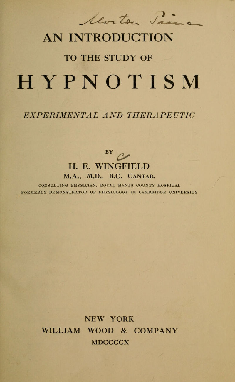 TO THE STUDY OF HYPNOTISM EXPERIMENTAL AND THERAPEUTIC BY _ H. E. WINGFIELD M.A., M.D., B.C. Cantab. CONSULTING PHYSICIAN. ROYAL HANTS COUNTY HOSPITAL FORMERLY DEMONSTRATOR OF PHYSIOLOGY IN CAMBRIDGE UNIVERSITY NEW YORK WILLIAM WOOD & COMPANY MDCCCCX