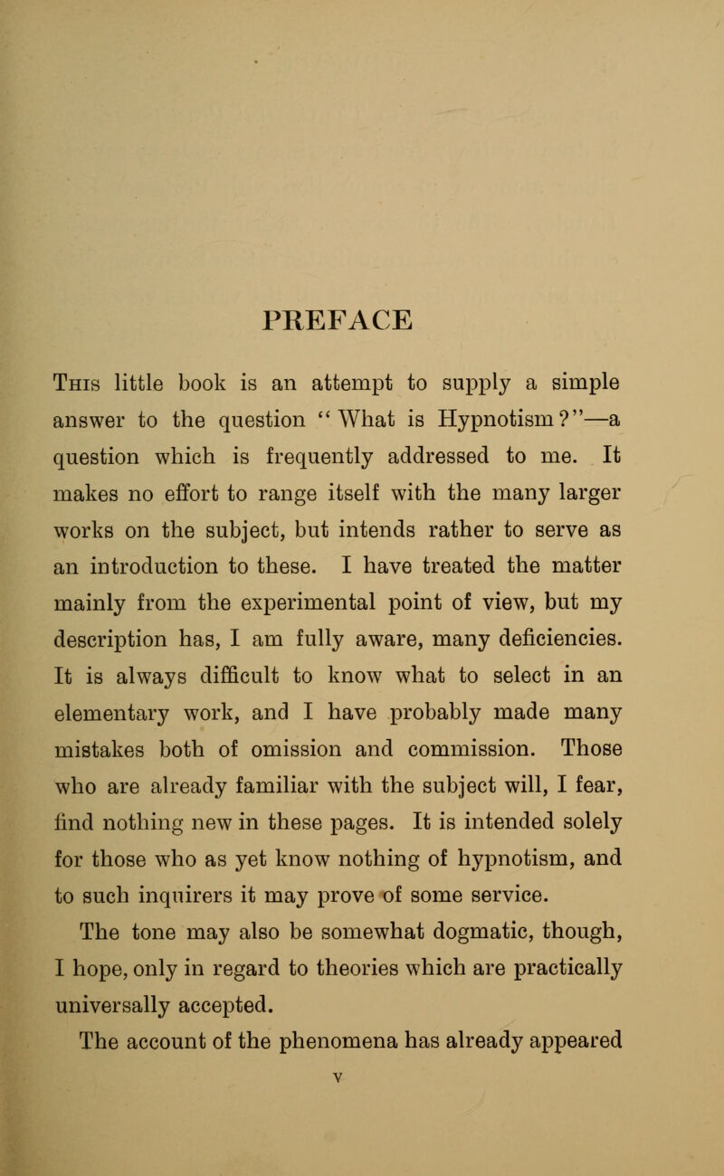 PREFACE This little book is an attempt to supply a simple answer to the question What is Hypnotism?—a question which is frequently addressed to me. It makes no effort to range itself with the many larger works on the subject, but intends rather to serve as an introduction to these. I have treated the matter mainly from the experimental point of view, but my description has, I am fully aware, many deficiencies. It is always difficult to know what to select in an elementary work, and I have probably made many mistakes both of omission and commission. Those who are already familiar with the subject will, I fear, find nothing new in these pages. It is intended solely for those who as yet know nothing of hypnotism, and to such inquirers it may prove of some service. The tone may also be somewhat dogmatic, though, I hope, only in regard to theories which are practically universally accepted. The account of the phenomena has already appeared