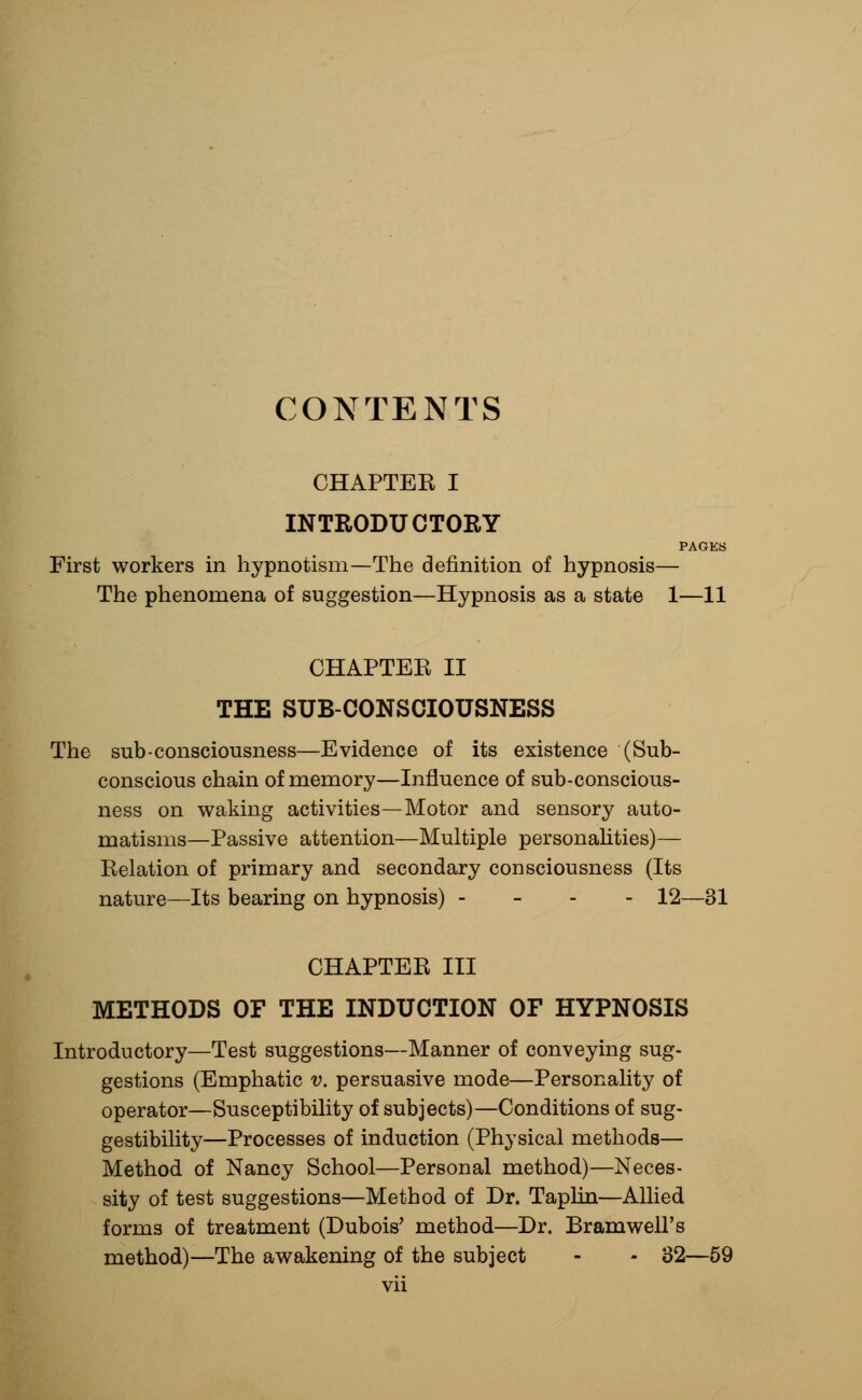 CONTENTS CHAPTEK I INTRODUCTORY PAGES First workers in hypnotism—The definition of hypnosis— The phenomena of suggestion—Hypnosis as a state 1—11 CHAPTEE II THE SUB-CONSCIOUSNESS The sub-consciousness—Evidence of its existence (Sub- conscious chain of memory—Influence of sub-conscious- ness on waking activities—Motor and sensory auto- matisms—Passive attention—Multiple personalities)— Relation of primary and secondary consciousness (Its nature—Its bearing on hypnosis) - 12—31 CHAPTER III METHODS OF THE INDUCTION OF HYPNOSIS Introductory—Test suggestions—Manner of conveying sug- gestions (Emphatic v. persuasive mode—Personality of operator—Susceptibility of subjects)—Conditions of sug- gestibility—Processes of induction (Physical methods— Method of Nancy School—Personal method)—Neces- sity of test suggestions—Method of Dr. Taplin—Allied forms of treatment (Dubois' method—Dr. Bramwell's method)—The awakening of the subject - - 32—59