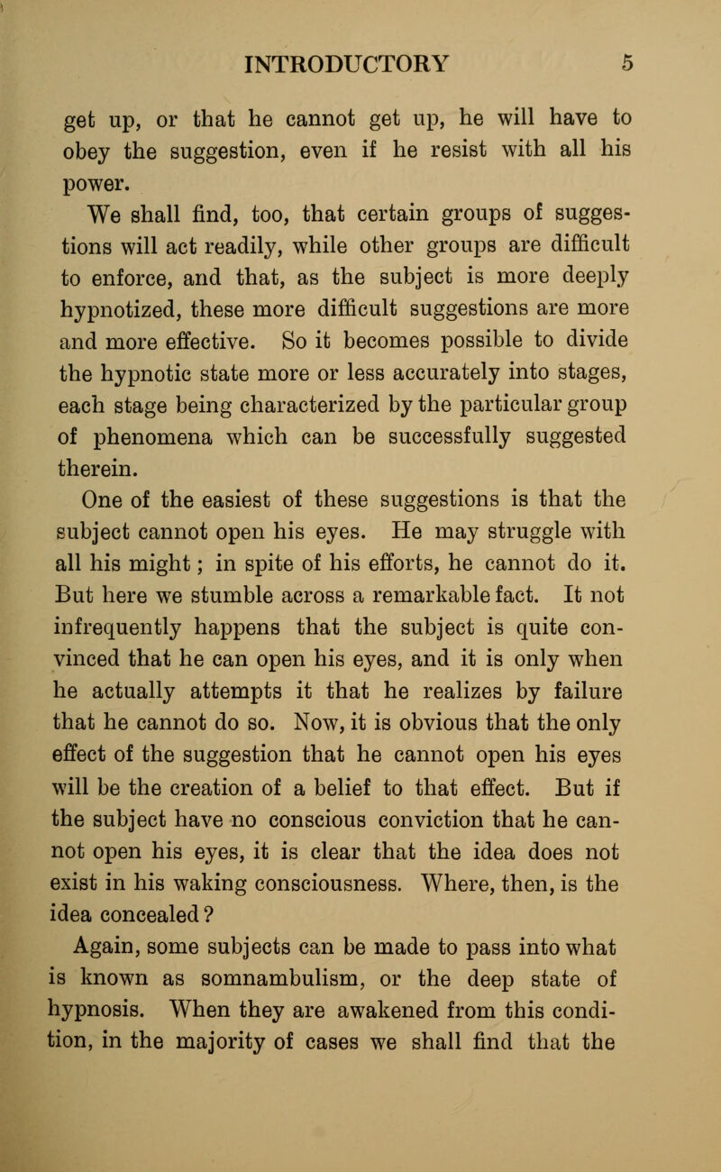 get up, or that he cannot get up, he will have to obey the suggestion, even if he resist with all his power. We shall find, too, that certain groups of sugges- tions will act readily, while other groups are difficult to enforce, and that, as the subject is more deeply hypnotized, these more difficult suggestions are more and more effective. So it becomes possible to divide the hypnotic state more or less accurately into stages, each stage being characterized by the particular group of phenomena which can be successfully suggested therein. One of the easiest of these suggestions is that the subject cannot open his eyes. He may struggle with all his might; in spite of his efforts, he cannot do it. But here we stumble across a remarkable fact. It not infrequently happens that the subject is quite con- vinced that he can open his eyes, and it is only when he actually attempts it that he realizes by failure that he cannot do so. Now, it is obvious that the only effect of the suggestion that he cannot open his eyes will be the creation of a belief to that effect. But if the subject have no conscious conviction that he can- not open his eyes, it is clear that the idea does not exist in his waking consciousness. Where, then, is the idea concealed ? Again, some subjects can be made to pass into what is known as somnambulism, or the deep state of hypnosis. When they are awakened from this condi- tion, in the majority of cases we shall find that the