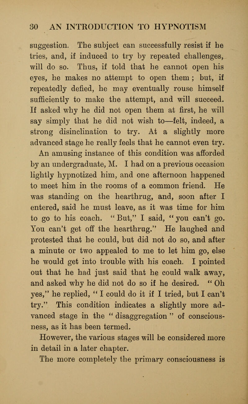 suggestion. The subject can successfully resist if he tries, and, if induced to try by repeated challenges, will do so. Thus, if told that he cannot open his eyes, he makes no attempt to open them ; but, if repeatedly defied, he may eventually rouse himself sufficiently to make the attempt, and will succeed. If asked why he did not open them at first, he will say simply that he did not wish to—felt, indeed, a strong disinclination to try. At a slightly more advanced stage he really feels that he cannot even try. An amusing instance of this condition was afforded by an undergraduate, M. I had on a previous occasion lightly hypnotized him, and one afternoon happened to meet him in the rooms of a common friend. He was standing on the hearthrug, and, soon after I entered, said he must leave, as it was time for him to go to his coach.  But, I said,  you can't go. You can't get off the hearthrug. He laughed and protested that he could, but did not do so, and after a minute or two appealed to me to let him go, else he would get into trouble with his coach, I pointed out that he had just said that he could walk away, and asked why he did not do so if he desired.  Oh yes, he replied,  I could do it if I tried, but I can't try. This condition indicates a slightly more ad- vanced stage in the  disaggregation  of conscious- ness, as it has been termed. However, the various stages will be considered more in detail in a later chapter. The more completely the primary consciousness is