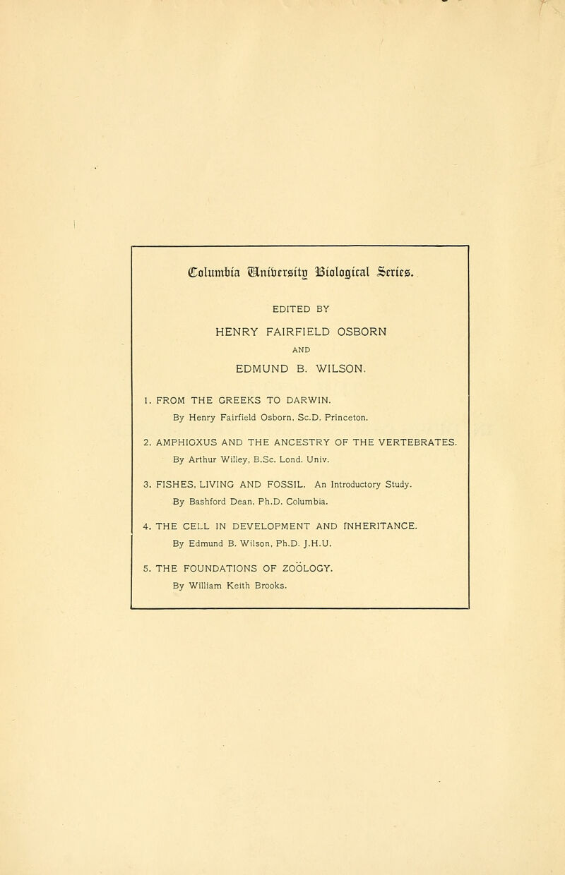 Columiiia SEntbersitg Bialagtcal Series. EDITED BY HENRY FAIRFIELD OSBORN AND EDMUND B. WILSON. 1. FROM THE GREEKS TO DARWIN. By Henry Fairfield Osborn, Sc.D. Princeton. 2. AMPHIOXUS AND THE ANCESTRY OF THE VERTEBRATES. By Arthur Willey, B.Sc. Lond. Univ. 3. FISHES, LIVING AND FOSSIL. An Introductory Study. By Bashford Dean, Ph.D. Columbia. 4. THE CELL IN DEVELOPMENT AND fNHERITANCE. By Edmund B. Wilson, Ph.D. J.H.U. 5. THE FOUNDATIONS OF ZOOLOGY. By William Keith Brooks.