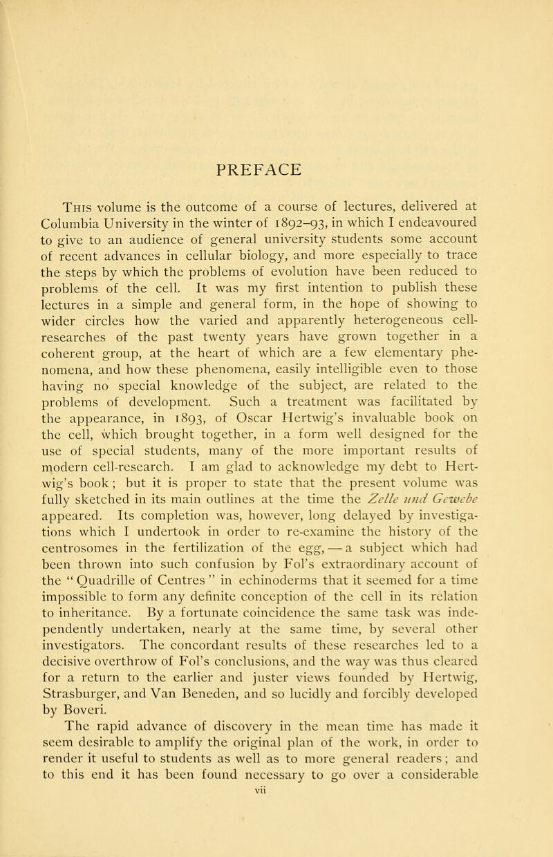 PREFACE This volume is the outcome of a course of lectures, delivered at Columbia University in the winter of 1892-93, in which I endeavoured to give to an audience of general university students some account of recent advances in cellular biology, and more especially to trace the steps by which the problems of evolution have been reduced to problems of the cell. It was my first intention to publish these lectures in a simple and general form, in the hope of showing to wider circles how the varied and apparently heterogeneous cell- researches of the past twenty years have grown together in a coherent group, at the heart of which are a few elementary phe- nomena, and how these phenomena, easily intelligible even to those having no special knowledge of the subject, are related to the problems of development. Such a treatment was facilitated by the appearance, in 1893, of Oscar Hertwig's invaluable book on the cell, which brought together, in a form well designed for the use of special students, many of the more important results of modern cell-research. I am glad to acknowledge my debt to Hert- wig's book; but it is proper to state that the present volume was fully sketched in its main outlines at the time the Zelle nnd Gcwcbe appeared. Its completion was, however, long delayed by investiga- tions which I undertook in order to re-examine the history of the centrosomes in the fertilization of the ^g%, — a subject which had been thrown into such confusion by Fol's extraordinary account of the  Quadrille of Centres  in echinoderms that it seemed for a time impossible to form any definite conception of the cell in its relation to inheritance. By a fortunate coincidence the same task was inde- pendently undertaken, nearly at the same time, by several other investigators. The concordant results of these researches led to a decisive overthrow of Fol's conclusions, and the way was thus cleared for a return to the earlier and juster views founded by Hertwig, Strasburger, and Van Benedcn, and so lucidly and forcibly developed by Boveri. The rapid advance of discovery in the mean time has made it seem desirable to amplify the original plan of the work, in order to render it useful to students as well as to more general readers; and to this end it has been found necessary to go over a considerable