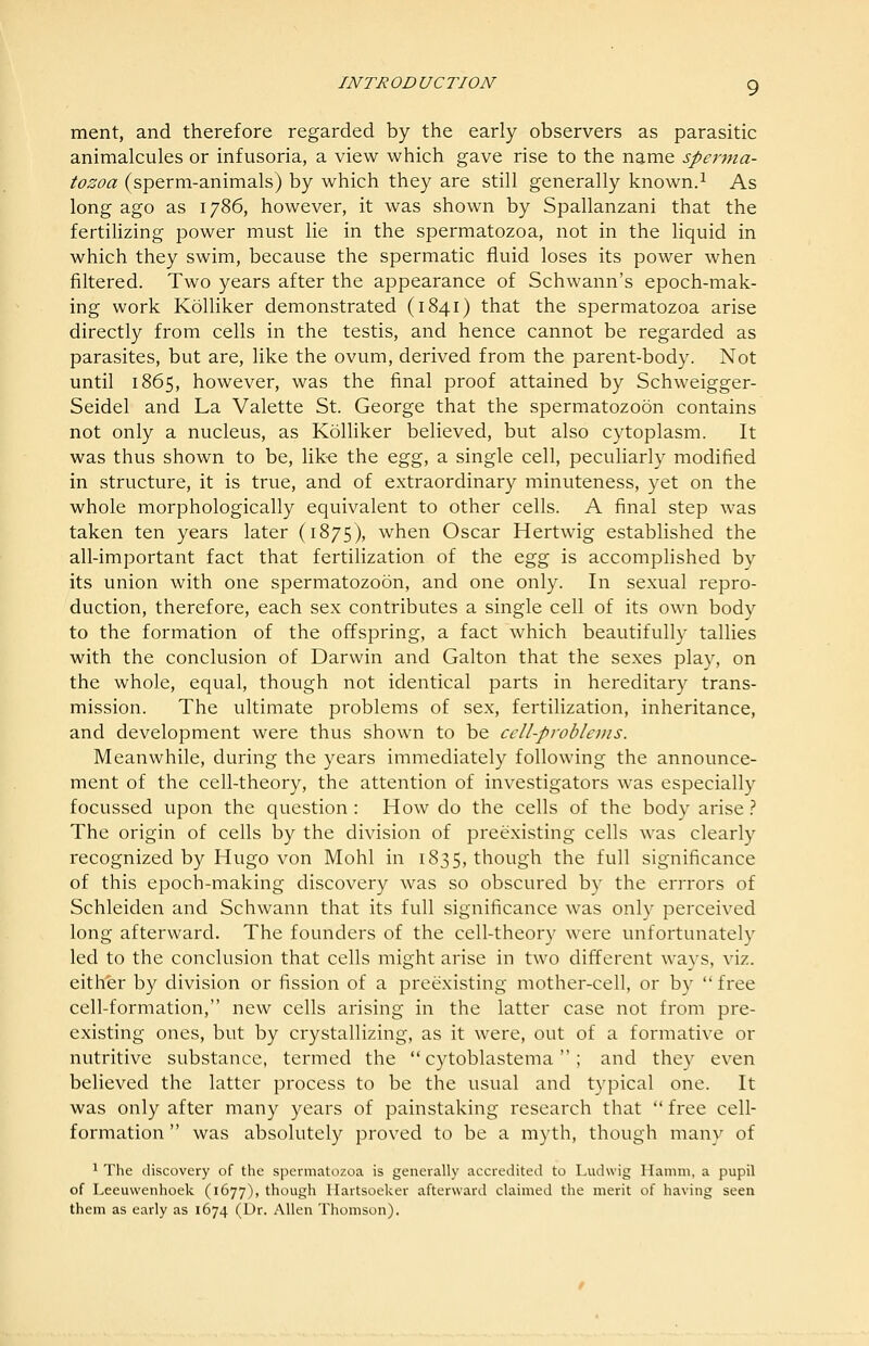 ment, and therefore regarded by the early observers as parasitic animalcules or infusoria, a view which gave rise to the name sperma- tozoa (sperm-animals) by which they are still generally known.^ As long ago as 1786, however, it was shown by Spallanzani that the fertilizing power must lie in the spermatozoa, not in the liquid in which they swim, because the spermatic fluid loses its power when filtered. Two years after the appearance of Schwann's epoch-mak- ing work Kolliker demonstrated (1841) that the spermatozoa arise directly from cells in the testis, and hence cannot be regarded as parasites, but are, like the ovum, derived from the parent-body. Not until 1865, however, was the final proof attained by Schweigger- Seidel and La Valette St. George that the spermatozoon contains not only a nucleus, as Kolliker believed, but also cytoplasm. It was thus shown to be, lik-e the ^^^, a single cell, peculiarly modified in structure, it is true, and of extraordinary minuteness, yet on the whole morphologically equivalent to other cells. A final step was taken ten years later (1875), when Oscar Hertwig established the all-important fact that fertilization of the Q,g^ is accomplished by its union with one spermatozoon, and one only. In sexual repro- duction, therefore, each sex contributes a single cell of its own body to the formation of the offspring, a fact which beautifully tallies with the conclusion of Darwin and Galton that the sexes play, on the whole, equal, though not identical parts in hereditary trans- mission. The ultimate problems of sex, fertilization, inheritance, and development were thus shown to be cell-problems. Meanwhile, during the years immediately following the announce- ment of the cell-theory, the attention of investigators was especially focussed upon the question : How do the cells of the body arise} The origin of cells by the division of preexisting cells was clearly recognized by Hugo von Mohl in 1835, though the full significance of this epoch-making discovery was so obscured by the errrors of Schleiden and Schwann that its full significance was only perceived long afterward. The founders of the cell-theory were unfortunately led to the conclusion that cells might arise in two different ways, viz. either by division or fission of a preexisting mother-cell, or by  free cell-formation, new cells arising in the latter case not from pre- existing ones, but by crystallizing, as it were, out of a formative or nutritive substance, termed the  cytoblastema ; and they even believed the latter process to be the usual and typical one. It was only after many years of painstaking research that  free cell- formation  was absolutely proved to be a myth, though manv of 1 The discovery of the spermatozoa is generally accredited to Ludwig Hamm, a pupil of Leeuwenhoek (1677), though Ilartsoeker afterward claimed the merit of having seen them as early as 1674 (Dr. Allen Thomson).
