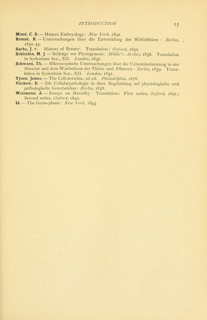 Minot, C. S. — Human Embryology: New York, 1892. Remak, R. — Untersuchungen iiber die Entwicklung der Wirbelthiere : Berlm, 1850-55. Sachs, J. V. History of Botany. Translation: Oxford, \%(^o. Schleiden, M. J. — Beitrage zur Phytogenesis : Muller's Archiv, 1838. Translation in Sydenham Soc, Xll. London, 1847. Schwann, Th. — Mikroscopische Untersuchungen liber die Uebereinstimmung in der Structur und dem Wachsthum der Thiere und Pflanzen: Berlin, 1839. Trans- lation in Sydenham Soc, XII. London, 1847. Tyson, James. — The Cell-doctrine, 2d ed. Philadelphia, 1878. Virchow, R. — Die Cellularpathologie in ihrer Begrlindung auf physiologische und pathologische Gevvebelehre: Berlin, 1858. Weismann, A. — Essays on Heredity. Translation: First series, Oxford, 1891 ; Second series, Oxford, 1892. Id. — The Germ-plasm : New York, 1893.