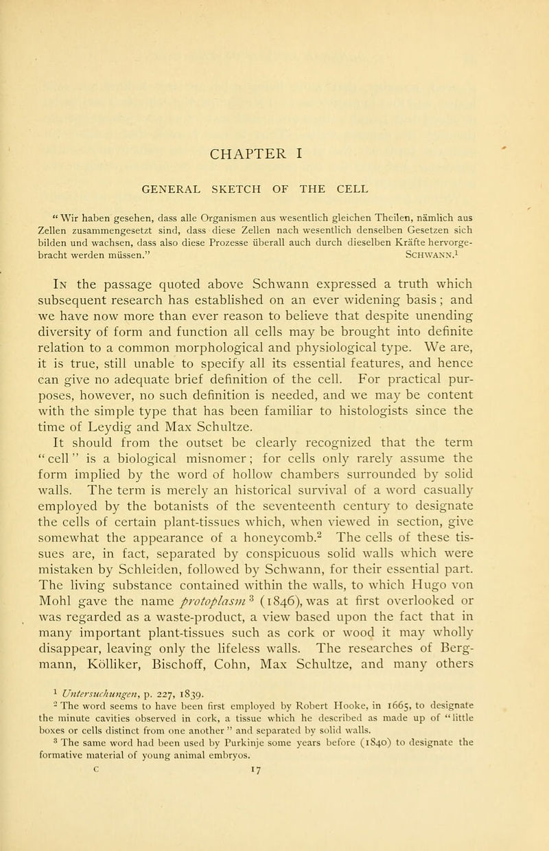 CHAPTER I GENERAL SKETCH OF THE CELL  Wir haben gesehen, dass alle Organismen aus wesentlich gleichen Theilen, namlich aus Zellen zusammengesetzt sind, dass diese Zellen nach wesentlich denselben Gesetzen sich bilden und wachsen, dass also diese Prozesse iiberall auch durch dieselben Krafte hervorge- bracht werden miissen. Schwann.^ In the passage quoted above Schwann expressed a truth which subsequent research has estabhshed on an ever widening basis; and we have now more than ever reason to believe that despite unending diversity of form and function all cells may be brought into definite relation to a common morphological and physiological type. We are, it is true, still unable to specify all its essential features, and hence can give no adequate brief definition of the cell. For practical pur- poses, however, no such definition is needed, and we may be content with the simple type that has been familiar to histologists since the time of Leydig and Max Schultze. It should from the outset be clearly recognized that the term cell is a biological misnomer; for cells only rarely assume the form implied by the word of hollow chambers surrounded by solid wails. The term is merely an historical survival of a word casually employed by the botanists of the seventeenth century to designate the cells of certain plant-tissues which, when viewed in section, give somewhat the appearance of a honeycomb.^ The cells of these tis- sues are, in fact, separated by conspicuous solid walls which were mistaken by Schleiden, followed by Schwann, for their essential part. The living substance contained within the walls, to which Hugo von Mohl gave the name protoplasm^ (1846), was at first overlooked or was regarded as a waste-product, a view based upon the fact that in many important plant-tissues such as cork or wood it may wholly disappear, leaving only the lifeless walls. The researches of Berg- mann, Kolliker, Bischoff, Cohn, Max Schultze, and many others 1 Unterstichungen, p. 227, 1839. - The word seems to have been first employed by Robert Hooke, in 1665, to designate the minute cavities observed in cork, a tissue which he described as made up of  little boxes or cells distinct from one another  and separated by solid walls. ^ The same word had been used by Purkinje some years before (1840) to designate the formative material of young animal embryos.