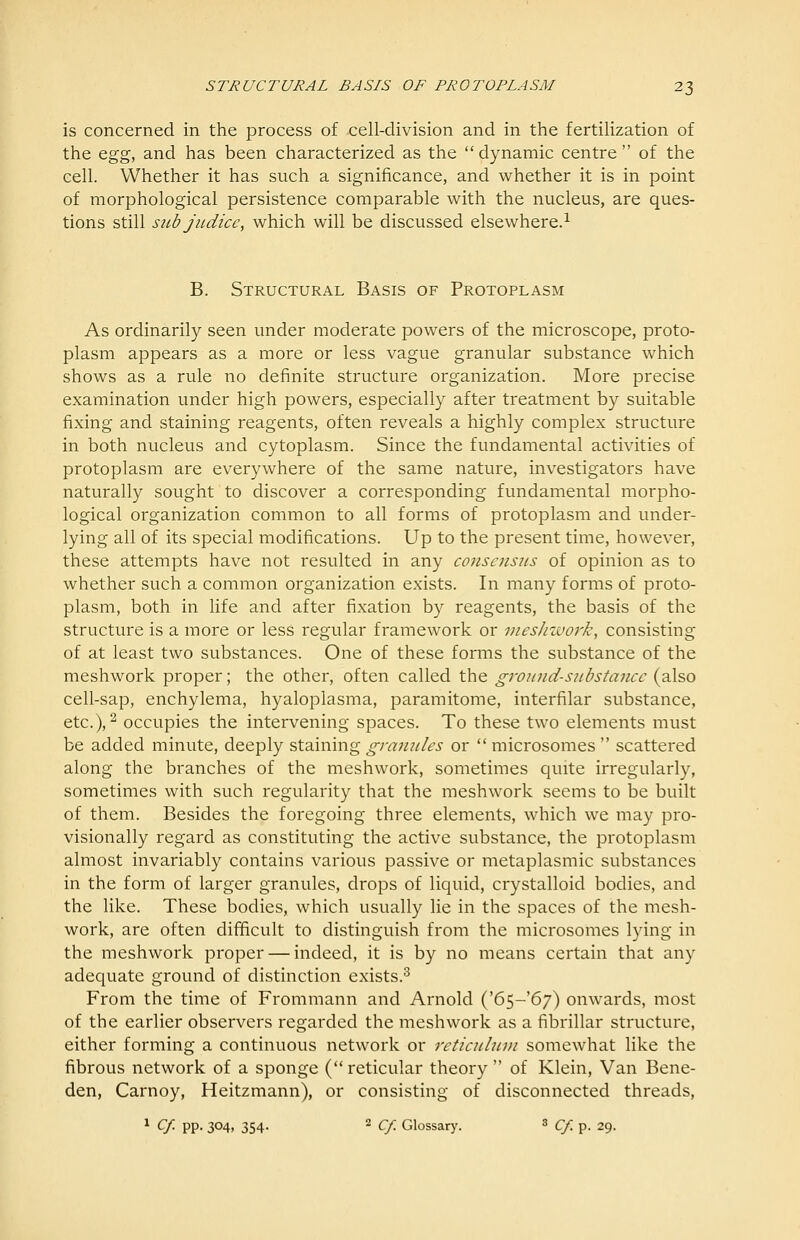 is concerned in the process of cell-division and in the fertilization of the Qgg, and has been characterized as the dynamic centre of the cell. Whether it has such a significance, and whether it is in point of morphological persistence comparable with the nucleus, are ques- tions still sicb judice, which will be discussed elsewhere.^ B. Structural Basis of Protoplasm As ordinarily seen under moderate powers of the microscope, proto- plasm appears as a more or less vague granular substance which shows as a rule no definite structure organization. More precise examination under high powers, especially after treatment by suitable fixing and staining reagents, often reveals a highly complex structure in both nucleus and cytoplasm. Since the fundamental activities of protoplasm are everywhere of the same nature, investigators have naturally sought to discover a corresponding fundamental morpho- logical organization common to all forms of protoplasm and under- lying all of its special modifications. Up to the present time, however, these attempts have not resulted in any consensus of opinion as to whether such a common organization exists. In many forms of proto- plasm, both in life and after fixation by reagents, the basis of the structure is a more or less regular framework or meshwork, consisting of at least two substances. One of these forms the substance of the meshwork proper; the other, often called the givund-sub stance (also cell-sap, enchylema, hyaloplasma, paramitome, interfilar substance, etc.), 2 occupies the intervening spaces. To these two elements must be added minute, deeply staining granules or  microsomes  scattered along the branches of the meshwork, sometimes quite irregularly, sometimes with such regularity that the meshwork seems to be built of them. Besides the foregoing three elements, which we may pro- visionally regard as constituting the active substance, the protoplasm almost invariably contains various passive or metaplasmic substances in the form of larger granules, drops of liquid, crystalloid bodies, and the like. These bodies, which usually lie in the spaces of the mesh- work, are often difficult to distinguish from the microsomes lying in the meshwork proper — indeed, it is by no means certain that any adequate ground of distinction exists.^ From the time of Frommann and Arnold ('65-67) onwards, most of the earlier observers regarded the meshwork as a fibrillar structure, either forming a continuous network or reticulnvi somewhat like the fibrous network of a sponge ( reticular theory  of Klein, Van Bene- den, Carnoy, Heitzmann), or consisting of disconnected threads, 1 Cf. pp. 304, 354. 2 c/. Glossary. ^ cf. p. 29.