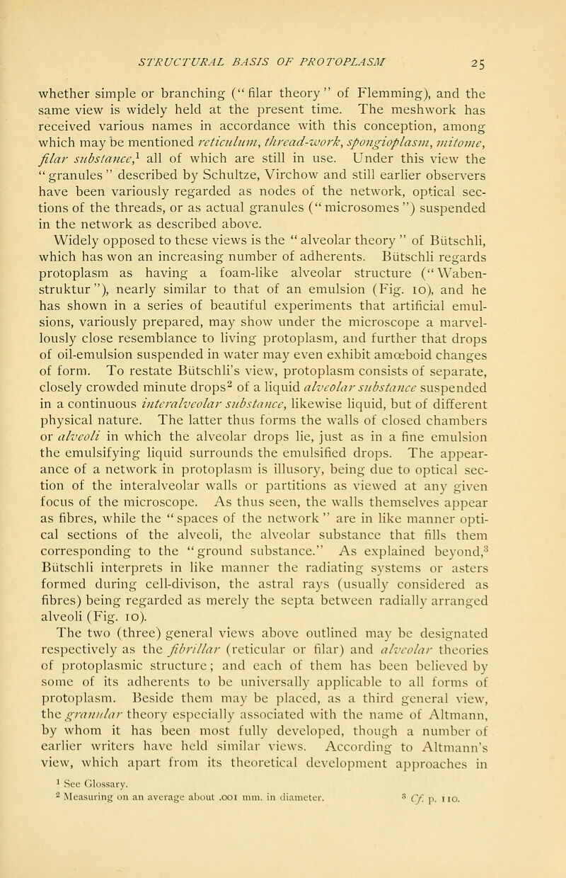 whether simple or branching (filar theory of Flemming), and the same view is widely held at the present time. The meshwork has received various names in accordance with this conception, among which may be mentioned reticidiini, thread-work, spongioplasni, viitome, filar substance,^ all of which are still in use. Under this view the granules described by Schultze, Virchow and still earlier observers have been variously regarded as nodes of the network, optical sec- tions of the threads, or as actual granules ( microsomes ) suspended in the network as described above. Widely opposed to these views is the  alveolar theory  of Biitschli, which has won an increasing number of adherents. Biitschli regards protoplasm as having a foam-like alveolar structure (Waben- struktur ), nearly similar to that of an emulsion (Fig. 10), and he has shown in a series of beautiful experiments that artificial emul- sions, variously prepared, may show under the microscope a marvel- lously close resemblance to hving protoplasm, and further that drops of oil-emulsion suspended in water may even exhibit amoeboid changes of form. To restate Biitschli's view, protoplasm consists of separate, closely crowded minute drops^ of a liquid alveolar substance suspended in a continuous interalveolar substance, likewise liquid, but of different physical nature. The latter thus forms the walls of closed chambers or alveoli in which the alveolar drops lie, just as in a fine emulsion the emulsifying liquid surrounds the emulsified drops. The appear- ance of a network in protoplasm is illusory, being due to optical sec- tion of the interalveolar walls or partitions as viewed at any given focus of the microscope. As thus seen, the walls themselves appear as fibres, while the spaces of the network are in like manner opti- cal sections of the alveoH, the alveolar substance that fills them corresponding to the ground substance. As explained beyond,^ Biitschli interprets in like manner the radiating systems or asters formed during cell-divison, the astral rays (usually considered as fibres) being regarded as merely the septa between radially arranged alveoli (Fig. 10). The two (three) general views above outlined may be designated respectively as the fibrillar (reticular or filar) and alveolar theories of protoplasmic structure; and each of them has been believed by some of its adherents to be universally applicable to all forms of protoplasm. Beside them may be placed, as a third general view, the granular theory especially associated with the name of Altmann, by whom it has been most fully developed, though a number of earlier writers have held similar views. According to Altmann's view, which apart from its theoretical development approaches in ^ See Glossary. 2 Measuring on an average about .001 mm. in diameter. ^ Cf. -a- no.