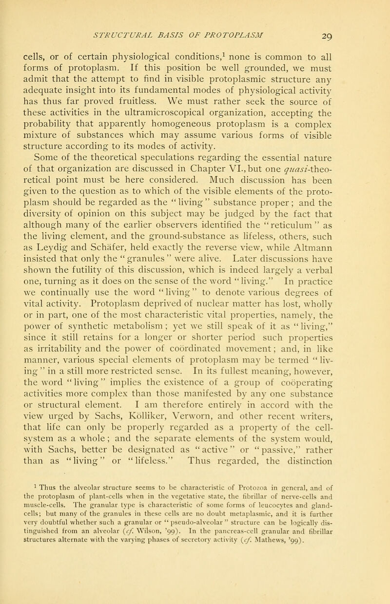 cells, or of certain physiological conditions,^ none is common to all forms of protoplasm. If this position be well grounded, we must admit that the attempt to find in visible protoplasmic structure any- adequate insight into its fundamental modes of physiological activity has thus far proved fruitless. We must rather seek the source of these activities in the ultramicroscopical organization, accepting the probability that apparently homogeneous protoplasm is a complex mixture of substances which may assume various forms of visible structure according to its modes of activity. Some of the theoretical speculations regarding the essential nature of that organization are discussed in Chapter VI.,but one quasiAho-o- retical point must be here considered. Much discussion has been given to the question as to which of the visible elements of the proto- plasm should be regarded as the living substance proper; and the diversity of opinion on this subject may be judged by the fact that although many of the earlier observers identified the reticulum as the living element, and the ground-substance as hfeless, others, such as Leydig and Schafer, held exactly the reverse view, while Altmann insisted that only the  granules  were alive. Later discussions have shown the futility of this discussion, which is indeed largely a verbal one, turning as it does on the sense of the word living. In practice we continually use the word living to denote various degrees of vital activity. Protoplasm deprived of nuclear matter has lost, wholly or in part, one of the most characteristic vital properties, namely, the power of synthetic metabolism; yet we still speak of it as  living, since it still retains for a longer or shorter period such properties as irritability and the power of coordinated movement; and, in like manner, various special elements of protoplasm may be termed  liv- ing  in a still more restricted sense. In its fullest meaning, however, the word  living  implies the existence of a group of cooperating activities more complex than those manifested by any one substance or structural element. I am therefore entirely in accord with the view urged by Sachs, Kolliker, Verworn, and other recent writers, that life can only be properly regarded as a property of the cell- system as a whole; and the separate elements of the system would, with Sachs, better be designated as active or passive, rather than as living or lifeless. Thus regarded, the distinction ^ Thus the alveolar structure seems to be characteristic of Protozoa in general, and of the protoplasm of plant-cells when in the vegetative state, the fibrillar of nerve-cells and muscle-cells. The granular type is characteristic of some forms of leucocytes and gland- cells; but many of the granules in these cells are no doubt metaplasmic, and it is further very doubtful whether such a granular or pseudo-alveolar structure can be logicallv dis- tinguished from an alveolar (^cf. Wilson, '99). In the pancreas-cell granular and fibrillar structures alternate with the varying phases of secretory activity {cf. Mathews, '99).