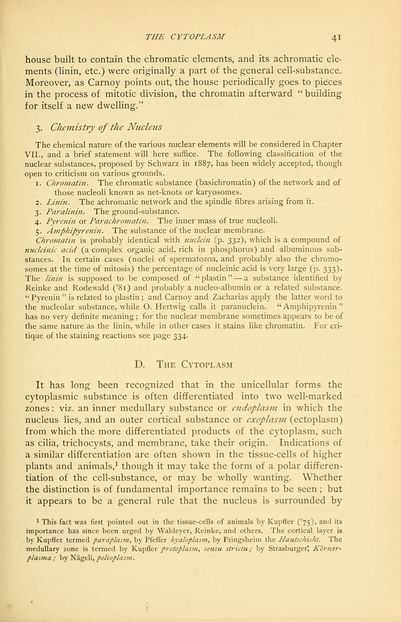 house built to contain the chromatic elements, and its achromatic ele- ments (Hnin, etc.) were originally a part of the general cell-substance. Moreover, as Carnoy points out, the house periodically goes to pieces in the process of mitotic division, the chromatin afterward building for itself a new dwelling. 3. Chemistry of the Nucleus The chemical nature of the various nuclear elements will be considered in Chapter VII., and a brief statement will here suffice. The following classification of the nuclear substances, proposed by Schwarz in 1887, has been widely accepted, though open to criticism on various grounds. 1. Chromatin. The chromatic substance (basichromatin) of the network and of those nucleoli known as net-knots or karyosomes. 2. Linin. The achromatic network and the spindle fibres arising from it. 3. Paralinin. The ground-substance. 4. Pyrenin or Parachroniatiti. The inner mass of true nucleoli. 5. Amphipyrenin. The substance of the nuclear membrane. Chrofnathi is probably identical with miclein (p. 332), which is a compound of micleinic acid (a complex organic acid, rich in phosphorus) and albuminous sub- stances. In certain cases (nuclei of spermatozoa, and probably also the chromo- somes at the time of mitosis) the jDercentage of nucleinic acid is very large (p. 333). The linin is supposed to be composed of plastin — a substance identified by Reinke and Rodewald ('81) and probably a nucleo-albumin or a related substance. '' Pyrenin  is related to plastin ; and Carnoy and Zacharias apply the latter word to the nucleolar substance, while O. Hertwig calls it paranuclein. Amphipyrenin has no very definite meaning; for the nuclear membrane sometimes appears to be of the same nature as the linin, while in other cases it stains like chromatin. For cri- tique of the staining reactions see page 334. D. The Cytoplasm It has long been recognized that in the unicellular forms the cytoplasmic substance is often differentiated into two well-marked zones: viz. an inner medullary substance or cudoplasDi in which the nucleus lies, and an outer cortical substance or cxoplasin (ectoplasm) from which the more differentiated products of the cytoplasm, such as cilia, trichocysts, and membrane, take their origin. Indications of a similar differentiation are often shown in the tissue-cells of higher plants and animals,^ though it may take the form of a polar differen- tiation of the cell-substance, or may be wholly wanting. Whether the distinction is of fundamental importance remains to be seen ; but it appears to be a general rule that the nucleus is surrounded by ^ This fact was first pointed out in the tissue-cells of animals by Kupffer ('75), and its importance has since been urged by Waldeyer, Reinke, and others. The cortical layer is by Kupffer termed paraplasm, by Pfeffer hyaloplasm, by Pringsheim the Haiitschicht. The medullary zone is termed by Kupffer protoplasm, sensu strictu; by Strasburger, Korner- plasma ; by 'i:ia.g&\\, polioplasin.