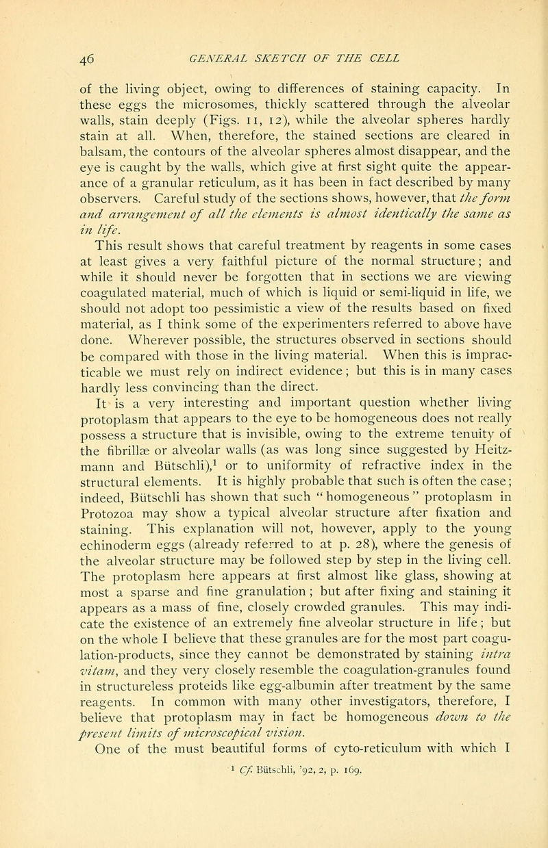 of the living object, owing to differences of staining capacity. In these eggs the microsomes, thickly scattered through the alveolar walls, stain deeply (Figs, ii, 12), while the alveolar spheres hardly stain at all. When, therefore, the stained sections are cleared in balsam, the contours of the alveolar spheres almost disappear, and the eye is caught by the walls, which give at first sight quite the appear- ance of a granular reticulum, as it has been in fact described by many observers. Careful study of the sections shows, however, that the form and arrangement of all the elements is almost identically the same as in life. This result shows that careful treatment by reagents in some cases at least gives a very faithful picture of the normal structure; and while it should never be forgotten that in sections we are viewing coagulated material, much of which is liquid or semi-liquid in life, we should not adopt too pessimistic a view of the results based on fixed material, as I think some of the experimenters referred to above have done. Wherever possible, the structures observed in sections should be compared with those in the living material. When this is imprac- ticable we must rely on indirect evidence; but this is in many cases hardly less convincing than the direct. It is a very interesting and important question whether living protoplasm that appears to the eye to be homogeneous does not really possess a structure that is invisible, owing to the extreme tenuity of the fibrillae or alveolar walls (as was long since suggested by Heitz- mann and BiitschliV or to uniformity of refractive index in the structural elements. It is highly probable that such is often the case; indeed, Biitschli has shown that such  homogeneous  protoplasm in Protozoa may show a typical alveolar structure after fixation and staining. This explanation will not, however, apply to the young echinoderm eggs (already referred to at p. 28), where the genesis of the alveolar structure may be followed step by step in the living cell. The protoplasm here appears at first almost like glass, showing at most a sparse and fine granulation ; but after fixing and staining it appears as a mass of fine, closely crowded granules. This may indi- cate the existence of an extremely fine alveolar structure in life; but on the whole I believe that these granules are for the most part coagu- lation-products, since they cannot be demonstrated by staining intra vitam, and they very closely resemble the coagulation-granules found in structureless proteids like egg-albumin after treatment by the same reagents. In common with many other investigators, therefore, I believe that protoplasm may in fact be homogeneous dozvn to the present limits of microscopical vision. One of the must beautiful forms of cyto-reticulum with which I 1 Cf. Biitschli, '92, 2, p. 169.