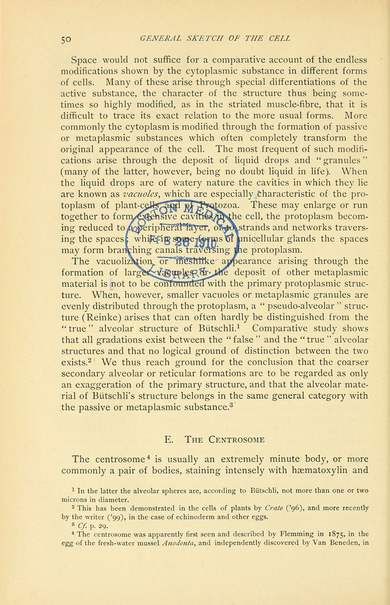 Space would not sufifice for a comparative account of the endless modifications shown by the cytoplasmic substance in different forms of cells. Many of these arise through special differentiations of the active substance, the character of the structure thus being some- times so highly modified, as in the striated muscle-fibre, that it is difficult to trace its exact relation to the more usual forms. More commonly the cytoplasm is modified through the formation of passive or metaplasmic substances which often completely transform the original appearance of the cell. The most frequent of such modifi- cations arise through the deposit of liquid drops and granules (many of the latter, however, being no doubt liquid in life). When the liquid drops are of watery nature the cavities in which they lie are known as vacuoles, which are especially .fcharacteristic of the pro- toplasm of plant-c^H<s«Mi jet ^^Sst^zoa. These may enlarge or run together to forny^#^sive cavine«,^^^e cell, the protoplasm becom- ing reduced to A:weripTief3!*^!yCT', oTy?\strands and networks travers- ing the spacest whil^ig ^»eyk>¥ms ^ Imicellular glands the spaces may form brar^hing canals travCTsing me protoplasm. The vacuoli^ktiori or^^^^^Shltke- abearance arising through the formation of larg^^^^]^gp,^^^„iJfe deposit of other metaplasmic material is inot to be confULiJ;ide^with the primary protoplasmic struc- ture. When, however, smaller vacuoles or metaplasmic granules are evenly distributed through the protoplasm, a  pseudo-alveolar  struc- ture (Reinke) arises that can often hardly be distinguished from the  true alveolar structure of Biitschli.^ Comparative study shows that all gradations exist between the  false  and the  true  alveolar structures and that no logical ground of distinction between the two exists.^ We thus reach ground for the conclusion that the coarser secondary alveolar or reticular formations are to be regarded as only an exaggeration of the primary structure, and that the alveolar mate- rial of Biitschli's structure belongs in the same general category with the passive or metaplasmic substance.^ E. The Centrosome The centrosome^ is usually an extremely minute body, or more commonly a pair of bodies, staining intensely with haematoxylin and 1 In the latter the alveolar spheres are, according to Biitschli, not more than one or two microns in diameter. 2 This has been demonstrated in the cells of plants by Craio ('96), and more recently by the writer ('99), in the case of echinoderm and other eggs. ^ Cf.-^. 29. * The centrosome was apparently first seen and described by Flemming in 1875, in the egg of the fresh-water mussel Anodonta, and independently discovered by Van Beneden, in