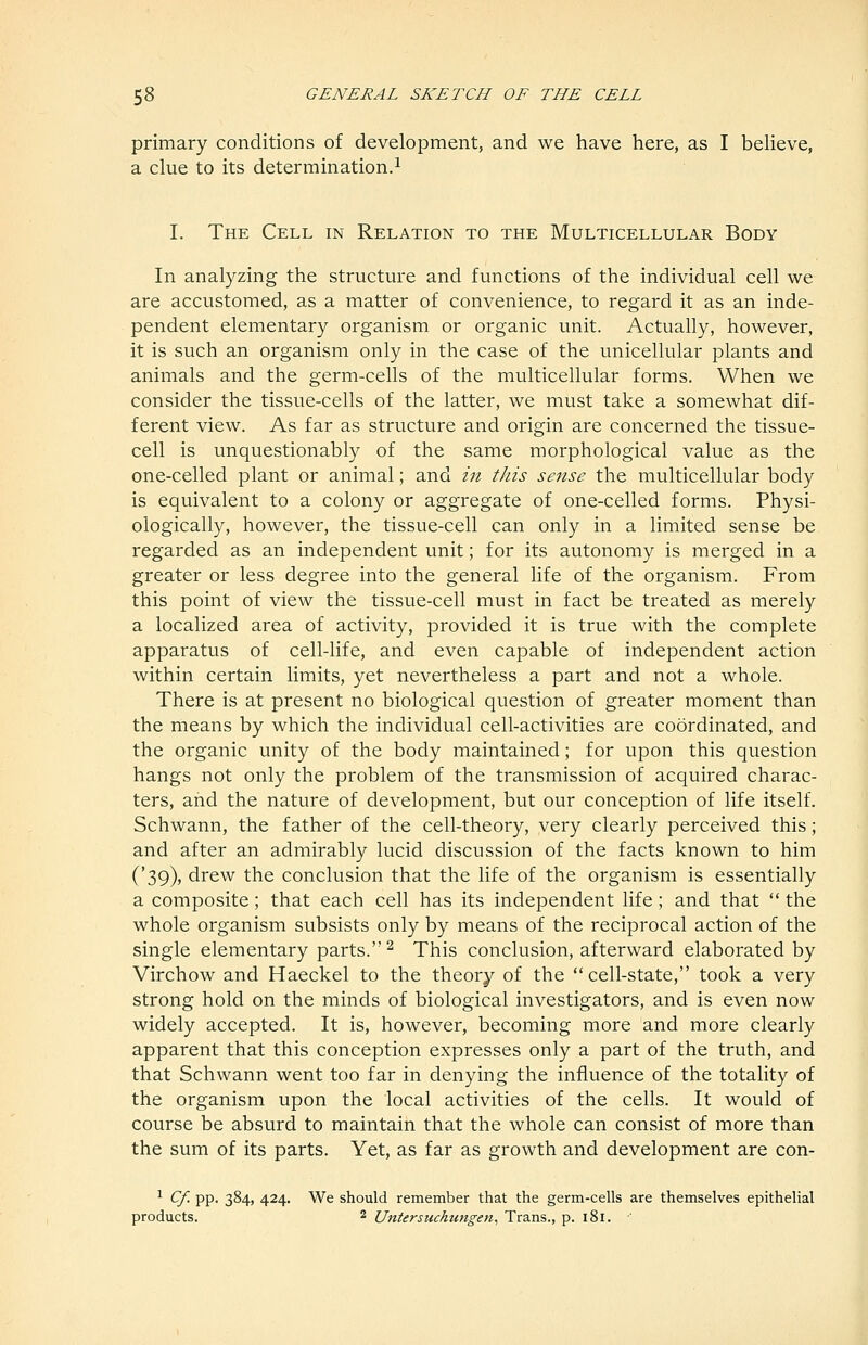 primary conditions of development, and we have here, as I beUeve, a clue to its determination.^ I. The Cell in Relation to the Multicellular Body In analyzing the structure and functions of the individual cell we are accustomed, as a matter of convenience, to regard it as an inde- pendent elementary organism or organic unit. Actually, however, it is such an organism only in the case of the unicellular plants and animals and the germ-cells of the multicellular forms. When we consider the tissue-cells of the latter, we must take a somewhat dif- ferent view. As far as structure and origin are concerned the tissue- cell is unquestionably of the same morphological value as the one-celled plant or animal; and in this sense the multicellular body is equivalent to a colony or aggregate of one-celled forms. Physi- ologically, however, the tissue-cell can only in a limited sense be regarded as an independent unit; for its autonomy is merged in a greater or less degree into the general life of the organism. From this point of view the tissue-cell must in fact be treated as merely a localized area of activity, provided it is true with the complete apparatus of cell-life, and even capable of independent action within certain limits, yet nevertheless a part and not a whole. There is at present no biological question of greater moment than the means by which the individual cell-activities are coordinated, and the organic unity of the body maintained; for upon this question hangs not only the problem of the transmission of acquired charac- ters, and the nature of development, but our conception of life itself. Schwann, the father of the cell-theory, very clearly perceived this; and after an admirably lucid discussion of the facts known to him ('39), drew the conclusion that the life of the organism is essentially a composite; that each cell has its independent life; and that  the whole organism subsists only by means of the reciprocal action of the single elementary parts. ^ This conclusion, afterward elaborated by Virchow and Haeckel to the theory of the cell-state, took a very strong hold on the minds of biological investigators, and is even now widely accepted. It is, however, becoming more and more clearly apparent that this conception expresses only a part of the truth, and that Schwann went too far in denying the influence of the totality of the organism upon the local activities of the cells. It would of course be absurd to maintain that the whole can consist of more than the sum of its parts. Yet, as far as growth and development are con- ^ Cf. pp. 384, 424. We should remember that the germ-cells are themselves epithelial products. 2 Untersuchimgen^ Trans., p. 181.