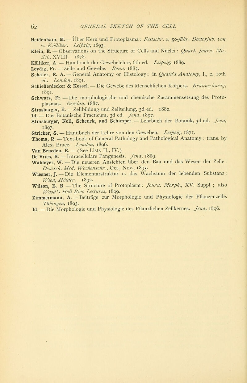 Heidenhain, M. — Uber Kern und Protoplasma: Festschr. z. ^o-Jahr. Doctorjiib. von V. Kolliker. Leipzig, 1893. Klein, E. — Observations on the Structure of Cells and Nuclei: Quart. Journ. Mic. Sci., XVIII. 1878. Kolliker, A. — Handbuch der Gewebelehre, 6th ed. Leipzig, i88g. Leydig, Fr. — Zelle und Gewebe. Bonn, 1885. Schafer, E. A. — General Anatomy or Histology; in Quain''s Anatomy, I., 2, loth ed. London, i8gi. Schiefferdecker & Kossel. — Die Gewebe des Menschlichen Korpers. Bratinschweig, 1891. Schwarz, Fr. — Die morphologische und chemische Zusammensetzung des Proto- plasmas. Breslaii, 1887. Strasburger, E. — Zellbildung und Zellteilung, 3d ed. 1880. Id. — Das Botanische Practicum, 3d ed. Jena, 1897. Strasburger, Noll, Schenck, and Schimper. — Lehrbuch der Botanik, 3d ed. Je^ia, 1897. Strieker, S. — Handbuch der Lehre von den Geweben. Leipzig, 1871. Thoma, R. — Text-book of General Pathology and Pathological Anatomy: trans, by Alex. Bruce. London, 1896. Van Beneden, E. — (See Lists II., IV.) De Vries, H. — Intracellulare Pangenesis. Jena, 1889. Waldeyer, W. — Die neueren Ansichten iiber den Bau und das Wesen der Zelle: Deiiisch. Med. Wochenschr., Oct., Nov., 1895. Wiesner, J. — Die Elementarstruktur u. das Wachstum der lebenden Substanz: Wien, Holder. 1892. Wilson, E. B. — The Structure of Protoplasm: Jottrn. Morph., XV. Suppl.; also \Vood''s Holl Biol. Lectures, 1899. Zimmermann, A. — Beitrage zur Morphologie und Physiologic der Pflanzenzelle. Tubingen, 1893. Id. — Die Morphologie und Physiologie des Pflanzlichen Zellkernes. Jena, 1896.