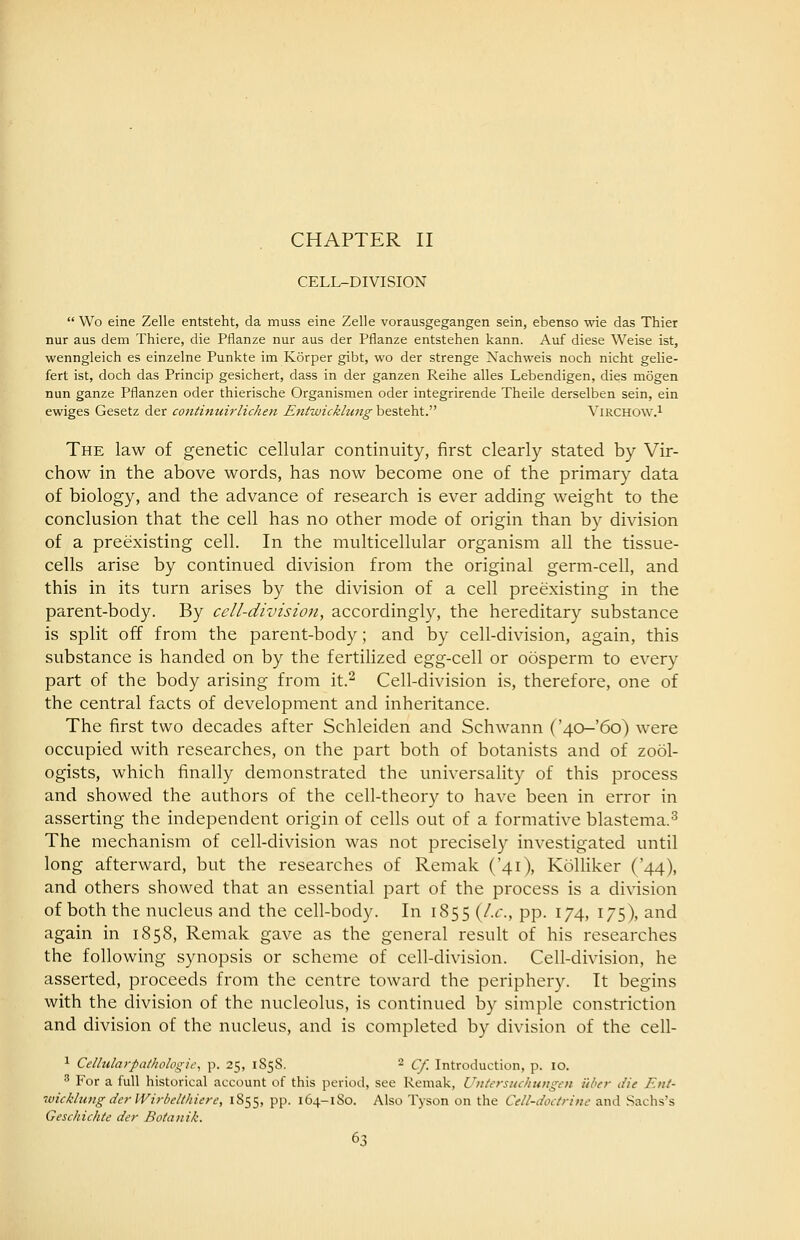 CHAPTER II CELL-DIVISION Wo eine Zelle entsteht, da muss eine Zelle vorausgegangen sein, ebenso wie das Thier nur aus dem Thiere, die Pflanze nur aus der Pflanze entstehen kann. Auf diese Weise ist, wenngleich es einzelne Punkte im Korper gibt, wo der strange Nachweis noch nicht gelie- fert ist, doch das Princip gesichert, dass in der ganzen Reihe alles Lebendigen, dies mogen nun ganze Pflanzen oder thierische Organismen oder integrirende Theile derselben sein, ein ewiges Gesetz der continuirlichen Entwicklung besteht. Virchow.^ The law of genetic cellular continuity, first clearly stated by Vir- chow in the above words, has now become one of the primary data of biology, and the advance of research is ever adding weight to the conclusion that the cell has no other mode of origin than by division of a preexisting cell. In the multicellular organism all the tissue- cells arise by continued division from the original germ-cell, and this in its turn arises by the division of a cell preexisting in the parent-body. By cell-division, accordingly, the hereditary substance is split off from the parent-body; and by cell-division, again, this substance is handed on by the fertilized egg-cell or oosperm to every part of the body arising from it.^ Cell-division is, therefore, one of the central facts of development and inheritance. The first two decades after Schleiden and Schwann ('40-'6o) were occupied with researches, on the part both of botanists and of zool- ogists, which finally demonstrated the universality of this process and showed the authors of the cell-theory to have been in error in asserting the independent origin of cells out of a formative blastema.^ The mechanism of cell-division was not precisely investigated until long afterward, but the researches of Remak ('41), Kolliker ('44), and others showed that an essential part of the process is a division of both the nucleus and the cell-body. In 1855 {I.e., pp. 174, 175), and again in 1858, Remak gave as the general result of his researches the following synopsis or scheme of cell-division. Cell-division, he asserted, proceeds from the centre toward the periphery. It begins with the division of the nucleolus, is continued by simple constriction and division of the nucleus, and is completed by division of the cell- 1 Celhilarpathologic, p. 25, 1S58. 2 qt Introduction, p. 10. ^ For a full historical account of this period, see Remak, Uiiterstichtmgen iiher die Etit- wicklung derWirbelthiere, 1855, PP- 164-lSo. Also Tyson on the Cdl-doctrine and Sachs's Geschichte der Botanik.