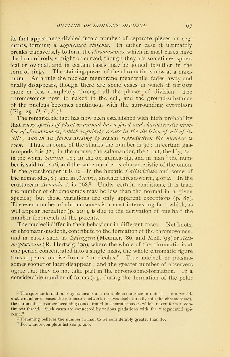 its first appearance divided into a number of separate pieces or seg- ments, forming a segmented spireme. In either case it ultimately breaks transversely to form the chromosomes, which in most cases have the form of rods, straight or curved, though they are sometimes spher- ical or ovoidal, and in certain cases may be joined together in the form of rings. The staining-power of the chromatin is now at a maxi- mum. As a rule the nuclear membrane meanwhile fades away and finally disappears, though there are some cases in which it persists more or less completely through all the phases of division. The chromosomes now lie naked in the cell, and the ground-substance of the nucleus becomes continuous with the surrounding cytoplasm {Y\g.2i,D,E,Fy The remarkable fact has now been established with high probability that every species of plant or animal has a fixed and characteristic num- ber of chromosomes, which regularly recurs in the division of all of its cells ; and in all forms arising by sexnal reproduction the number is even. Thus, in some of the sharks the number is 36; in certain gas- teropods it is 32 ; in the mouse, the salamander, the trout, the lily, 24 ; in the worm Sagitta, 18 ; in the ox, guinea-pig, and in man ^ the num- ber is said to be 16, and the same number is characteristic of the onion. In the grasshopper it is 12 ; in the hepatic Pallavicinia and some of the nematodes, 8 ; and in ^j-^rtrnV, another thread-worm, 4 or 2. In the crustacean Artemia it is 168.^ Under certain conditions, it is true, the number of chromosomes may be less than the normal in a given species; but these variations are only apparent exceptions (p. ^y). The even number of chromosomes is a most interesting fact, which, as will appear hereafter (p. 205), is due to the derivation of one-half the number from each of the parents. The nucleoli differ in their behaviour in different cases. Net-knots, or chromatin-nucleoli, contribute to the formation of the chromosomes; and in cases such as S/m'^/rc? (Meunier, '86, and Moll, 'g2))oT Acti- nosphcerium (R. Hertwig, '99), where the whole of the chromatin is at one period concentrated into a single mass, the whole chromatic figure thus appears to arise from a nucleolus. True nucleoli or plasmo- somes sooner or later disappear ; and the greater number of observers agree that they do not take part in the chromosome-formation. In a considerable number of forms {e.g. during the formation of the polar 1 The spireme-formation is by no means an invariable occurrence in mitosis. In a consid- erable number of cases the chromatin-network resolves itself directly into the chromosomes, the chromatic substance becoming concentrated in separate masses which never form a con- tinuous thread. Such cases are connected by various gradations with the  segmented spi- reme. 2 Flemming believes the number in man to be considerably greater than 16. ^ For a more complete list see p. 206.
