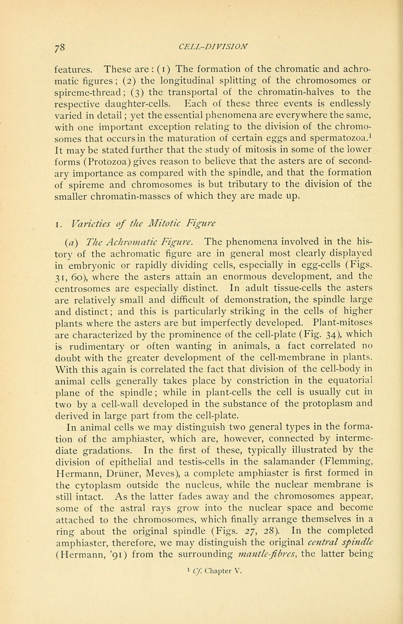 features. These are: (i) The formation of the chromatic and achro- matic figures; (2) the longitudinal splitting of the chromosomes or spireme-thread; (3) the transportal of the chromatin-halves to the respective daughter-cells. Each of these three events is endlessly varied in detail; yet the essential phenomena are everywhere the same, with one important exception relating to the division of the chromo- somes that occurs in the maturation of certain eggs and spermatozoa.^ It may be stated further that the study of mitosis in some of the lower forms (Protozoa) gives reason to believe that the asters are of second- ary importance as compared with the spindle, and that the formation of spireme and chromosomes is but tributary to the division of the smaller chromatin-masses of which they are made up. I. Varieties of the Mitotic Figure {a) The Achromatic Figure. The phenomena involved in the his- tory of the achromatic figure are in general most clearly displayed in embryonic or rapidly dividing cells, especially in egg-cells (Figs. 31, 60), where the asters attain an enormous development, and the centrosomes are especially distinct. In adult tissue-cells the asters are relatively small and difficult of demonstration, the spindle large and distinct; and this is particularly striking in the cells of higher plants where the asters are but imperfectly developed. Plant-mitoses are characterized by the prominence of the cell-plate (Fig. 34), which is rudimentary or often wanting in animals, a fact correlated no doubt with the greater development of the cell-membrane in plants. With this again is correlated the fact that division of the cell-body in animal cells generally takes place by constriction in the equatorial plane of the spindle; while in plant-cells the cell is usually cut in two by a cell-wall developed in the substance of the protoplasm and derived in large part from the cell-plate. In animal cells we may distinguish two general types in the forma- tion of the amphiaster, which are, however, connected by interme- diate gradations. In the first of these, typically illustrated by the division of epithelial and testis-cells in the salamander (Flemming, Hermann, Driiner, Meves), a complete amphiaster is first formed in the cytoplasm outside the nucleus, while the nuclear membrane is still intact. As the latter fades away and the chromosomes appear, some of the astral rays grow into the nuclear space and become attached to the chromosomes, which finally arrange themselves in a ring about the original spindle (Figs. 27, 28). In the completed amphiaster, therefore, we may distinguish the original central spindle (Hermann, '91) from the surrounding mantle-fibres, the latter being