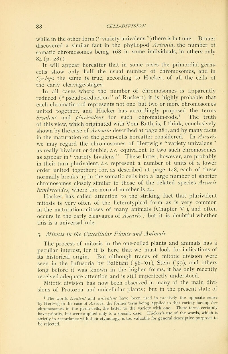 while in the other form ( variety univalens ) there is but one. Brauer discovered a similar fact in the phyllopod Artemia, the number of somatic chromosomes being i68 in some individuals, in others only 84 (p. 281). , It will appear hereafter that in some cases the primordial germ- cells show only half the usual number of chromosomes, and in Cyclops the same is true, according to Hacker, of all the cells of the early cleavage-stages. In all cases where the number of chromosomes is apparently reduced ( pseudo-reduction  of Riickert) it is highly probable that each chromatin-rod represents not one but two or more chromosomes united together, and Hacker has accordingly proposed the terms bivaleitt and phirivalent for such chromatin-rods.^ The truth of this view, which originated with Vom Rath, is, I think, conclusively shown by the case of Artemia described at page 281, and by many facts in the maturation of the germ-cells hereafter considered. In Ascaris we may regard the chromosomes of Hertwig's variety univalens as really bivalent or double, i.e. equivalent to two such chromosomes as appear in variety bivalens. These latter, however, are probably in their turn plurivalent, i.e. represent a number of units of a lower order united together; for, as described at page 148, each of these normally breaks up in the somatic cells into a large number of shorter chromosomes closely similar to those of the related species Ascaris Iwjibricoides, where the normal number is 24. Hacker has called attention to the striking fact that plurivalent mitosis is very often of the heterotypical form, as is very common in the maturation-mitoses of many animals (Chapter V.), and often occurs in the early cleavages of Ascai^is; but it is doubtful whether this is a universal rule. 3. Mitosis in the Unicelhtlar Plants and Animals The process of mitosis in the one-celled plants and animals has a peculiar interest, for it is here that we must look for indications of its historical origin. But although traces of mitotic division were seen in the Infusoria by Balbiani ('58-'6i), Stein ('59), and others long before it was known in the higher forms, it has only recently received adequate attention and is still imperfectly understood. Mitotic division has now been observed in many of the main divi- sions of Protozoa and unicellular plants; but in the present state of 1 The words bivalejit and univalent have been used in precisely the opposite sense by Hertwig in the case of Ascaris, the former term being appUed to that variety having two chromosomes in the germ-cells, the latter to the variety with one. These terms certainly have priority, but were applied only to a specific case. Hacker's use of the words, which is strictly in accordance with their etymology, is too valuable for general descriptive purposes to be rejected.