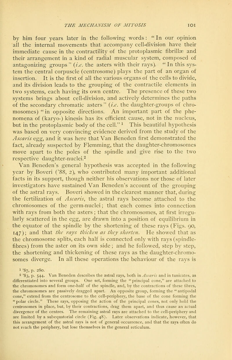 THE MECHANISM OF MITOSIS lOI by him four years later in the following words :  In our opinion all the internal movements that accompany cell-division have their immediate cause in the contractility of the protoplasmic fibrillse and their arrangement in a kind of radial muscular system, composed of antagonizing groups  {i.e. the asters with their rays).  In this sys- tem the central corpuscle (centrosome) plays the part of an organ of insertion. It is the first of all the various organs of the cells to divide, and its division leads to the grouping of the contractile elements in two systems, each having its own centre. The presence of these two systems brings about cell-division, and actively determines the paths of the secondary chromatic asters {i.e. the daughter-groups of chro- mosomes) in opposite directions. An important part of the phe- nomena of (karyo-) kinesis has its efficient cause, not in the nucleus, but in the protoplasmic body of the cell. ^ This beautiful hypothesis was based on very convincing evidence derived from the study of the Ascaris ^gg, and it was here that Van Beneden first demonstrated the fact, already suspected by Flemming, that the daughter-chromosomes move apart to the poles of the spindle and give rise to the two respective daughter-nuclei.^ Van Beneden's general hypothesis was accepted in the following year by Boveri ('88, 2), who contributed many important additional facts in its support, though neither his observations nor those of later investigators have sustained Van Beneden's account of the grouping of the astral rays. Boveri showed in the clearest manner that, during the fertilization of Ascaris, the astral rays become attached to the chromiosomes of the germ-nuclei; that each comes into connection with rays from both the asters ; that the chromosomes, at first irregu- larly scattered in the o-gg, are drawn into a position of equilibrium in the equator of the spindle by the shortening of these rays (Figs. 90, 147); and that the rays tJiickcn as they sJiortcn. He showed that as the chromosome splits, each half is connected only with rays (spindle- fibres) from the aster on its own side; and he followed, step by step, the shortening and thickening of these rays as the daughter-chromo- somes diverge. In all these operations the behaviour of the rays is 1 '87, p. 280. 2 '83, p. 544. Van Beneden describes the astral rays, both in Ascaris and in tunicates, as differentiated into several groups. One set, forming the  principal cone, are attached to the chromosomes and form one-half of the spindle, and, by the contractions of these fibres, the chromosomes are passively dragged apart. An opposite group, forming the  antipodal cone, extend from the centrosome to the cell-periphery, the base of the cone forming the polar circle. These rays, opposing the action of the principal cones, not only hold the centrosomes in place, but, by their contractions, drag them apart, and thus cause an actual divergence of the centres. The remaining astral rays are attached to the cell-periphery and are limited by a subequatorial circle (Fig. 48). Later observations indicate, however, that this arrangement of the astral rays is not of general occurrence, and that the rays often do not reach the periphery, but lose themselves in the general reticulum.