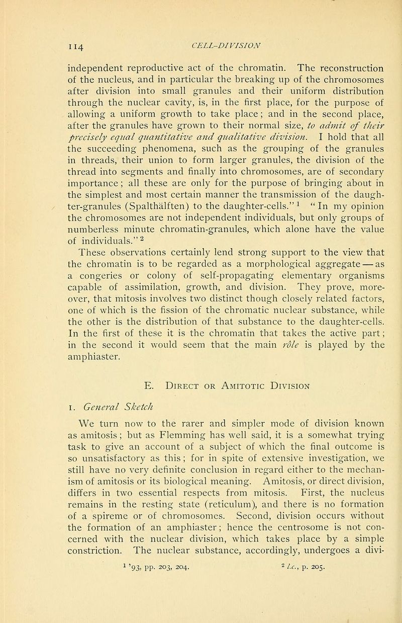 independent reproductive act of tlie chromatin. The reconstruction of the nucleus, and in particular the breaking up of the chromosomes after division into small granules and their uniform distribution through the nuclear cavity, is, in the first place, for the purpose of allowing a uniform growth to take place; and in the second place, after the granules have grown to their normal size, to admit of their precisely equal quantitative aizd qualitative division. I hold that all the succeeding phenomena, such as the grouping of the granules in threads, their union to form larger granules, the division of the thread into segments and finally into chromosomes, are of secondary importance; all these are only for the purpose of bringing about in the simplest and most certain manner the transmission of the daugh- ter-granules (Spalthalften) to the daughter-cells. ^  In my opinion the chromosomes are not independent individuals, but only groups of numberless minute chromatin-granules, which alone have the value of individuals. ^ These observations certainly lend strong support to the view that the chromatin is to be regarded as a morphological aggregate — as a congeries or colony of self-propagating elementary organisms capable of assimilation, growth, and division. They prove, more- over, that mitosis involves two distinct though closely related factors, one of which is the fission of the chromatic nuclear substance, while the other is the distribution of that substance to the daughter-cells. In the first of these it is the chromatin that takes the active part; in the second it would seem that the main role is played by the amphiaster. E. Direct or Amitotic Division I. General Sketch We turn now to the rarer and simpler mode of division known as amitosis; but as Flemming has well said, it is a somewhat trying task to give an account of a subject of which the final outcome is so unsatisfactory as this; for in spite of extensive investigation, we still have no very definite conclusion in regard either to the mechan- ism of amitosis or its biological meaning. Amitosis, or direct division, differs in two essential respects from mitosis. First, the nucleus remains in the resting state (reticulum), and there is no formation of a spireme or of chromosomes. Second, division occurs without the formation of an amphiaster; hence the centrosome is not con- cerned with the nuclear division, which takes place by a simple constriction. The nuclear substance, accordingly, undergoes a divi- ^ '93. PP- 203, 204. 2 ic, p. 205.
