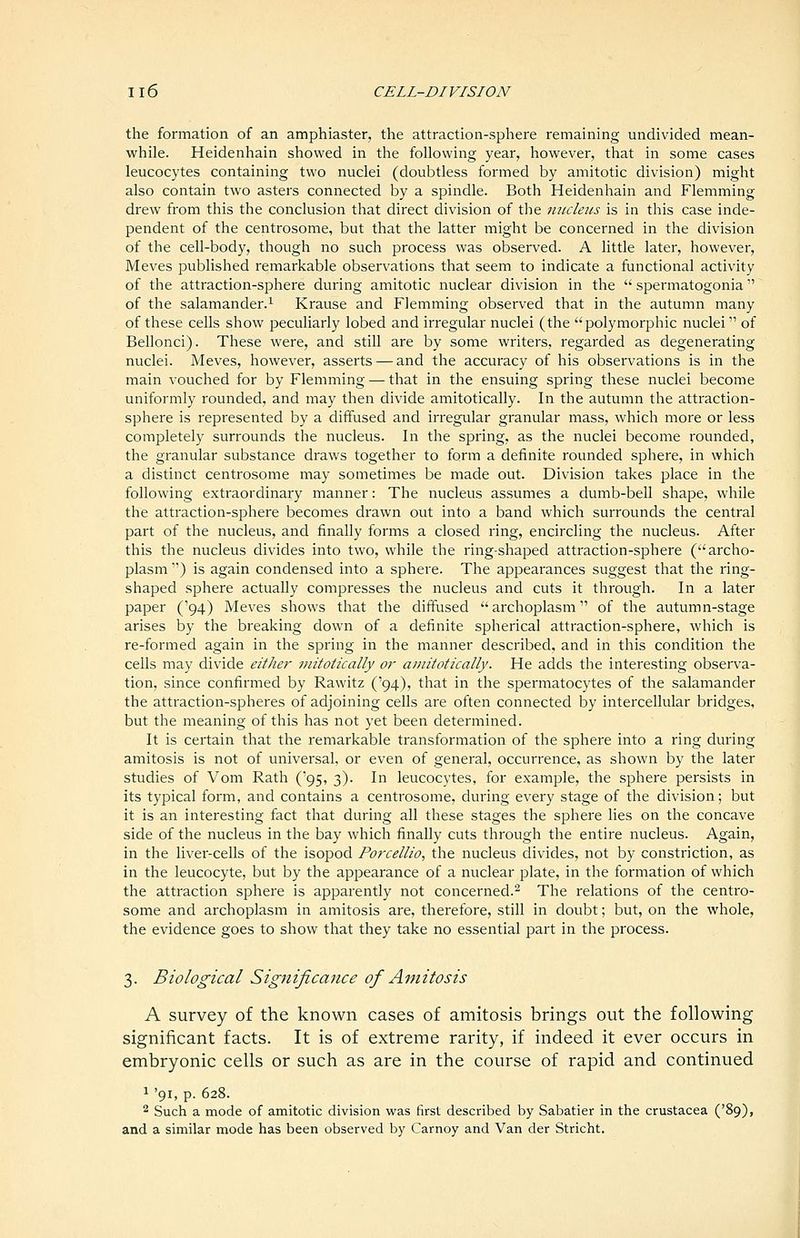 the formation of an amphiaster, the attraction-sphere remaining undivided mean- while. Heidenhain showed in the following year, however, that in some cases leucocytes containing two nuclei (doubtless formed by amitotic division) might also contain two asters connected by a spindle. Both Heidenhain and Flemming drew from this the conclusion that direct division of the micleus is in this case inde- pendent of the centrosome, but that the latter might be concerned in the division of the cell-body, though no such process was observed. A little later, however, Meves published remarkable observations that seem to indicate a functional activity of the attraction-sphere during amitotic nuclear division in the  spermatogonia of the salamander.! Krause and Flemming observed that in the autumn many of these cells show peculiarly lobed and irregular nuclei (the polymorphic nuclei of Bellonci). These were, and still are by some writers, regarded as degenerating nuclei. Meves, however, asserts — and the accuracy of his observations is in the main vouched for by Flemming — that in the ensuing spring these nuclei become uniformly rounded, and may then divide amitotically. In the autumn the attraction- sphere is represented by a diffused and irregular granular mass, which more or less completely surrounds the nucleus. In the spring, as the nuclei become rounded, the granular substance draws together to form a definite rounded sphere, in which a distinct centrosome may sometimes be made out. Division takes place in the following extraordinary manner: The nucleus assumes a dumb-bell shape, while the attraction-sphere becomes drawn out into a band which surrounds the central part of the nucleus, and finally forms a closed ring, encircling the nucleus. After this the nucleus divides into two, while the ring-shaped attraction-sphere (archo- plasm ) is again condensed into a sphere. The appearances suggest that the ring- shaped sphere actually compresses the nucleus and cuts it through. In a later paper ('94) Meves shows that the diffused archoplasm of the autumn-stage arises by the breaking down of a definite spherical attraction-sphere, which is re-formed again in the spring in the manner described, and in this condition the cells may divide either initotically or amitotically. He adds the interesting observa- tion, since confirmed by Rawitz ('94), that in the spermatocytes of the salamander the attraction-spheres of adjoining cells are often connected by intercellular bridges, but the meaning of this has not yet been determined. It is certain that the remarkable transformation of the sphere into a ring during amitosis is not of universal, or even of general, occurrence, as shown by the later studies of Vom Rath ('95, 3). In leucocytes, for example, the sphere persists in its typical form, and contains a centrosome, during every stage of the division; but it is an interesting fact that during all these stages the sphere lies on the concave side of the nucleus in the bay which finally cuts through the entire nucleus. Again, in the liver-cells of the isopod Porcellio, the nucleus divides, not by constriction, as in the leucocyte, but by the appearance of a nuclear plate, in the formation of which the attraction sphere is apparently not concerned.^ The relations of the centro- some and archoplasm in amitosis are, therefore, still in doubt; but, on the whole, the evidence goes to show that they take no essential part in the process. 3. Biological Significance of Amitosis A survey of the known cases of amitosis brings out the following significant facts. It is of extreme rarity, if indeed it ever occurs in embryonic cells or such as are in the course of rapid and continued 1 '91, p. 628. 2 Such a mode of amitotic division was first described by Sabatier in the Crustacea ('89), and a similar mode has been observed by Carnoy and Van der Stricht.