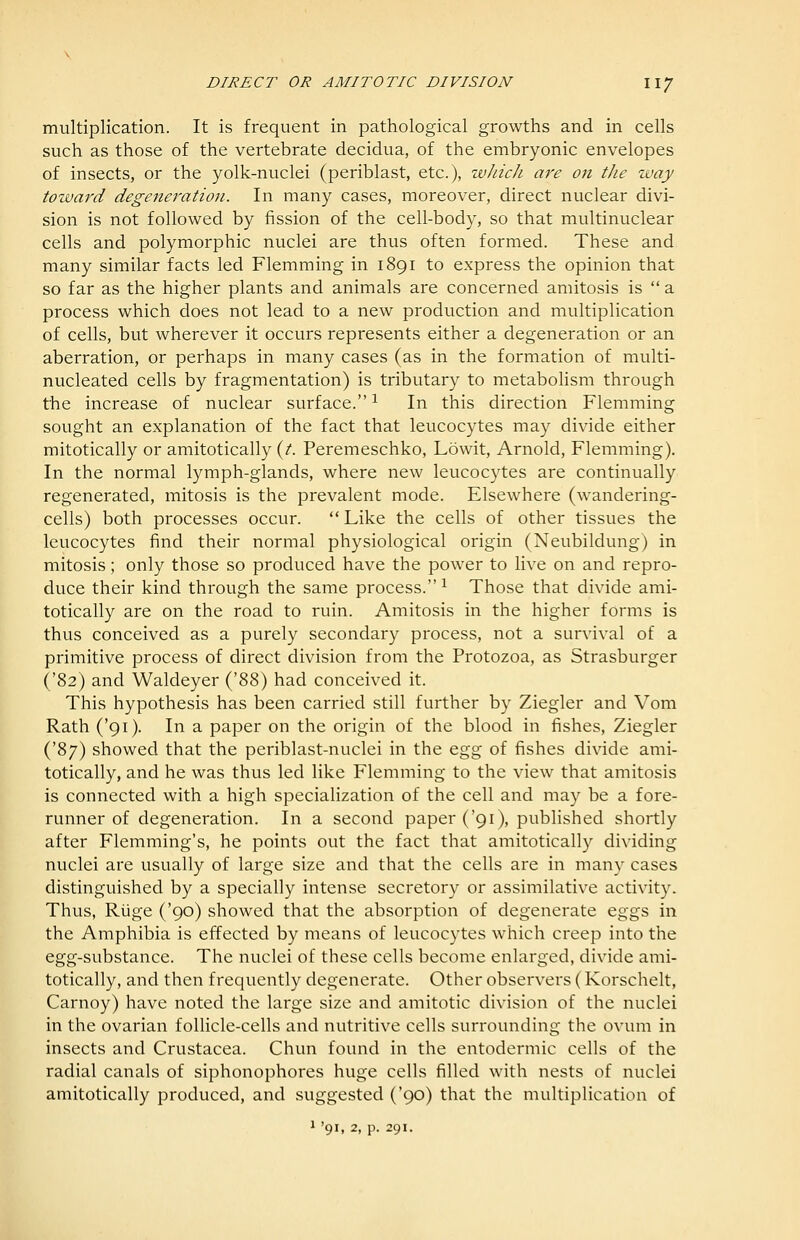 multiplication. It is frequent in pathological growths and in cells such as those of the vertebrate decidua, of the embryonic envelopes of insects, or the yolk-nuclei (periblast, etc.), which are 07i the way toward degeneration. In many cases, moreover, direct nuclear divi- sion is not followed by fission of the cell-body, so that multinuclear cells and polymorphic nuclei are thus often formed. These and many similar facts led Flemming in 1891 to express the opinion that so far as the higher plants and animals are concerned amitosis is  a process which does not lead to a new production and multiplication of cells, but wherever it occurs represents either a degeneration or an aberration, or perhaps in many cases (as in the formation of multi- nucleated cells by fragmentation) is tributary to metabolism through the increase of nuclear surface.^ In this direction Flemming sought an explanation of the fact that leucocytes may divide either mitotically or amitotically (/. Peremeschko, Lowit, Arnold, Flemming). In the normal lymph-glands, where new leucocytes are continually regenerated, mitosis is the prevalent mode. Elsewhere (w^andering- cells) both processes occur.  Like the cells of other tissues the leucocytes find their normal physiological origin (Neubildung) in mitosis; only those so produced have the power to live on and repro- duce their kind through the same process. ^ Those that divide ami- totically are on the road to ruin. Amitosis in the higher forms is thus conceived as a purely secondary process, not a survival of a primitive process of direct division from the Protozoa, as Strasburger ('82) and Waldeyer ('88) had conceived it. This hypothesis has been carried still further by Ziegler and Vom Rath ('91). In a paper on the origin of the blood in fishes, Ziegler ('87) showed that the periblast-nuclei in the 0.2,^ of fishes divide ami- totically, and he was thus led like Flemming to the view that amitosis is connected with a high specialization of the cell and may be a fore- runner of degeneration. In a second paper ('91), published shortly after Flemming's, he points out the fact that amitotically dividing nuclei are usually of large size and that the cells are in many cases distinguished by a specially intense secretory or assimilative activity. Thus, Riige ('90) showed that the absorption of degenerate eggs in the Amphibia is effected by means of leucocytes which creep into the egg-substance. The nuclei of these cells become enlarged, divide ami- totically, and then frequently degenerate. Other observers ( Korschelt, Carnoy) have noted the large size and amitotic division of the nuclei in the ovarian follicle-cells and nutritive cells surrounding the ovum in insects and Crustacea. Chun found in the entodermic cells of the radial canals of siphonophores huge cells filled with nests of nuclei amitotically produced, and suggested ('90) that the multiplication of 1 '91, 2, p. 291,