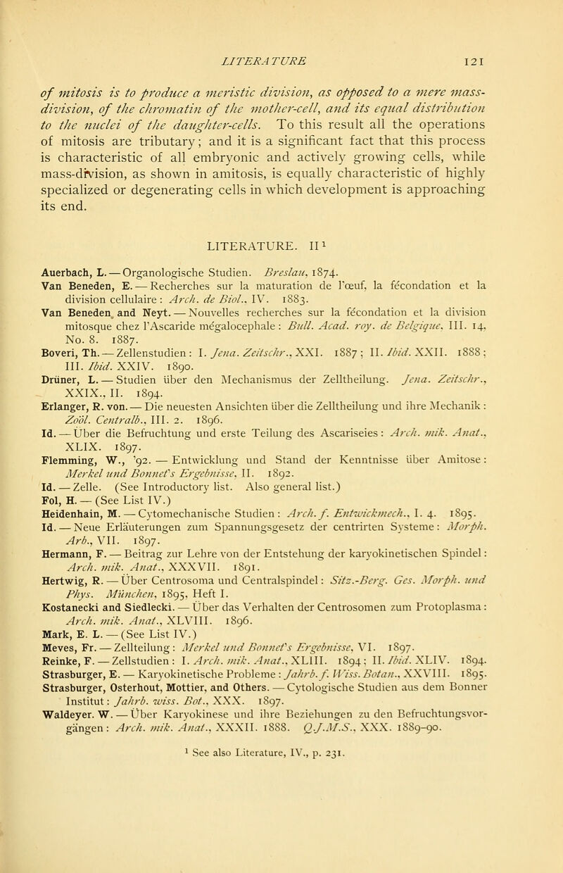 of mitosis is to produce a meristic division, as opposed to a mere mass- division, of the chromatin of the mother-cell, and its equal distribution to the nuclei of the daughter-cells. To this result all the operations of mitosis are tributary; and it is a significant fact that this process is characteristic of all embryonic and actively growing cells, while mass-division, as shown in amitosis, is equally characteristic of highly specialized or degenerating cells in which development is approaching its end. LITERATURE, in Auerbach, L. — Organologische Studien. Breslaii, 1874. Van Beneden, E. — Recherches sur la maturation de Foeuf, la fecondation et la division cellulaire : Arch, de Biol., IV. 1883. Van Beneden^ and Neyt. — Nouvelles recherches sur la fdcondation et la division mitosque chez TAscaride megalocephale : Bull. Acad. roy. de Belgiqiie. III. 14, No. 8. 1887. Boveri, Th. —Zellenstudien: \. Jena. ZeUschr.,:2^'K.\. 1887; W. Ibid.XXW. 1888: III. Ibid. XXIV. 1890. Driiner, L. — Studien liber den Mechanismus der Zelltheilung. Jena. Zeitschr., XXIX., II. 1894. Erlanger, R. von. — Die neuesten Ansichten liber die Zelltheilung und ihre IMechanik : Zo'dl. Centralb., III. 2. 1896. Id. — Uber die Befruchtung und erste Teilung des Ascariseies: Arch. mik. Anat., XLIX. 1897. Flemming, W., '92. — Entwicklung und Stand der Kenntnisse liber Amitose: Merkel Jind Bonnefs Ergebnisse. II. 1892. Id. — Zelle. (See Introductory Hst. Also general list.) Fol, H. —(See List IV.) Heidenhain, M. — Cytomechanische Studien: Arch.f. Entwicktnech., I. 4. 1895. Id. — Neue Erlauterungen zum Spannungsgesetz der centrirten Systeme: Morph. Arh., VII. 1897. Hermann, F. — Beitrag zur Lehre von der Entstehung der karyokinetischen Spindel: Arch. mik. Anat.,XXXVU. 1891. Hertwig, R.—Uber Centrosoma und Centralspindel: Sitz.-Berg. Ges. Morph. und Phys. Munchen, 1895, Heft I. Kostanecki and Siedlecki. — Uber das Verhalten der Centrosomen zum Protoplasma: Arch. mik. Anat., XLVIII. 1896. Mark, E. L. — (See List IV.) Meves, Fr. — Zellteilung: Alerkel und Bonnefs Ergebnisse, VI. 1897. Reinke, F. — Zellstudien : \. Arch. mik. Anat.. XIAW. 1894; II./i^/V/. XLIV. 1894. Strasburger, E. — Karyokinetische Probleme : Jahrb. f. IViss. Botan., XXVIII. 1895. Strasburger, Osterhout, Mottier, and Others. — Cytologische Studien aus dem Bonner Institut: Jahrb. wiss. BoL, XXX. 1897. Waldeyer. W. — Uber Karyokinese und ihre Beziehungen zu den Befruchtungsvor- gangen: Arch. mik. Anat., XXXII. 1888. QJ.M.S., XXX. 1889-90. 1 See also Literature, IV., p. 231.