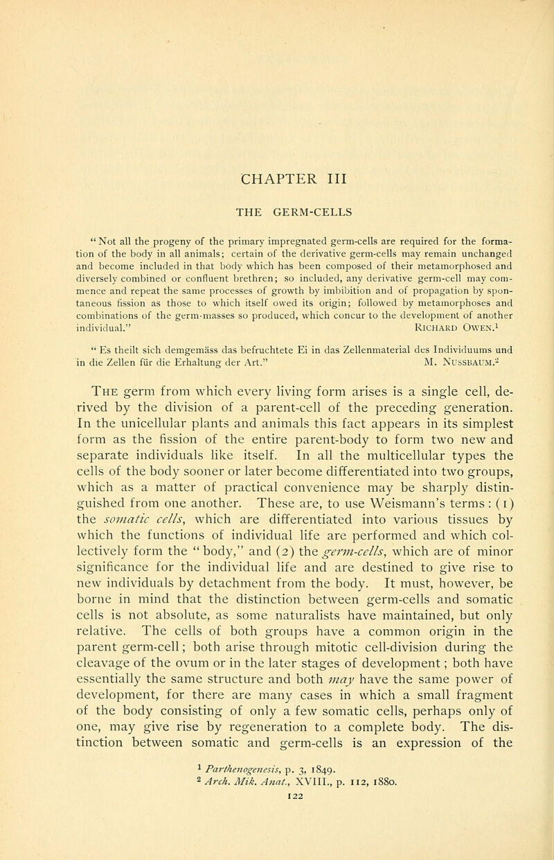 CHAPTER III THE GERM-CELLS  Not all the progeny of the primary impregnated germ-cells are required for the forma- tion of the body in all animals; certain of the derivative germ-cells may remain unchanged and become included in that body which has been composed of their metamorphosed and diversely combined or confluent brethren; so included, any derivative germ-cell may com- mence and repeat the same processes of growth by imbibition and of propagation by spon- taneous fission as those to which itself owed its origin; followed by metamorphoses and combinations of the germ-masses so produced, which concur to the development of another individual. RiCHARD OwEN.i  Es theilt sich demgemass das befruchtete Ei in das Zellenmaterial des Individuums und in die Zellen fiir die Erhaltung der Art. M. NUSSBAUM.-^ The germ from which every living form arises is a single cell, de- rived by the division of a parent-cell of the preceding generation. In the unicellular plants and animals this fact appears in its simplest form as the fission of the entire parent-body to form two new and separate individuals like itself. In all the multicellular types the cells of the body sooner or later become differentiated into two groups, which as a matter of practical convenience may be sharply distin- guished from one another. These are, to use Weismann's terms: (i) the somatic cells, which are differentiated into various tissues by which the functions of individual life are performed and which col- lectively form the  body, and (2) the germ-cells, which are of minor significance for the individual life and are destined to give rise to new individuals by detachment from the body. It must, however, be borne in mind that the distinction between germ-cells and somatic cells is not absolute, as some naturalists have maintained, but only relative. The cells of both groups have a common origin in the parent germ-cell; both arise through mitotic cell-division during the cleavage of the ovum or in the later stages of development; both have essentially the same structure and both may have the same power of development, for there are many cases in which a small fragment of the body consisting of only a few somatic cells, perhaps only of one, may give rise by regeneration to a complete body. The dis- tinction between somatic and germ-cells is an expression of the ^ Parthenogenesis, p. 3, 1849. 2 Arch. Mik. Anat., XVIIL, p. 112, 1880.
