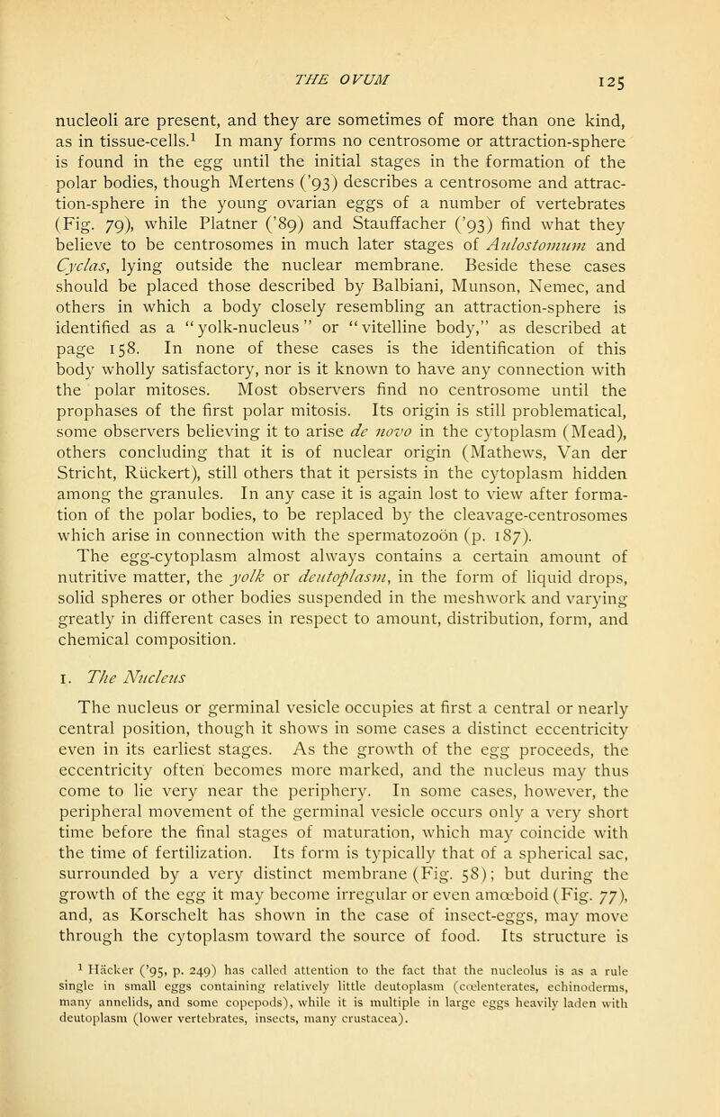 nucleoli are present, and they are sometimes of more than one kind, as in tissue-cells.^ In many forms no centrosome or attraction-sphere is found in the ^gg until the initial stages in the formation of the polar bodies, though Mertens ('93) describes a centrosome and attrac- tion-sphere in the young ovarian eggs of a number of vertebrates (Fig. 79), while Platner ('89) and Stauffacher ('93) find what they believe to be centrosomes in much later stages of Atilostonrnfu and Cyclas, lying outside the nuclear membrane. Beside these cases should be placed those described by Balbiani, Munson, Nemec, and others in which a body closely resembling an attraction-sphere is identified as a yolk-nucleus or vitelline body, as described at page 158. In none of these cases is the identification of this body wholly satisfactory, nor is it known to have any connection with the polar mitoses. Most observers find no centrosome until the prophases of the first polar mitosis. Its origin is still problematical, some observers believing it to arise de novo in the cytoplasm (Mead), others concluding that it is of nuclear origin (Mathews, Van der Stricht, Riickert), still others that it persists in the cytoplasm hidden among the granules. In any case it is again lost to view after forma- tion of the polar bodies, to be replaced by the cleavage-centrosomes which arise in connection with the spermatozoon (p. 187). The egg-cytoplasm almost always contains a certain amount of nutritive matter, the yolk or deiitoplasni, in the form of liquid drops, solid spheres or other bodies suspended in the meshwork and varying greatly in different cases in respect to amount, distribution, form, and chemical composition. I. TJie Nucleus The nucleus or germinal vesicle occupies at first a central or nearly central position, though it shows in some cases a distinct eccentricity even in its earliest stages. As the growth of the Q.gg proceeds, the eccentricity often becomes more marked, and the nucleus may thus come to lie very near the periphery. In some cases, however, the peripheral movement of the germinal vesicle occurs only a very short time before the final stages of maturation, which may coincide with the time of fertilization. Its form is typically that of a spherical sac, surrounded by a very distinct membrane (Fig. 58); but during the growth of the &gg it may become irregular or even amoeboid (Fig. jjX and, as Korschelt has shown in the case of insect-eggs, may move through the cytoplasm toward the source of food. Its structure is 1 Placker ('95, p. 249) has called attention to the fact that the nucleolus is as a rule single in small eggs containing relatively little deutoplasm (cojlenterates, echinoderms, many annelids, and some copepods), while it is multiple in large eggs heavily laden with deutoplasm (lower vertebrates, insects, many Crustacea).