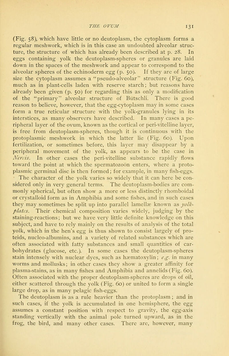 (Fig. 58), which have little or no deutoplasm, the cytoplasm forms a regular meshwork, which is in this case an undoubted alveolar struc- ture, the structure of which has already been described at p. 28. In eggs containing yolk the deutoplasm-spheres or granules are laid down in the spaces of the meshwork and appear to correspond to the alveolar spheres of the echinoderm o.^^ (p. 50). If they are of large size the cytoplasm assumes a pseudo-alveolar structure (Fig. 60), much as in plant-cells laden with reserve starch; but reasons have already been given (p. 50) for regarding this as only a modification of the primary alveolar structure of Biitschli. There is good reason to believe, however, that the egg-cytoplasm may in some cases form a true reticular structure with the yolk-granules lying in its interstices, as many observers have described. In many cases a pe- ripheral layer of the ovum, known as the cortical or peri-vitelline layer, is free from deutoplasm-spheres, though it is continuous with the protoplasmic meshwork in which the latter lie (Fig. 60). Upon fertilization, or sometimes before, this layer may disappear by a peripheral movement of the yolk, as appears to be the case in Nereis. In other cases the peri-vitelline substance rapidly flows toward the point at which the spermatozoon enters, where a proto- plasmic germinal disc is then formed; for example, in many fish-eggs. • The character of the yolk varies so widely that it can here be con- sidered only in very general terms. The deutoplasm-bodies are com- monly spherical, but often show a more or less distinctly rhomboidal or crystalloid form as in Amphibia and some fishes, and in such cases they may sometimes be spHt up into parallel lamellae known as yolk- plates. Their chemical composition varies widely, judging by the staining-reactions; but we have very little definite knowledge on this subject, and have to rely mainly on the results of analysis of the total yolk, which in the hen's o.^^ is thus shown to consist largely of pro- teids, nucleo-albumins, and a variety of related substances which are often associated with fatty substances and small quantities of car- bohydrates (glucose, etc.). In some cases the deutoplasm-spheres stain intensely with nuclear dyes, such as hasmatoxylin; e.g. in many worms and mollusks; in other cases they show a greater affinity for plasma-stains, as in many fishes and Amphibia and annelids (Fig. 60). Often associated with the proper deutoplasm-spheres are drops of oil, either scattered through the yolk (Fig. 60) or united to form a single large drop, as in many pelagic fish-eggs. The deutoplasm is as a rule heavier than the protoplasm ; and in such cases, if the yolk is accumulated in one hemisphere, the o^gg assumes a constant position with respect to gravity, the egg-axis standing vertically with the animal pole turned upward, as in the frog, the bird, and many other cases. There are, however, many