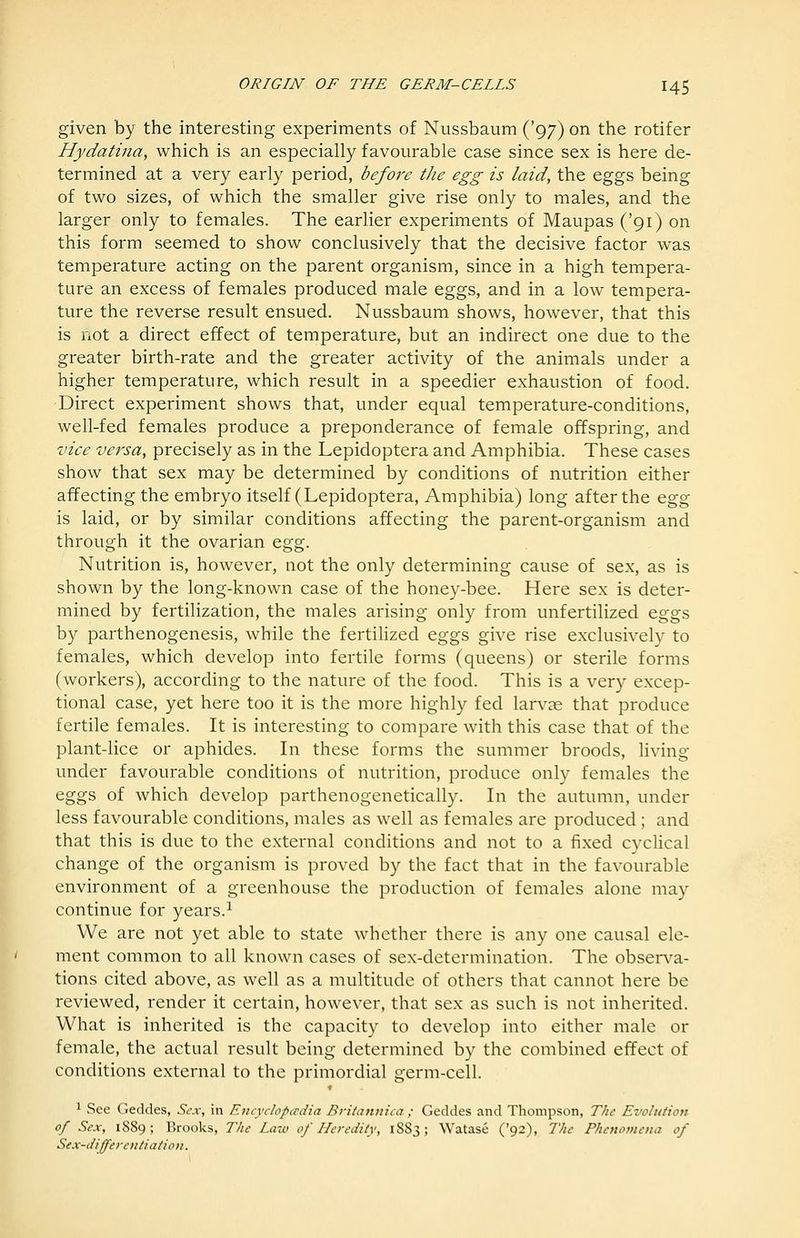 given by the interesting experiments of Nussbaum ('97) on the rotifer Hydatina, which is an especially favourable case since sex is here de- termined at a very early period, before tJie egg is laid, the eggs being of two sizes, of which the smaller give rise only to males, and the larger only to females. The earlier experiments of Maupas ('91) on this form seemed to show conclusively that the decisive factor was temperature acting on the parent organism, since in a high tempera- ture an excess of females produced male eggs, and in a low tempera- ture the reverse result ensued. Nussbaum shows, however, that this is not a direct effect of temperature, but an indirect one due to the greater birth-rate and the greater activity of the animals under a higher temperature, which result in a speedier exhaustion of food. Direct experiment shows that, under equal temperature-conditions, well-fed females produce a preponderance of female offspring, and vice versa, precisely as in the Lepidoptera and Amphibia. These cases show that sex may be determined by conditions of nutrition either affecting the embryo itself (Lepidoptera, Amphibia) long after the &gg is laid, or by similar conditions affecting the parent-organism and through it the ovarian ^^%. Nutrition is, however, not the only determining cause of sex, as is shown by the long-known case of the honey-bee. Here sex is deter- mined by fertilization, the males arising only from unfertilized eggs by parthenogenesis, while the fertilized eggs give rise exclusively to females, which develop into fertile forms (queens) or sterile forms (workers), according to the nature of the food. This is a very excep- tional case, yet here too it is the more highly fed larvas that produce fertile females. It is interesting to compare with this case that of the plant-lice or aphides. In these forms the summer broods, living under favourable conditions of nutrition, produce only females the eggs of which develop parthenogenetically. In the autumn, under less favourable conditions, males as well as females are produced ; and that this is due to the external conditions and not to a fixed cycUcal change of the organism is proved by the fact that in the favourable environment of a greenhouse the production of females alone may continue for years.^ We are not yet able to state whether there is any one causal ele- ment common to all known cases of sex-determination. The observ^a- tions cited above, as well as a multitude of others that cannot here be reviewed, render it certain, however, that sex as such is not inherited. What is inherited is the capacity to develop into either male or female, the actual result being determined by the combined effect of conditions external to the primordial germ-cell. 1 See Geddes, Sex, in Encydopadia Britannica ; Geddes and Thompson, The Evolution of Sex, 1889; Brooks, The Laio of Heredity, 1883; Watase ('92), The Phenomena of Sex-differentiation.