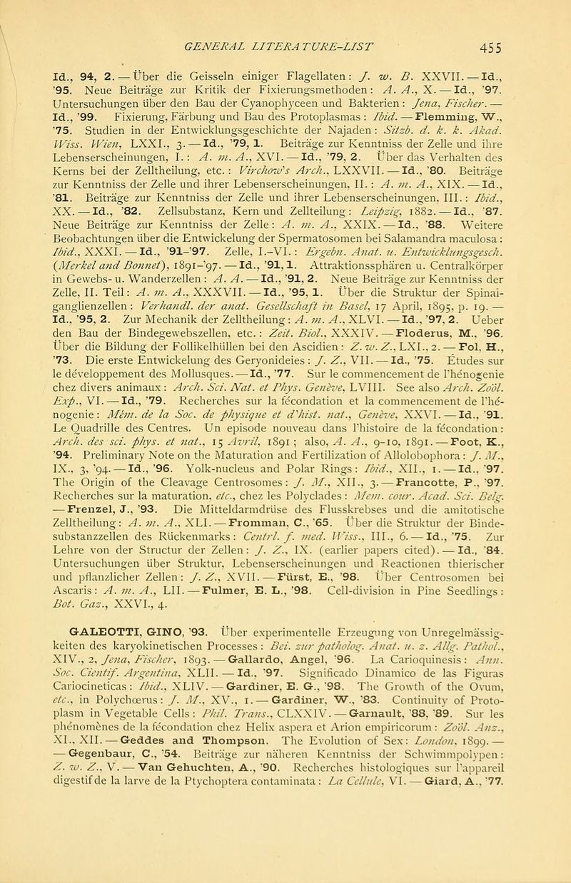 Id., 94, 2. — tJber die Geisseln einiger Flagellaten: /. w. B. XXVII. — Id., '95. Neue Beitrage zur Kritik der Fixierungsmethoden: A. A., X.—Id., '97. Untersuchungen uber den Bau der Cyanoph3'ceen und Bakterien : Jena^ Fischer. — Id., '99. Fixierung, Farbung und Bau des Protoplasmas : Ibid. — Flemmiug, W., '75. Studien in der Entwicklungsgeschichte der Najaden : Sitzb. d. k. k. Akad. IViss. PVien, LXXI., 3. — Id., '79,1. Beitrage zur Kenntniss der Zelle und ihre Lebensersclieinungen, I.: A. 7/1. A., XVI. — Id., '79, 2. tJber das Verhalten des Kerns bei der Zelltheilung, etc.: Virc/ioiv's Arch., LXXVII. — Id., 80. Beitrage zur Kenntniss der Zelle und ihrer Lebensersclieinungen, II.: A. jh. A., XIX. — Id., '81. Beitrage zur Kenntniss der Zelle und ihrer Lebensersclieinungen, III.: Ibid., XX.—Id., '82. Zellsubstanz, Kern und Zellteilung : Leipzig, 1882. — Id., '87. Neue Beitrage zur Kenntniss der Zelle: A. in. A., XXIX. — Id., '88. Weitere Beobachtungen liber die Entwickelung der Spermatosomen bei Salamandra maculosa: Ibid., XXXI. —Id., '91-'97. Zelle, I.-VI. : Ergebii. Anat. n. Entwicklungsgesch. (^Merkel and Bonnet), lic)!-^^. — Id., '91,1. Attraktionsspharen u. Centralkorper in Gewebs- u. Wanderzellen : A. A. — Id., '91, 2. Neue Beitrage zur Kenntniss der Zelle, II. Teil: A. m. A., XXXVII.—Id., '95, 1. Uber die Struktur der Spinai- ganglienzellen: VerJiandL der anat. Gesellschaft in Basel, 17 April, 1895. p. 19.— Id., '95, 2. Zur Mechanik der Zelltheilung: A. m. A., XLVI. — Id., 97. 2. Ueber den Bau der Bindegevvebszellen, etc.: Zeit. BioL, XXXYV.—Floderus, M., '96. tJber die Bildung der FoUikelhiillen bei den Ascidien : Z. 10. Z., LXL. 2. — Fol, H., '73. Die erste Entwickelung des Geryonideies : J. Z., VII. — Id., '75. Etudes sur le developpement des Mollusques. — Id., '77. Sur le commencement de Thenogenie chez divers animaux : Arch. Sci. Nat. et Phys. Genive, LVIII. See also Arch. Zo'ol. Exp., VI. — Id., '79. Recherches sur la fecondation et la commencement de I'h^- nogenie: Mem. de la Soc. de physique et dliist. nat., Getitve, XXVI.—Id., '91. Le Quadrille des Centres. Un episode nouveau dans Thistoire de la f(^condation: Arch, des sci. phys. et nat., 15 Avril, 1891 ; also, A. A., 9-10, 1891. — Foot, K., '94. Preliminary Note on the Maturation and Fertilization of Allolobophora : J. M., IX., 3, '94. —Id., '96. Yolk-nucleus and Polar Rings: Ibid., XII., i. —Id.. 97. The Origin of the Cleavage Centrosomes: /. M., XII., 3. — Fraucotte, P.. '97. Recherches sur la maturation, etc., chez les Polyclades: Mem. coiir. Acad. Sci. Belg. — Frenzel, J., '93. Die Mitteldarmdriise des Flusskrebses und die amitotische Zelltheilung: A. m. A., XLI. — Froniman, C, '65. Uber die Struktur der Binde- substanzzellen des Ruckenmarks : Ceiiirl. f. med. IViss., III., 6. — Id.,'75. Zur Lehre von der Structur der Zellen: /. Z., IX. (earlier papers cited). — Id., 84. Untersuchungen uber Struktur, Lebenserscheinungen und Reactionen thierischer und pflanzlicher Zellen: J. Z., XVII.—Furst, E., '98. Uber Centrosomen bei Ascaris : A. m. A., LII. — Fulmer, E. L., '98. Cell-division in Pine Seedlings: Bot. Gaz., XXVI., 4. GALEOTTI, GINO, '93. tJber experimentelle Erzeugimg von Unregelmassig- keiten des karyokinetischen Processes: Bei. ziirpatholog. Anat. 21. z. Allg. Pathol., XYV., 2, Jena, Eischer, 1893. — Gallardo, Angel, 96. La Carioquinesis : Ann. Soc. Cientif. Argentina, XLII. — Id.. '97. Significado Dinamico de las Figuras Cariocineticas: Ibid., XLIV.— Gardiner. E. G.. 98. The Growth of the 0\'uni, etc., in Polychoerus: /. M., XV., i. — Gardiner, W., '83. Continuity of Proto- plasm in Vegetable Cells: Phil. Trans.. CLXXIV. — Garnault. 88. 89. Sur les phenomfenes de la fecondation chez Helix aspera et Arion empiricorum: Zo'ol. Anz., XL, XII. — Geddes and Thompson. The Evolution of Sex: London. 1899.— — Gegenbaur, C, 54. Pieitrage zur njihereii Kenntniss der Schwimmpolvpen: Z. w. Z.. V. — Van Gehuchten, A., 90. Recherches histologiques sur I'appareil digestif de la larve de la Ptychoptera contaminata : La Cellule, VI. — Giard, A., 77.