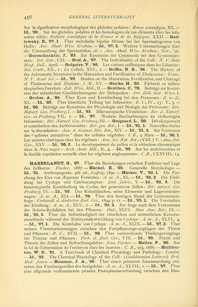 Sur la signification morphologique des globules polaires : Reviie scieiitifiqjie, XX. — Id., '90. Sur les globules polaires et les homologues de ces Elements chez les infu- soires cilies : Bulletin scientifiqiie de la France et de la Belgiqice, XXII.—God- lewsky, E., '97, 1. tJber mehrfache bipolar Mitose bei der Spermatogenese von Helix: Anz. Akad. Wiss. K?-aka7i. — Id.,'97, 2. Weitere Untersuchungen iiber die Umwandlung der Spermatiden, etc.: A71S. Akad. Wiss. Krakatc, Nov.. '97. — Goroschanktin, J., '83. Zur Kenntniss der Corpuscula bei den Gymnosper- men: Bot. Zeit., LXI. — Graf, A., '97. The Individuality of the Cell: N. Y. State Hosp. BnlL, April. — Gr^goire, V., '99. Les cineses polliniques dans les Liliacees : Bot. Centb.,XX., i; La Celhde, XVI., 2. —Griffin, B. B., '96. The History of the Achromatic Structures in the Maturation and Fertilization of Thalassenia: Ti'ans. N. Y. Acad. Sci. — Id., '99. Studies on the Maturation, Fertilization, and Cleavage of Thalassenia and Zirphaea :/. i^., XV. — Gierke, H.,'85. Farberei zu mikro- skopischen Zwecken : Zeit. Wiss. Mik., II. — Grobben, C, '78. Beitrage zur Kennt- niss der mainnlichen Geschlechtsorgane der Dekapoden: Arb. Zo'dl. Inst. Wien. I. — Gruber, A., '84. tJber Kern und Kerntheilung bei den Protozoen: Z. iv. Z., XL.—Id., '85. tJber kiinstliche Teilung bei Infusorien: B. C, IV., 23; V., 5.— Id., '86. Beitrage zur Kenntniss der Physiologic und Biologic der Protozoen: Ber. Natiirf. Ges. Freiburg, I. —Id., '93. Mikroscopische Vivisektion : Ber. d. Naturf. Ges. zu Freiburg, VII., i. — Id., '97. Weitere Beobachtungen an vielkernigen Infusorien: Ber. Naturf. Ges.Freiburg,\\\. — Guignard, L.,'89. Developpement et constitution des Antherozoides : Rev. gen. Bot., I. — Id., '91, 1. Nouvelles etudes sur la fecondation: Ann. d. Sciences Nat. Bot., XIV. —Id., '91, 2. Sur I'existence des spheres attractives dans les cellules vegetales: C.R., g Mars.—Id.,'98, 1. Les centres cinetiques chez les vegetaux : Ann. Sci. Nat. Bot., (VIII.) V.; also, Bot. Gas., XXV. — Id., '98, 2. Le developpement du pollen et la reduction chromatique dans le Nais major: Arch. Anat. Mik., II., 4. — Id., '99. Sur les antherozoides et la double copulation sexuelle chez les vegetaux angiospermes : C. R., CXXVIII., 14. HABERLANDT, G., '87. tJber die Beziehungen zvvischen Funktion und Lage des Zellkerns: Fischer, 1887. — Hackel, E., '66. Generelle Morphologic.— Id., '91. Anthropogenic, 4th ed., Leipzig, 1891. — Hacker, V., '92, 1. Die Fur- chung des Eies von ^quorea Forskalea : A. m. A., XL. — Id., 92, 2. Die Eibil- dung bei Cyclops und Canthocamptus: Zool. Jahrb., V. — Id., '92, 3. Die heterotypische Kerntheilung im Cyclus der generativen Zellen: Ber. natiirf. Ges. Freib7crg,Vl. — Id.,'93. Das Keimblaschen, seine Elemente und Lageverander- ungen: A. in. A., XLI. — Id., '94. tJber den heutigen Stand der Centrosomen- frage : Verhandl. d. deutschen Zool. Ges., 1894, p. 11. — Id., '95, 1. Die Vorstadien der Eireifung: A. m. A., XLV., 2. — Id., '95, 2. Zur frage nach dem Vorkommen der Schein-Reduktion bei den Pflanzen: Ibid., XLVI. Also Ann. Bot., IX. ^ Id., '95, 3. liber die Selbstandigkeit der vaterlichen und miitterlichen Kernsbe- standtheile wahrend der Embryonalentwicklung von Cyclops: A. in. A., XLVI., 4. — Id.,'97,1. Die Keimbahn von Cyclops : ^. ;;z. ^., XLIX. —Id.,'97, 2. ttber weitere Ubereinstimmungen zwischen den Fortpflanzungsvorgangen der Thiere und Pflanzen: B. C, XVII. — Id., '98. tJber vorbereitende Theilungsvorgange bei Thieren und Pflanzen: Verh. d. Zool. Ges., VIII.—Id., '99. Praxis und Theorie der Zellen und 'B&hnch.iungsXthrt: fena, Fischer. — Hallez, P., 86. Sur la loi de I'orientation de I'embryon chez les insectes :• C. R., 103, 1886. — Hallibur- ton, W. D., '91. A Text-book of Chemical Physiology and Pathology: London. — Id.,'93. The Chemical Physiology of the Cell: {Gouldstonian Lectures) Brit. Med. Jo2trn. — Hammar, J. A.,'96. tJber einen primaren Zusammenhang zwi- schen den FurchungszellendesSeeigeleies : A. ni. A., XLVII., i. — Id., '97. tJber eine allgemein vorkommende primare Protoplasmaverbindung zwischen den Bias-