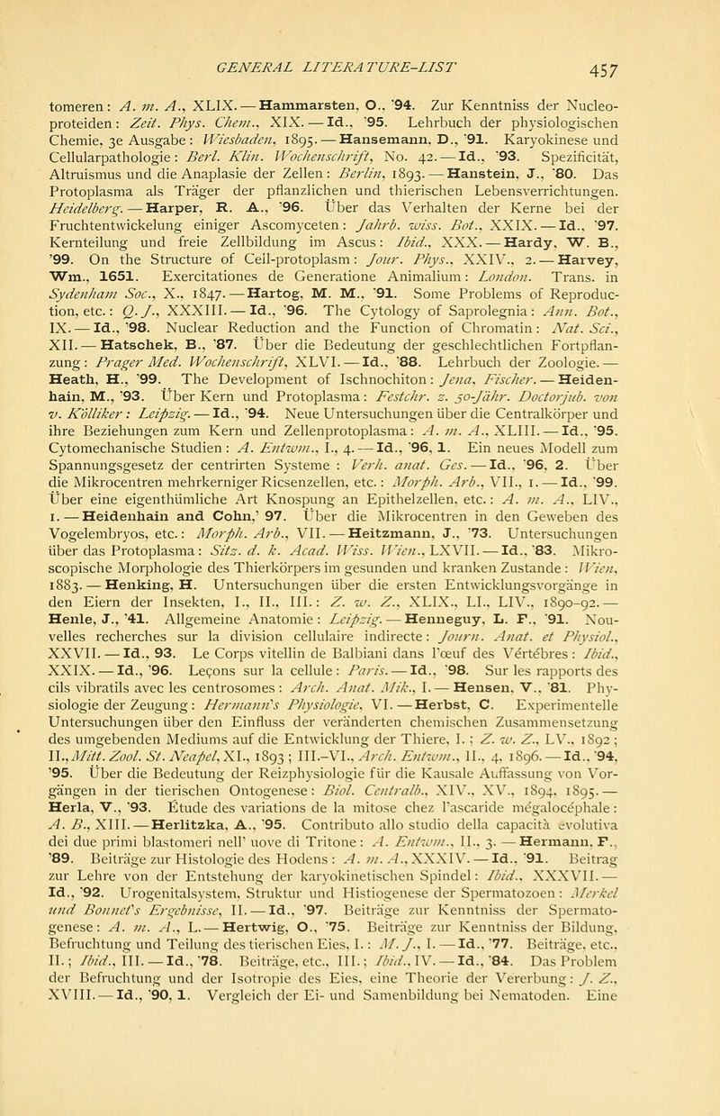 tomeren: A. m. A., XLIX. — Hammarsten, O., 94. Zur Kenntniss der Nucleo- proteiden: Zeit. Phys. Chem., XIX. — Id., '95. Lehrbuch der physiologischen Chemie, 36 Ausgabe : Wiesbaden, 1895. — Hansemann, D.,'91. Karyokinese und Cellularpathologie : Berl. Klin. Wochenschrift, No. 42. — Id., '93. Spezificitat, Altruismus und die Anaplasie der Zellen : Berlin, 1893. — Hanstein, J., 80. Das Protoplasma als Trager der pflanzlichen und thierischen Lebensverrichtungen. Heidelberg. — Harper, R. A., '96. tJber das Verhalten der Kerne bei der Fruchtentwickelung einiger Ascomyceten: Jahrb. iviss. Bot., XXIX. — Id., '97. Kernteilung und freie Zellbildung im Ascus: Ibid., XXX. — Hardy, W. B., '99. On the Structure of Ceil-protoplasm : Jo7ir. Phys., XXIV., 2. — Harvey, Wm., 1651. Exercitationes de Generatione Animalium: London. Trans, in Sydenham Soc, X., 1847. — Hartog, M. M., '91. Some Problems of Reproduc- tion, etc.: Q.J; XXXIII. — Id., '96. The Cytology of Saprolegnia: Ann. Bot., IX. — Id.,'98. Nuclear Reduction and the Function of Chromatin: Nat. Sci., XII. — Hatschek, B., '87. tJber die Bedeutung der geschlechtlichen Fortpflan- zung: Prager Med. Wochenschrift, XLVI. — Id., '88. Lehrbuch der Zoologie.— Heath, H., '99. The Development of Ischnochiton : Jena, Fischer. — Heiden- hain, M., '93. tJber Kern und Protoplasma: Festchr. z. ^o-Jahr. Doctorjub. voti V. Kolliker: Leipzig. — Id., '94. Neue Untersuchungen iiber die Centralkorper und ihre Beziehungen zum Kern und Zellenprotoplasma: A. ni. A., XLIII. — Id.. 95. Cytomechanische Studien : A. Entwm., I., 4. — Id., 96, 1. Ein neues Modell zum Spannungsgesetz der centrirten Systeme : Verh. anat. Ges. — Id., '96, 2. t'ber die Mikrocentren mehrkernigerRicsenzellen, etc.: Morph. Arb., VIL, i. — Id., 99. iiber eine eigenthtimliche Art Knospung an Epithelzellen, etc.: A. in. A., LIV., I. — Heidenhaiu and Cohn,' 97. tJber die Mikrocentren in den Geweben des Vogelembryos, etc.: Morph. Arb., VII. — Heitzmann, J., 73. Untersuchungen iiber das Protoplasma: Sits. d. k. Acad. H'iss. //Ytv/., LXVII. — Id., 83. ^likro- scopische Morphologic des Thierkdrpers im gesunden und kranken Zustande: IVien, 1883. — Henking, H. Untersuchungen iiber die ersten Entwicklungsvorgange in den Eiern der Insekten, I., II., III.: Z. w. Z., XLIX., LI., LIV., 1890-92.— Henle, J., '41. Allgemeine Anatomic : Leipzig. — Henneguy, L. F., 91. Nou- velles recherches sur la division cellulaire indirecte: Joiirn. Anat. et Physiol., XXVII. — Id., 93. Le Corps vitellin de Balbiani dans I'oeuf des V^rt^bres : Ibid., XXIX. — Id.,'96. Legons sur la cellule: Paris. — Id., 98. Sur les rapports des oils vibratils avec les centrosomes : Arch. Anat. Mik., I. — Hensen, V.. 81. Phy- siologic der Zeugimg : Hermann''s Physiologic, VI.—Herbst. C. Experimentelle Untersuchungen iiber den Einfluss der veranderten chemischen Zusammensetzung des umgebenden Mediums auf die Entwicklung der Thiere, I. ; Z. %v. Z., LV., 1892; \\.,Mitt. Zool. St. Neapel,yA., 1893; WL-Ml., Arch. Entwm., 11.. 4. 1896. —Id., 94, '95. iiber die Bedeutung der Reizphysiologie fiir die Kausale Auffassung von Vor- gangen in der tierischen Ontogenese: Biol. Centralb., XIV., XV., 1894. 1895.— Herla, V., '93. Etude des variations de la mitose chez I'ascaride m^galocephale: A. B., XIII.—Herlitzka, A., '95. Contribute alio studio della capacity >;volutiva dei due primi blastomeri nell' uove di Tritone: A. Entwm., II.. 3. —Hermann. F., '89. Beitrjige zur Histologic des Hodens : A. 7h. A.,XXK\Y. — Id., 91. Beitrag zur Lehre von der Entstehung der karyokinetischen Spindel: Ibid., XXXVII.— Id., '92. Urogenitalsystem, Struktur und Histiogenese der Spermatozoen: Mcrkel und Bonnefs Ergcbnisse, II. — Id., '97. Beitrage zur Kenntniss der Spermato- genese: A. in. A., L. — Hertwig, O., '75. Beitrage zur Kenntniss der Bildung, Befruchtung und Teilung des tierischen Eies, I.: M. /., I. — Id., '77. Beitrage. etc., II.; /Zi/V/., III. —Id.,'78. Beitrage, etc., III.; /^^/Vj'., IV. —Id.,'84. Das P'roblem der Befruchtung und der Isotropic des Eies, eine Theorie der Vererbung: J. Z., XVIII. — Id.,'90, 1. Vergleich der Ei-und Samenbildung bei Nematoden. Eine