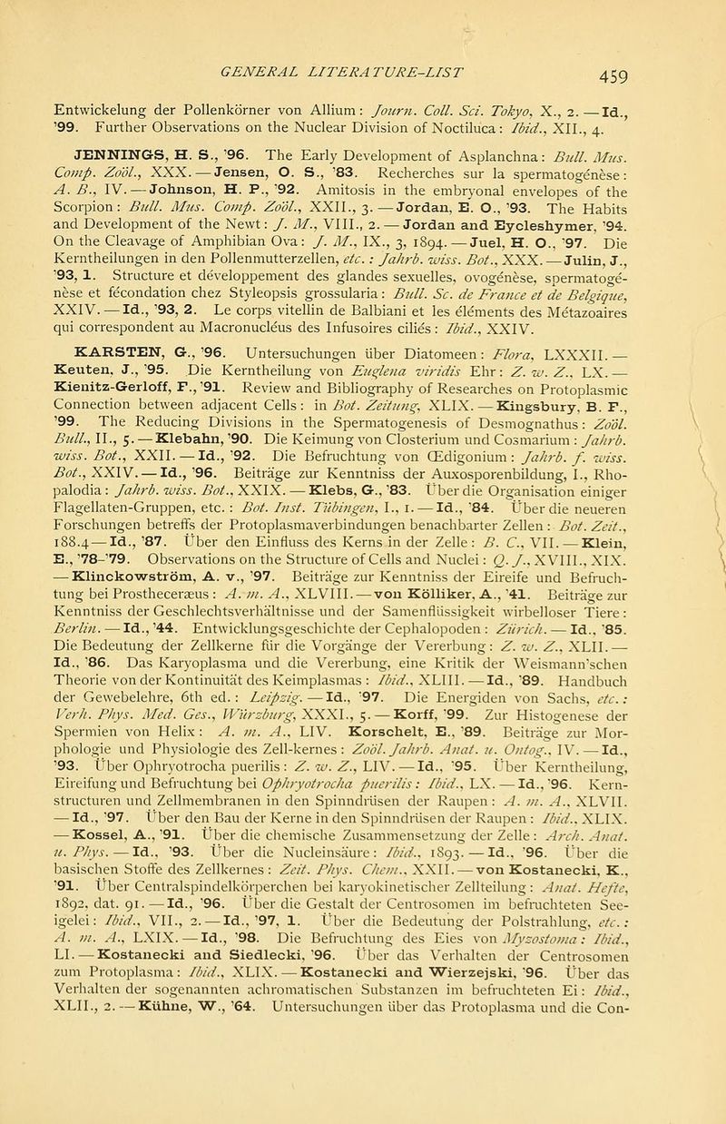 Entwickelung der Pollenkorner von Allium: Joicrn. Coll. Sci. Tokyo, X., 2.—Id. '99. Further Observations on the Nuclear Division of Noctiluca: /did., XII., 4. JENNINGS, H. S., '96. The Early Development of Asplanchna: Bull. Mtis. Comp. Zo'ol., XXX. — Jensen, O. S., '83. Recherches sur la spermatogenese: A. B., IV.—Johnson, H. P., '92. Amitosis in the embryonal envelopes of the Scorpion: Bull. AIus. Comp. Zo'dl., XXII., 3.—Jordan, E. O.,'93. The Habits and Development of the Newt: /. M., VIII., 2. — Jordan and Eyoleshymer, '94. On the Cleavage of Amphibian Ova: /. M., IX., 3, 1894. —Juel, H. O., '97. Die Kerntheilungen in den Pollenmutterzellen, etc.: Jahrb. wiss. Bot., XXX. — Julin, J., '93, 1. Structure et developpement des glandes sexuelles, ovogenese, spermatoge- nese et fecondation chez Styleopsis grossularia: Bull. Sc. de France et de Belgiqiie, XXIV. — Id., '93, 2. Le corps vitellin de Balbiani et les elements des Metazoaires qui correspondent au Macronucleus des Infusoires cilies : Ibid., XXIV. KARSTEN, G.,'96. Untersuchungen viber Diatomeen: Flora, LXXXIL — Keuten, J.,'95. Die Kerntheilung von Eii^leua viridis Ehr: Z.w.Z., LX. Kienitz-Gerloff, F., '91. Review and Bibliography of Researches on Protoplasmic Connection between adjacent Cells: in Bot. Zeituiig. XLIX.—Kingsbury, B. F., '99. The Reducing Divisions in the Spermatogenesis of Desmognathus: Zo'ol. Bull., II., 5. — Klebahn, '90. Die Keimung von Closterium und Cosmarium : Jahrb. wiss. Bot., XXII. — Id., '92. Die Befruchtung von OEdigonium : Jahrb. f. wiss. Bot., XXIV. — Id., '96. Beitrage zur Kenntniss der Auxosporenbildung, I., Rho- palodia : Jahrb. wiss. Bot., XXIX. — Klebs, G., '83. Uber die Organisation einiger Flagellaten-Gruppen, etc. : Bot. Inst. Tubingen, I., i. — Id., '84. Uber die neueren Forschungen betreffs der Protoplasmaverbindungen benachbarter Zellen : Bot. Zeit., 188.4 —Id., '87. tJber den Einfiuss des Kerns in der Zelle : B. C. VII. —Klein, B., '78-'79. Observations on the Stnicture of Cells and Nuclei: Q. J.. XVIII., XIX. — Klinckowstrom, A. v., '97. Beitrage zur Kenntniss der Eireife und Befruch- tung bei Prostheceraeus : A. in. A., XLVIII. — von Kolliker, A., '41. Beitrage zur Kenntniss der GeschlechtsverhJiltnisse und der Samenfllissigkeit wirbelloser Tiere: Berlin. — Id., '44. Entwicklungsgeschichte der Cephalopoden : Ziirich. — Id., 85. Die Bedeutung der Zellkerne fur die Vorgange der Vererbung: Z. w. Z., XLII.—• Id., '86. Das Karyoplasma und die Vererbung, eine Kritik der Weismann'schen Theorie von der Kontinuitat des Keimplasmas : Ibid.. XLIII. —Id., '89. Handbuch der Gewebelehre, 6th ed.: Leipzig.—Id., '97. Die Energiden von Sachs, etc.: Verh. Phys. Med. Ges., W'urzburg,XXX\., 5. —Korff, '99. Zur Histogenese der Spermien von Helix : A. m. A., LIV. Korschelt, E., '89. Beitrage zur Mor- phologic Lmd Physiologic des Zell-kemes : Zobl. Jahrb. Anat. u. Ontog.. IV. — Id., '93. Uber Ophryotrocha puerilis : Z. w. Z., LIV.—Id., '95. Uber Kerntheilung, Eireifung und Befruchtung bei Ophryotrocha puerilis: Ibid.., LX. — Id.,'96. Kern- structuren und Zellmembranen in den Spinndriisen der Raupen: A. in. A., XLVII. — Id., '97. Uber den Bau der Kerne in den Spinndriisen der Raupen : Ibid., XLIX. — Kossel, A., '91. Uber die chemische Zusammensetzung der Zelle : Arch. Anat. It. Phys. — Id.. '93. Uber die Nucleinsaure : Ibid., 1893. — Id.. '96. Uber die basischen Stoffe des Zellkernes : Zeit. Phys. Chein.. XXII. — von Kostanecki, K., '91. tiber Centralspindelkorperchen bei karyokinetischer Zellteilung : Anat. Hcfte, 1892, dat. 91.—Id., '96. Uber die Gestalt der Centrosomen im befmchteten See- igelei: Ibid., VII., 2. — Id.,'97. 1. tlber die Bedeutung der Polstrahlung, etc.: A. m. A., LXIX.—Id., '98. Die Befruchtung des Eies \oxv Myzostoiiia: Ibid., LI. — Kostanecki and Siedlecki,'96. ti^ber das Verhalten der Centrosomen zum Protoplasma : Ibid., XLIX. — Kostanecki and Wierzejski, 96. Uber das Verhalten der sogenannten achromatischen Substanzen im befruchteten Ei: Ibid., XLII., 2. — Kiihne, W., '64. Untersuchungen liber das Protoplasma und die Con-