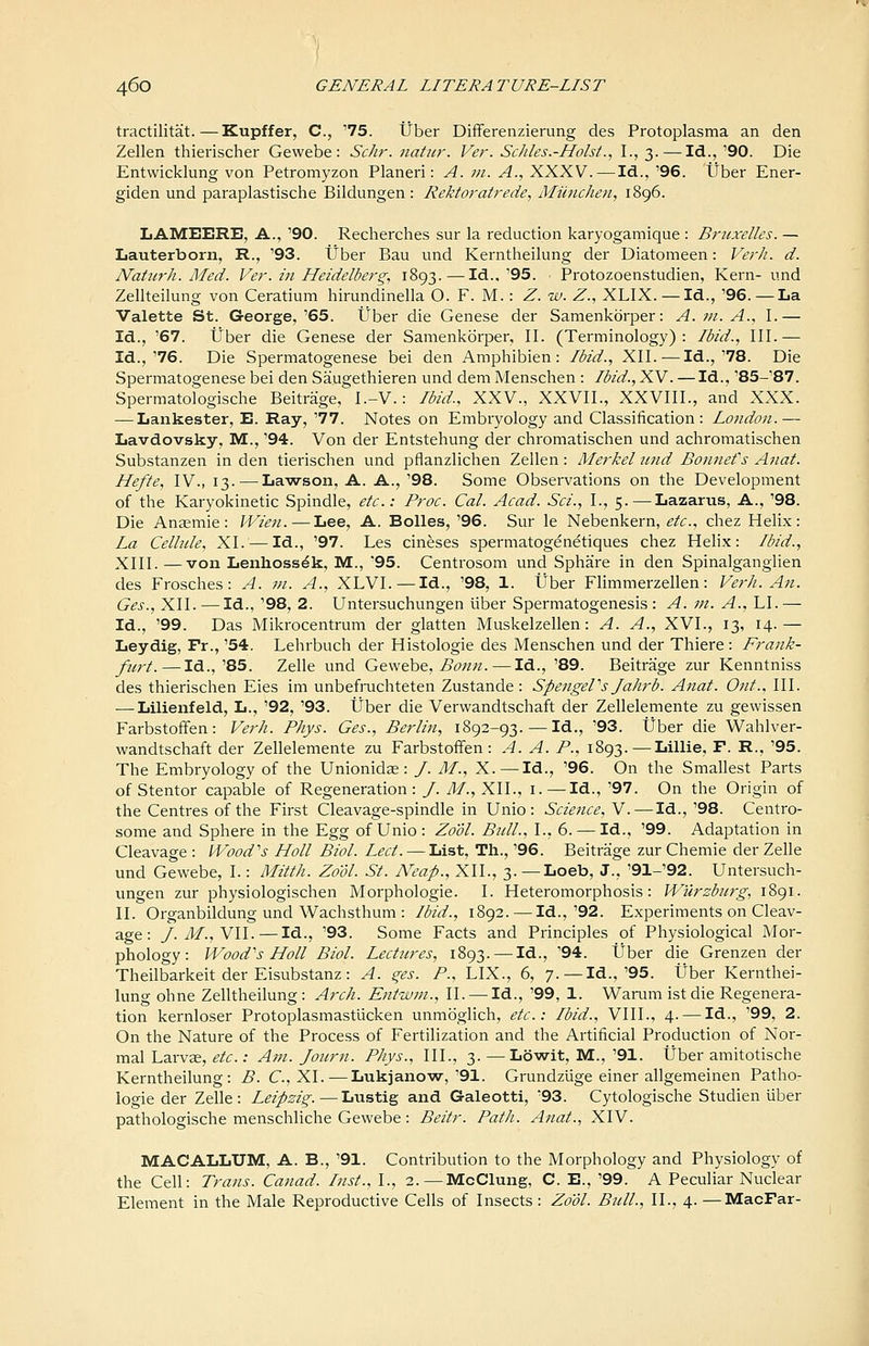 tractilitat.—Kupffer, C, '75. tJber DifFerenzierung des Protoplasma an den Zellen thierischer Gewebe: Schr. natnr. Ver. Sc/iles.-HolsL, I., 3. — Id., '90. Die Entwicklung von Petromyzon Planeri: A. in. A., XXXV. — Id., '96. tJber Ener- giden und paraplastische Bildungen : Rektoratrede, Munchen, 1896. LAMEERE, A., '90. Recherches sur la reduction karyogamique : Bruxelles. — Lauterborn, R., '93. ttber Bau und Kerntheilung der Diatomeen: Verh. d. Natiirh. Med. Ver'. in Heidelberg., 1893. — Id..'95. Protozoenstudien, Kern- und Zellteilung von Ceratium liirundinella O. F. M.: Z. w. Z.^ XLIX. — Id., '96. — La Valette St. George,'65. tJber die Genese der Samenkorper: A. in. A., I.— Id., '67. tJber die Genese der Samenkorper, II. (Terminology): Ibid., 111.— Id.,'76. Die Spermatogenese bei den Amphibien : Ibid., XII. — Id.,'78. Die Spermatogenese bei den Saugethieren und dem Menschen: Ibid., XV. — Id., '85-'87. Spermatologische Beitrage, I.-V.: Ibid., XXV., XXVIl., XXVIII., and XXX. — Lankester, E. Ray, '77. Notes on Embryology and Classification: London.— Lavdovsky, M., '94. Von der Entstehung der chromatischen und achromatischen Substanzen in den tierischen und pflanzlichen Zellen : Mei'kel und Bonnefs Anat. Hefte, IV., 13.—Lawson, A. A., '98. Some Observations on the Development of the Karyokinetic Spindle, etc.: Proc. Cal. Acad. Sci., I., 5.—Lazarus, A., '98. Die Anaemie: Wien. — Lee, A. Bolles, '96. Sur le Nebenkern, etc., chez Helix: La Celhde, XI. — Id., '97. Les cineses spermatogenetiques chez Helix: Ibid., XIll. —von Lenhoss^k, M., 95. Centrosom und Sphare in den Spinalganglien des Frosches: A. in. A., XLVI.—Id., '98, 1. tJber Flimmerzellen: Verh. An. Ges., XII. — Id., '98, 2. Untersuchungen liber Spermatogenesis : A. in. A., LI. — Id., '99. Das Mikrocentrum der glatten Muskelzellen: A. A., XVI., 13, 14.— Leydig, Pr., '54. Lehrbuch der Histologic des Menschen und der Thiere: Frank- furt.— Id.,'85. Zelle und Gewehe, Bonn.—Id., '89. Beitrage zur Kenntniss des thierischen Eies im unbefruchteten Zustande: SpengeVs Jahrb. Anat. Out., III. — Lilienfeld, L., '92, '93. tJber die Verwandtschaft der Zellelemente zu gewissen Farbstofifen: Verh. Phys. Ges., Berlin, 1892-93. — Id., '93. tJber die Wahlver- wandtschaft der Zellelemente zu Farbstoffen : A. A. P., 1893.—Lillie, F. R., '95. The Embryology of the Unionidas: /. M., X. —Id., '96. On the Smallest Parts of Stentor capable of Regeneration: /. M., XII., i.—Id., '97. On the Origin of the Centres of the First Cleavage-spindle in Unio : Science, V.—Id., '98. Centro- some and Sphere in the Egg of Unio : Zo'dl. Bidl., I., 6. — Id., '99. Adaptation in Cleavage : l-Food's Holl Biol. Led. — List, Th., '96. Beitrage zur Chemie der Zelle und Gewebe, I. : Mitth. Zool. St. N'eap., XII., 3. —Loeb, J., '91-'92. Untersuch- ungen zur physiologischen Morphologie. I. Heteromorphosis: Wilrzbnrg, 1891. II. Organbildung und Wachsthum : Ibid., 1892. — Id.,'92. Experiments on Cleav- age : J. M.,N\\.—Id., '93. Some Facts and Principles of Physiological Mor- phology: Wood's Holl Biol. Lectures, 1893. — Id., '94. tJber die Grenzen der Theilbarkeit der Eisubstanz: A. ges. P., LIX., 6, 7.—Id.,'95. tJber Kernthei- lung ohne Zelltheilung : Arch. Entwin., II. — Id., '99, 1. Warum ist die Regenera- tion kernloser Protoplasmastlicken unmoghch, etc.: Ibid., VIII., 4. — Id., '99, 2. On the Nature of the Process of Fertilization and the Artificial Production of Nor- mal Larvae, etc.: Am. Joiirn. Phys., III., 3. —Lowit, M., '91. tJber amitotische Kerntheilung: B. C, XI.^—Lukjanow,'91. Grundziige einer allgemeinen Patho- logie der Zelle: Leipzig. — Lustig and Galeotti, '93. Cytologische Studien liber pathologische menschliche Gewebe: Beitr. Path. Anat., XIV. MACALLUM, A. B., '91. Contribution to the Morphology and Physiology of the Cell: Trans. Canad. Inst., I., 2.—MoClung, C. E., '99. A Peculiar Nuclear Element in the Male Reproductive Cells of Insects: Zo'dl. Bull., II., 4. —MacFar-