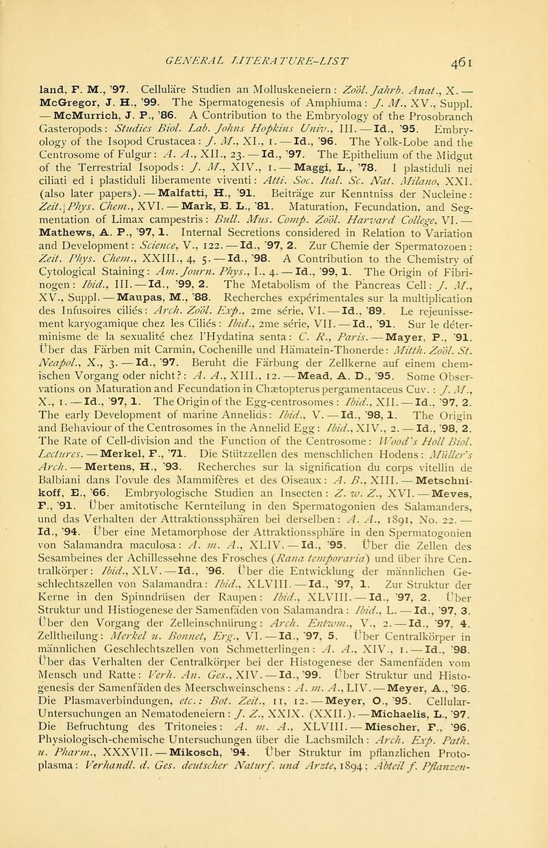 land, F. M., '97. Cellulare Studien an Molluskeneiern : Zool. Jahrb. Anat., X.— McGregor, J. H., '99. The Spermatogenesis of Amphiuma: /. M., XV., Suppl. — McMurrich, J. P., '86. A Contribution to the Embryology of the Prosobranch Gasteropods : Studies Biol. Lab. Johns Hopkins Univ., III. — Id., '95. Embry- ology of the Isopod Crustacea: /. AT., XL, i. —Id., '96. The Yolk-Lobe and the Centrosome of Fulgur : A. A., XIL, 23. —Id., '97. The Epithelium of the Midgut of the Terrestrial Isopods: /. IM., XIV., i. — Maggi, L., '78. I plastiduli nei ciliati ed i plastiduli liberamente viventi: Atti. Soc. ItaL Sc. Nat. Milano, XXI. (also later papers). — Malfatti, H., '91. Beitrage zur Kenntniss der Nucleine: Zeit.\Phys. Che?n., XVI.—Mark, E. L., 81. Maturation, Fecundation, and Seg- mentation of Limax campestris: Bull. Mus. Comp. Zool. Harvard College. Y\.— Mathews, A. P., '97,1. Internal Secretions considered in Relation to Variation and Development: Science, V., 122. — Id., '97, 2. Zur Chemie der Spermatozoen : Zeit. Phys. Chem., XXIIL, 4, 5. — Id.,'98. A Contribution to the Chemistry of Cytological Staining: Ani.Joiirn. Phys., I., 4. — Id., '99, 1. The Origin of Fibri- nogen: Ibid., III. —Id., '99, 2. The Metabolism of the Pancreas Cell: /. M., XV., Suppl.—Maupas, M., '88. Recherches experimentales sur la multiplication des Infusoires cilies : Arch. Zool. Exp.. 2me serie, VI. — Id.. 89. Le rejeunisse- ment karyogamique chez las Cilies : Ibid., 2me serie, VII. —Id., 91. Sur le deter- minisme de la sexualite chez THydatina senta: C. R., Paris. — Mayer. P.. 91. tiber das Farben mit Carmin, Cochenille und Hamatein-Thonerde: Mitth. Zool. St. Neapol., X., 3. — Id., 97. Beruht die Farbung der Zellkerne auf einem chem- ischen Vorgang oder nicht?: A. A., XIII., 12.—Mead, A. D.. 95. Some Obser- vations on Maturation and Fecundation in Chaetopterus pergamentaceus Cuv. : J. .11., X., I. — Id., '97, 1. The Origin of the Egg-centrosomes : Ibid., XII. — Id.. 97. 2. The early Development of marine Annelids: Ibid., V. — Id., 98, 1. The Origin and Behaviour of the Centrosomes in the Annelid Egg: Ibid., XIV., 2. — Id., 98. 2. The Rate of Cell-division and the Function of the Centrosome: Wood's Hall Biol. Lectures.—Merkel. F.,'71. Die Stutzzellen des menschlichen Hodens : Mi'tllcr's Arch. — Martens, H., '93. Recherches sur la signification du corps vitellin de Balbiani dans I'ovule des Mammif^res et des Oiseaux: A. B.,X\\\. — Metschni- koff, E.,'66. Embryologische Studien an Insecten: Z.w.Z., XVI.—Moves, F.. '91. tJber amitotische Kernteilung in den Spermatogonien des Salamanders, und das Verhalten der Attraktionsspharen bei derselben: A. A., 1S91, No. 22.— Id., '94. tiber eine Metamorphose der Attraktionssphare in den Spermatogonien von Salamandra maculosa: A. ;//. A., XLIV. — Id., '95. tJber die Zellen des Sesambeines der Achillesseline des Frosches {Rana tcniporaria') und liber ihre Cen- tralkorper: Ibid.,XLV.—Id., '96. Uber die Entwicklung der mrinnlichen Ge- schlechtszellen von Salamandra: Ibid., XLVIII.—Id.. 97, 1. Zur Struktur der Kerne in den Spinndriisen der Raupen: Ibid., XLVIII. — Id., 97, 2. l^ber Struktur und Histiogenese der Samenfaden von Salamandra : Ibid., L. — Id., '97. 3. Uber den Vorgang der Zelleinschnlirung: Arch. Entiuni., V., 2. — Id.. 97. 4. Zelltheilung: Merkel u. Bonnet, Erg., VI.—Id., 97, 5. Uber Centralkorper in mannlichen Geschlechtszellen von Schmetterlingen : A. A., XIV., i.—Id.. 98. Uber das Verhalten der Centralkorper bei der Histogenese der Samenfaden vom Mensch und Ratte: Vcrh. An. G^tvs-.. XIV. —Id., 99. Uber Struktur und Histo- genesis der Samenfaden des Meerschweinschens : A. ni. A., LIV. — Meyer, A., 96. Die Plasmaverbindungen, etc.: Bot. Zeit., 11, 12. — Meyer. O.. 95. Cellular- Untersuchungen an Nematodeneiern : /. Z., XXIX. (XXIL).—Michaelis. L.. 97. Die Befruchtung des Tritoneies: A. m. A., XLVIII. — Mieschei. F.. '96. Physiologisch-chemische Untersuchungen iiber die Lachsmilch : Arch. E.vp. Path, n. Pharin., XXXVII. — Mikosch, '94. tJber Struktur ini pflanzlichen Proto- plasnia: Verhandl. d. Ges. deutscher Natnrf. und Arzte, 1894; Abtcil f. Pflanzen-