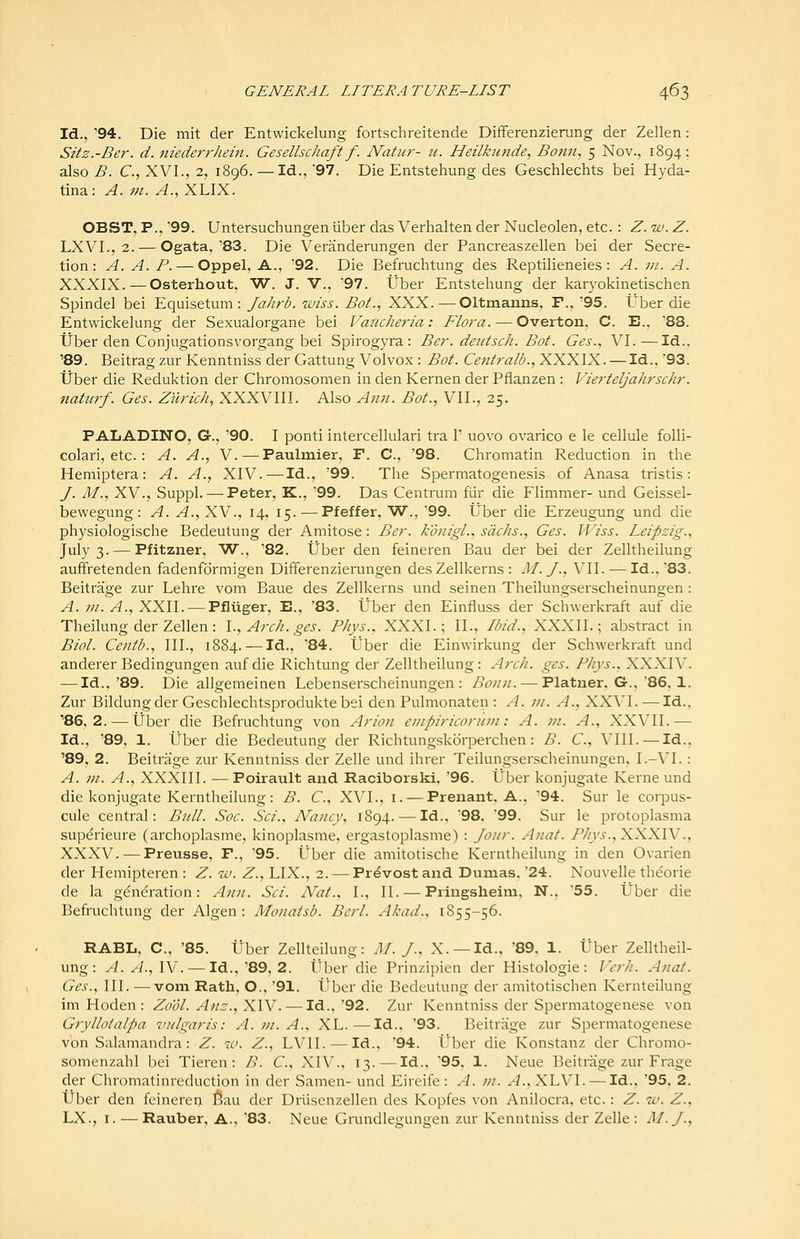 Id., '94. Die mit der Entwickelung fortschreitende Differenzierang der Zellen: Sitz.-Ber. d. nieder7-hein. Gesellschaft f. Natiir- u. Heilkunde, Bonii, 5 Nov., 1894; also j5. C, XVI., 2, 1896. — Id.,'97. Die Entstehung des Geschlechts bei Hyda- tina: A. m. A., XLIX. OBST, P., '99. Untersuchungenliber das Verhalten der Nucleolen, etc. : Z. w. Z. LXVL, 2. — Ogata,'83. Die Veranderungen der Pancreaszellen bei der Secre- tion: A. A. P. — Oppel, A., '92. Die Befruclitung des Reptilieneies : A. in. A. XXXIX.—Osterhout, W. J. V., '97. tjber Entstehung der karyokinetischen Spindel bei Equisetum : Jahrb. wiss. Bot., XXX. — Oltmanns, F., 95. t'ber die Entwickelung der Sexualorgane bei Vancheria: Flora. — Overton, C. E.. 88. Tiber den Conjugationsvorgang bei Spirogyra : Ber. deutsch. Bot. Ges., VI.—Id.. '89. Beitrag zur Kenntniss der Gattung Volvox : Bot. Centralb., XXXIX. —Id., 93. tJber die Reduktion der Chromosomen in den Kernen der Pflanzen: Vierteljahrschr. natiirf. Ges. Zurich, XXXVIII. Also Ann. Bot., VII., 25. PALADINO, G., '90. I ponti intercellulari tra 1' uovo ovarico e le cellule folli- colari, etc. : A. A.., V. — Paulmier, F. C, '98. Chromatin Reduction in the Hemiptera: A. A., XIV.-—Id., '99. The Spermatogenesis of Anasa tristis: J. M., XV., Suppl. — Peter, K., '99. Das Centrum fiir die Flimmer- und Geissel- bewegung: A. A.,XY., 14, 15. — Pfeffer, W., '99. Uber die Erzeugung und die physiologische Bedeutung der Amitose : Ber. konigl.. siichs., Ges. Wiss. Leipzig.., July 3. — Pfitzner, W., '82. tJber den feineren Bau der bei der Zelltheilung auffretenden fadenformigen Differenzierungen des Zellkerns : M. y., VII. — Id., 83. Beitrage zur Lehre vom Baue des Zellkerns und seinen Theilungserscheinungen : A. m. A., XXII. — Pfluger, E., '83. Uber den Einfluss der Schwerkraft auf die Theilung der Zellen: \., Arch. ges. Phys., XXXI.; II., Ibid., XXXII.; abstract in Biol. Centb., III., 1884. — Id.. '84. tlber die Einwirkung der Schwerkraft und anderer Bedingungen auf die Richtung der Zelltheilung: Arch. ges. Phys., XXXR'. — Id.,'89. Die allgemeinen Lebenserscheinungen : Bonn. — Platner, G., 86. 1. Zur Bildungder Geschlechtsprodukte bei den Pulmonaten : A. ni. A., XXVI.—Id., ■86, 2. — tJber die Befruchtung von Arion enipiricontni: A. m. A., XXVII.— Id., '89, 1. Uber die Bedeutung der Richtungskorperchen: B. C, VIII. — Id., '89, 2. Beitrage zur Kenntniss der Zelle und ihrer Teilungserscheinungen. I.-VI. : A. ni. A., XXXIII. — Poirault and Raciborski, '96. Uber konjugate Kerne und die konjugate Kerntheilung: B. €., XVI., i. — Prenant, A., '94. Sur le corpus- cule central: Biill. Soc. Sci., Nancy, 1894. — Id., 98. '99. Sur le protoplasma supdrieure (archoplasme, kinoplasme, ergastoplasme) : Joitr. Anat. Phys.,XXXlV., XXXV.—Preusse, F., '95. Uber die amitotische Kerntheilung in den Ovarien der Hemipteren : Z. w. Z., LIX., 2. — Provost and Dumas, 24. Nouvelle theorie de la generation: Ann. Sci. Nat., I., II. — Pringslieim, N., '55. Uber die Befruchtung der Algen : Monaisb. Bcrl. Akad., 1855-56. RABL, C, '85. tJber Zellteilung: M. J., X.—Id., 89. 1. tJber Zelltheil- ung: A. A.A\i. — Id.,'89, 2. Uber die Prinzipien der Histologic: Vcrh. A/iat. Ges., III. — vom Rath. O., '91. Uber die Bedeutung der amitotischen Kernteilung im Hoden : Zo'ol. Anz., XIV. — Id.. 92. Zur Kenntniss der Spermatogenese von Gryllotalpa vulgaris: A. vi. A., XL.—Id.. '93. Beitrage zur Spermatogenese von Salamandra: Z. iv. Z., LVII. — Id., 94. Uber die Konstanz der Chromo- somenzahl bei Tieren: B. C, XIV., 13.—Id., '95, 1. Neue Beitrage zur Frage der Chromatinreduction in der Samen- und Eireife: A. m. A.,X\N\. — \di., 95. 2. tJber den feineren 6au der Driisenzellen des Kopfes von Anilocra. etc.: Z. iv. Z., LX., I. — Rauber. A.. '83. Neue Grundlegungen zur Kenntniss der Zelle: M.J.,