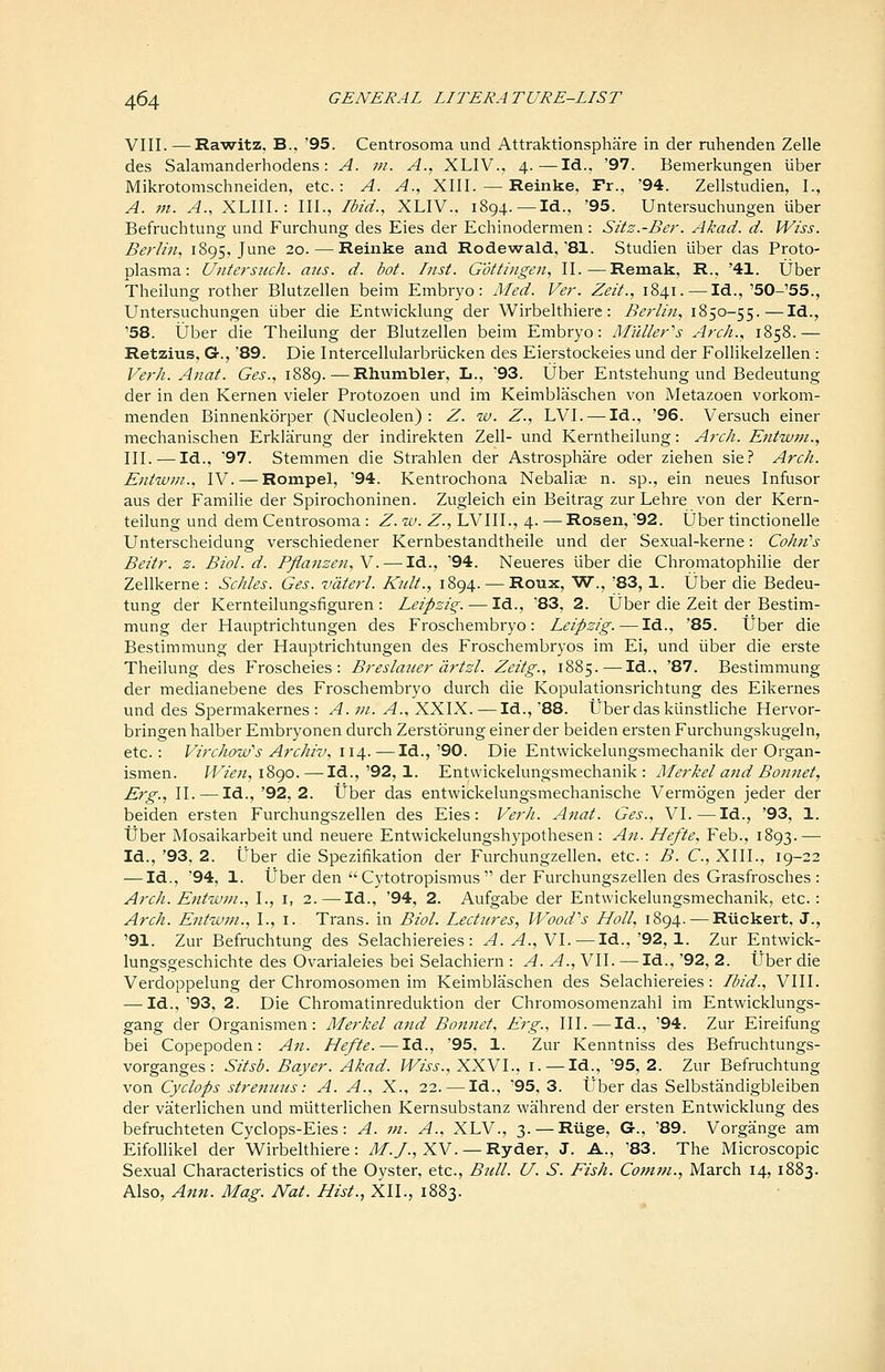 VIII. —Rawitz, B., '95. Centrosoma und Attraktionsphare in der ruhenden Zelle des Salamanderhodens: A. 7n. A., XLIV., 4.—Id., '97. Bemerkungen liber Mikrotomschneiden, etc.: A. A., XIII. — Reinke, Fr., '94. Zellstudien, I., A. m. A., XLIII.: III., Ibid., XLIV., 1894. —Id., '95. Untersuchungen uber Befruchtung und Furchung des Eies der Echinodermen : Sitz.-Ber. Akad. d. Wiss. Berlin, 1895, June 20. — Reinke and Rodewald,'81. Studien iiber das Proto- plasma: Untersuch. arts. d. bot. Inst. Gottingen, II.—Remak, R., '41. Uber Theilung rother Blutzellen beim Embryo: Med. Ver. Zeit., 1841. — Id., '50-'55., Untersuchungen iiber die Entwicklung der Wirbelthiere: Berlin, 1850-55.—Id., '58. Uber die Theilung der Blutzellen beim Embryo: Milller^s Arch., 1858.— Retzius, G., '89. Die Intercellularbrlicken des Eierstockeies und der Follikelzellen : Verh. Anat. Ges., 1889.—Rhumbler, L., '93. Uber Entstehung und Bedeutung der in den Kernen vieler Protozoen und im Keimblaschen von Metazoen vorkom- menden Binnenkorper (Nucleolen) : Z. w. Z., LVI. — Id., '96. Versuch einer mechanischen Erklairung der indirekten Zell- und Kerntheilung: Arch. Entwm., III. — Id., '97. Stemmen die Strahlen der Astrosphare oder ziehen sie? Arch. Eniwin., IV. — Rompel, '94. Kentrochona Nebalis n. sp., ein neues Infusor aus der Familie der Spirochoninen. Zugleich ein Beitrag zur Lehre von der Kern- teilung und dem Centrosoma : Z. w. Z., LVIIL, 4. — Rosen, '92. Uber tinctionelle Unterscheidung verschiedener Kernbestandtheile und der Sexual-kerne: CohfCs Beitr. z. Biol. d. Pflanzen,V. — Id., '94. Neueres liber die Chromatophilie der Zellkerne : Schles. Ges. vaterl. Kult., 1894. — Roux, W., '83, 1. Uber die Bedeu- tung der Kernteilungsfiguren : Leipzig. — Id., '83, 2. Uber die Zeit der Bestim- mung der Hauptrichtungen des Froschembryo: Leipzig. — Id., '85. tJber die Bestimmung der Hauptrichtungen des Froschembryos im Ei, und iiber die erste Theilung des Froscheies : Breslaner cirtzl. Zeitg., 1885. — Id., '87. Bestimmung der medianebene des Froschembryo durch die Kopulationsrichtung des Eikernes und des Spermakernes : ^.;«. y?., XXIX. — Id.,'88. Uber das kLinstliche Hervor- bringen halber Embryonen durch Zerstorung einer der beiden ersten Furchungskugeln, etc.: VirchouPs Archiv, 114.—Id.,'90. Die Entwickelungsmechanik der Organ- ismen. fFi?>;/, 1890.—^Id.,'92, 1. Entwickelungsmechanik: Merkel and Bonnet, Erg., 11. — Id., '92, 2. tJber das entwickelungsmechanische Vermogen jeder der beiden ersten Furchungszellen des Eies: Verh. Anat. Ges., VI.—Id., '93, 1. tJber Mosaikarbeit und neuere Entwickelungshypothesen : An. Hefte, Feb., 1893.— Id., '93. 2. tJber die Speziiikation der Furchungzellen, etc.: B. €., XIII., 19-22 — Id., '94, 1. iiber den  Cytotropismus  der Furchungszellen des Grasfrosches : Arch. Entwm., I., i, 2.—Id., '94, 2. Aufgabe der Entwickelungsmechanik, etc.: Arch. Entw7n., I., i. Trans, in Biol. Lectures, Wood'^s Holl, 1894. — RUckert, J., '91. Zur Befruchtung des Selachiereies : A. A., VI. — Id., '92, 1. Zur Entwick- lungsgeschichte des Ovarialeies bei Selachiern : A. A., VII. —Id., '92, 2. tJber die Verdoppelung der Chromosomen im Keimblaschen des Selachiereies: Ibid., VIII. — Id.,'93, 2. Die Chromatinreduktion der Chromosomenzahl im Entwicklungs- gang der Organismen: Merkel and Bonnet, Erg., III.—Id., '94. Zur Eireifung bei Copepoden: An. Hefte. — Id., '95, 1. Zur Kenntniss des Befruchtungs- vorganges : Sitsb. Bayer. Akad. IViss., XXVl., i. — Id., '95, 2. Zur Befruchtung von Cyclops strenuus: A. A., X., 22. — Id., '95, 3. tJber das Selbstandigbleiben der vaterlichen und mlitterlichen Kernsubstanz wahrend der ersten Entwicklung des befruchteten Cyclops-Eies: A. m. A., XLV., 3. — Ruge, G., '89. Vorgange am Eifollikel der 'Wirbelthiere: Af./., XV.— Ryder, J. A., '83. The Microscopic Sexual Characteristics of the Oyster, etc., Bnll. U. S. Fish. Com7n., March 14, 1883. Also, Ann. Mag. Nat. Hist., XII., 1883.