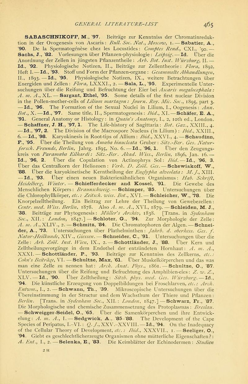 SABASCHNIKOFF, M., '97. Beitrage zur Kenntniss der Chromatinreduk- tion in der Ovogenesis von Ascaris : Bull. Soc. Nat., Moscow, i. — Sabatier, A., '90. De la Spermatogenese chez les Locustides: Comptes Rend., CXI., '90. — Sachs, J.,'82. Vorlesungen liber Pflanzen-physiologie : Leipzig. — Id. tJber die Anordnung der Zellen in jungsten Pflanzentheile: Arb. Bat. Inst. Wiirzburg, II.— Id., '92. Physiologische Notizen, II., Beitrage zur Zellentheorie: Flora, 1892, Heft I. — Id., '93. StofFund Form der Pflanzen-organe : Gesajnmelte Abhandhingen, II., 1893. — Id., '95. Physiologische Notizen, IX., weitere Betrachtungen liber Energiden und Zellen: Flora, LXXXI., 2.—^Sala, L., '95. Experimentelle Unter- suchungen liber die Reifung und Befruchtung der Eier bei Ascaris megalocephala : A. m. A., XL. — Sargant, Ethel, '95. Some details of the first nuclear Division in the Pollen-mother-cells oi Liliitni inartagon: Joiirji. Roy. Mic. Soc, 1895, part 3. — Id., '96. The Formation of the Sexual Nuclei in Lilium, I., Oogenesis: Ann. Bot., X.—Id., '97. Same title. II., Spermatogenesis : Ibid., XI. — Schafer, E. A., '91. General Anatomy or Histology: in Quain's Anatomy, I., 2. loth ed., London. — Schaffner, J. H., '97, 1. The Life-history of Sagittaria : Bot. Gas., XXIIL, 4. —Id., '97, 2. The Division of the Macrospore Nucleus (in Lilium) : Ibid., XXIIL, 6. — Id., '98. Karyokinesis in Root-tips of Allium : Ibid., XXVI., 4. — Schaudinn, F., '95. (Jber die Theilung von Anicsba binucleata Gruber: Sitz.-Ber. Ges. iVatur- forsch. Freicnde, Berlin, Jahrg. 1895, No. 6. — Id., '96, 1. tJber den Zeugungs- kreis von Parainceba EiUiardi: Sitz.-Ber. Akad. IViss., Berlifi, 1896, Jan. 16.— Id., '96, 2. tJber die Copulation von Actinophr3's Sol: Ibid. — Id., 96. 3. tJber das Centralkorn der Heliozoen : Verh. D. Zo'ol. Ges. — Schewiakoff, W., '88. tJber die karyokinetische Kerntheilung der ^'/'/c^/k///^ alveolata: J/./., XIII. — Id., '93. tiber einen neuen Bakterienahnlichen Organismus: Hab. Sc/irift, Heidelberg, Winter. — Schiefferdecker and Kossel, '91. Die Gewebe des Menschlichen Kbrpers : Braiinsclnveig. — Schimper, 85. LTntersuchungen iiber die Chlorophyllkorper, etc.: Zeitsch. wiss. Bot., XVI. — Schleicher, W., '78. Die Knorpelzelltheilung. Ein Beitrag zur Lehre der Theilung von Gewebezellen: Centr. vied. Wiss. Berlin. 1878. Also A. m. A., XVI., 1879. — Schleiden, M. J., '38. Beitrage zur Phylogenesis: Mtiller^s Archiv, 1838. [Trans, in Syden/iam Soc, XII.: London, 1847.]—Schloter, G.. '94. Zur Morphologic der Zelle: A. ni. A., XLIV., 2. — Schmitz, 84. Die Chromatophoren der Algen. — Schnei- der, A., '73. Untersuchungen liber Plathelminthen : Jahrb. d. oberhess. Ges. f. Natin^-Heilkunde, XIV., Giessen. — Schneider, C, 91. L'^ntersuchungen liber die Zelle: A7-b. Zo'ol. hist. Wien, IX., 2. — Schottlander, J., 88. Uber Kern und Zelltheilungsvorgange in dem Endothel der entzlindeten Hornhaut: A. m. A., XXXI. — Schottlander. P., '93. Beitrage zur Kenntniss des Zellkerns, etc.: CohiCs Beitriige, VI. —Schultze, Max, '61. Uber Muskelkorperchen und das was man eine Zelle zu nennen hat: ArcJi. Anat. P/iys., 1861. — Schultze, O., 87. Untersuchungen liber die Reifung und Befruchtung des Amphibien-eies: Z. w. Z., XLV. —Id., '90. liber Zelltheilung: Sitzb. phys. nied. Ges. 11'iirzbiog. —Id., '94. Die kiinstliche Erzeugung von Doppelbildungen bei Froschlarven, etc.: Arch. Entwin.,!., 2. — Schwann, Th., '39. Mikroscopische Untersuchungen liber die Ubereinstimmung in der Structur und dem VVachsthum der Thiere und Pflanzen: Berlin. [Trans, in Svden/tani Soc, XII.: London, 1847.]—Schwarz, Fr., 87. Die Morphologische und chemische Zusammensetzung des Protoplasmas: Breslau. — Schweigger-Seidel, O., 65. Uber die Samenkorperchen und ihre Entwick- elung: A. ni. A., I. — Sedgwick, A., '85-'88. The Development of the Cape Species of Peripatus, I.-VI.: Q. J., XXV.-XXVIII. — Id.. '94. On the Inadequacy of the Cellular Theory of Development, etc: Ibid., XXXVII., i. — Seeliger. O., ^94. Giebt es geschlechtlicherzeugte Organismen ohne miitterliche Eigenschaften?: A. Ent., I., 2. — Selenka, E., '83. Die Keimblatter der Echinodermen : Studien