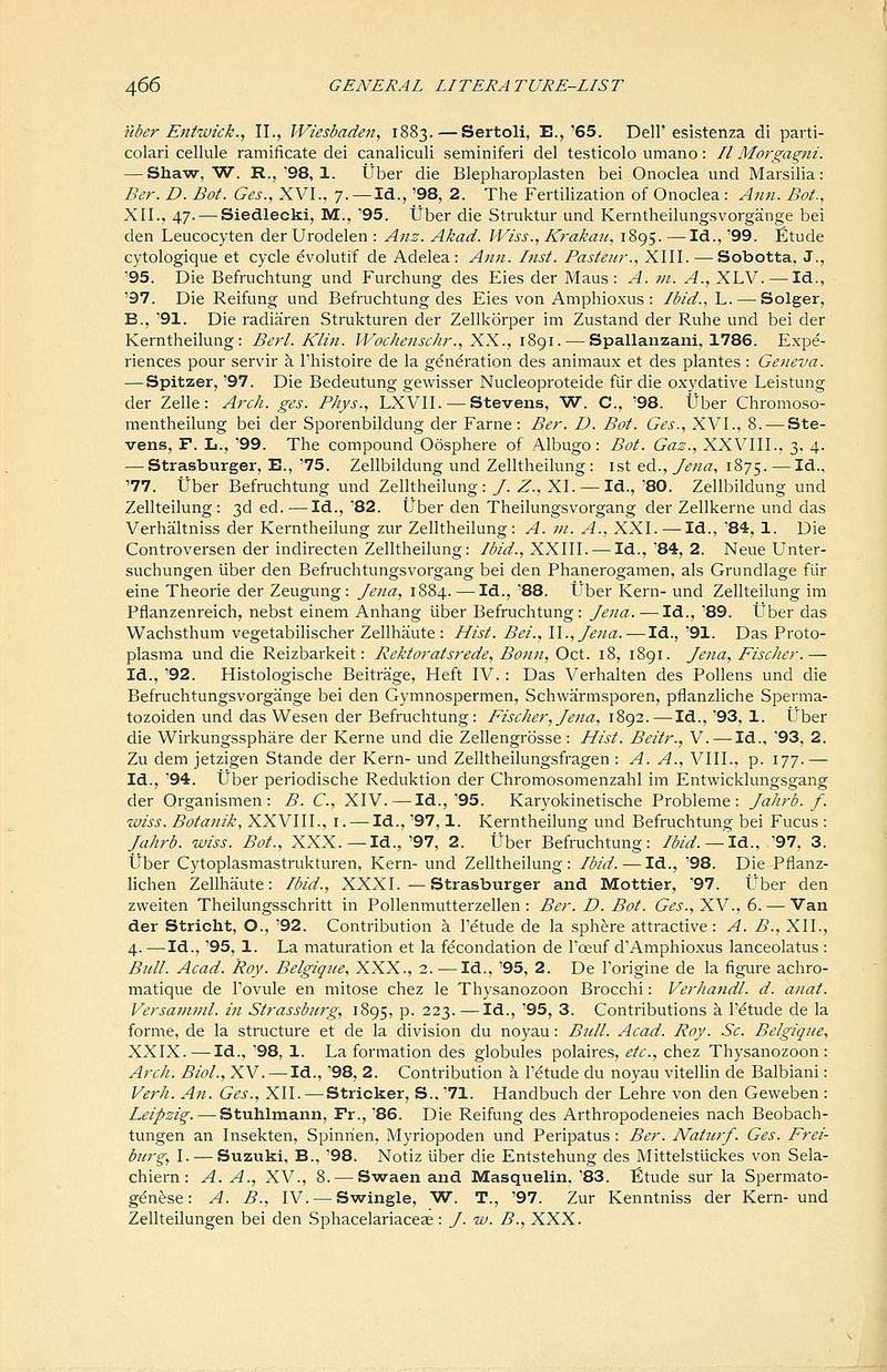 i'lber Entwick., II., Wiesbaden, 1883. — Sertoli, E.,'65. Dell'esistenza di parti- colari cellule ramificate del canaliculi seminiferi del testicolo umano: // Morgagni. — Shaw, W. R.,'98, 1. Uber die Blepharoplasten bei Onoclea und Marsilia: Ber. D. Bot. Ges., XVI., 7. — Id., '98, 2. The Fertilization of Onoclea : Aim. Bot., XII., 47. — Siedlecki, M., '95. tJber die Struktur und Kerntheilungsvorgange bei den Leucocyten der Urodelen : Ans. Akad. Wiss., Krakmi, 1895. —Id., '99. Etude cytologique et cycle evolutif de Adelea : Ann. Inst. Pasteur., XIII. — Sobotta, J., '95. Die Befruchtung und Furchung des Eies der Maus : A. m. A., XLV. — Id., '97. Die Reifung und Befruchtung des Eies von Amphioxus : Ibid.,Y,. — Solger, B., '91. Die radiaren Strukturen der Zellkorper im Zustand der Ruhe und bei der Kerntheilung: BerL Klin. IVoc/iensc/ir., XX., i8gi. — Spallanzani, 1786. Expe- riences pour servir k I'histoire de la generation des animaux et des plantes : Geneva. — Spitzer, '97. Die Bedeutung gewisser Nucleoproteide flir die oxydative Leistung der Zelle: Arch. ges. Phys., LXVII. — Stevens, W. C, '98. tJber Chromoso- mentheilung bei der Sporenbildung der Fame: Ber. D. Bot. Ges., XVI., 8. — Ste- vens, F. L., '99. The compound Oosphere of Albugo: Bot. Gaz., XXVIII., 3. 4. — Strasburger, E., '75. Zellbildung und Zelltheilung : ist ed., Jena, 1875. —Id., '77. tJber Befruchtung und Zelltheilung: /. Z., XL —Id., '80. Zellbildung und Zellteilung: 3ded.^—^Id.,'82. Uber den Theilungsvorgang der Zellkerne und das Verhaltniss der Kerntheilung zur Zelltheilung: A. ni. A., XXI. — Id., '84, 1. Die Controversen der indirecten Zelltheilung: Ibid., XXIII. — Id., '84, 2. Neue Unter- suchungen liber den Befruchtungsvorgang bei den Phanerogamen, als Grundlage fiir eine Theorie der Zeugung : Jena, 1884. —Id., '88. tJber Kern- und Zellteilung im Pflanzenreich, nebst einem Anhang iiber Befruchtung: Jena. — Id., '89. Uber das Wachsthum vegetabilischer Zellhaute : Hist. Bei., II., Jena. — Id., '91. Das Proto- plasma und die Reizbarkeit: Rektoratsrede, Bonn, Oct. 18, 1891. Jena, Fischer.— Id., '92. Histologische Beitrage, Heft IV.: Das Verhalten des Pollens und die Befruchtungsvorgange bei den Gymnospermen, Schwarmsporen, pflanzliche Sperma- tozoiden und das Wesen der Befruchtung: Fischer, Jena, 1892.—Id., '93, 1. Uber die Wirkungssphare der Kerne und die Zellengrosse : Hist. Beitr., V. — Id., '93, 2. Zu dem jetzigen Stande der Kern- und Zelltheilungsfragen : A. A., VIII., p. 177.— Id., '94. Uber periodische Reduktion der Chromosomenzahl im Entwicklungsgang der Organismen : B. C, XIV.—Id.,'95. Karyokinetische Probleme : Jaiirb. f. wiss. Botanik, XXVIII., i. — Id., '97,1. Kerntheilung und Befruchtung bei Fucus : Jahrb. wiss. Bot., XXX. —Id., '97, 2. Uber Befruchtung: Ibid.—IA., '97, 3. tJber Cytoplasmastrukturen, Kern- und Zelltheilung: Ibid. — Id., '98. Die Pfianz- lichen Zellhaute: Ibid., XXXI. — Strasburger and Mottier, '97. U'ber den zweiten Theilungsschritt in Pollenmutterzellen: Ber. D. Bot. Ges., XV., 6. — Van der Stricht, O., '92. Contribution a I'etude de la sphere attractive: A. B., XII., 4.—^Id., '95, 1. La maturation et la fecondation de Toeuf d'Amphioxus lanceolatus : Bull. Acad. Roy. Belgiqtie, XXX., 2. ■—Id., '95, 2. De I'origine de la figure achro- matique de I'ovule en mitose chez le Thysanozoon Brocchi: Verhandl. d. anat. Versaninil. in Strassburg, 1895, p. 223.—Id., '95, 3. Contributions a I'dtude de la forme, de la structure et de la division du noyau: Bull. Acad. Roy. Sc. Belgique, XXIX.—Id., '98, 1. La formation des globules polaires, etc., chez Thysanozoon: Arch. Biol., XV. — Id., '98, 2. Contribution a I'dtude du noyau vitellin de Balbiani: Verh. An. Ges., XII. — Strieker, S.. '71. Handbuch der Lehre von den Geweben : Leipzig. — Stuhlmann, Fr., '86. Die Reifung des Arthropodeneies nach Beobach- tungen an Insekten, Spinrien, Myriopoden und Peripatus: Ber. Naturf. Ges. Frei- burg, I. — Suzuki, B., '98. Notiz liber die Entstehung des Mittelstlickes von Sela- chiern : A. A., XV., 8. — Swaen and Masquelin, '83. Etude sur la Spermato- genese: A. B., IV. — Swingle, W. T., '97. Zur Kenntniss der Kern- und Zellteilungen bei den Sphacelariaceee: /. iv. B., XXX.