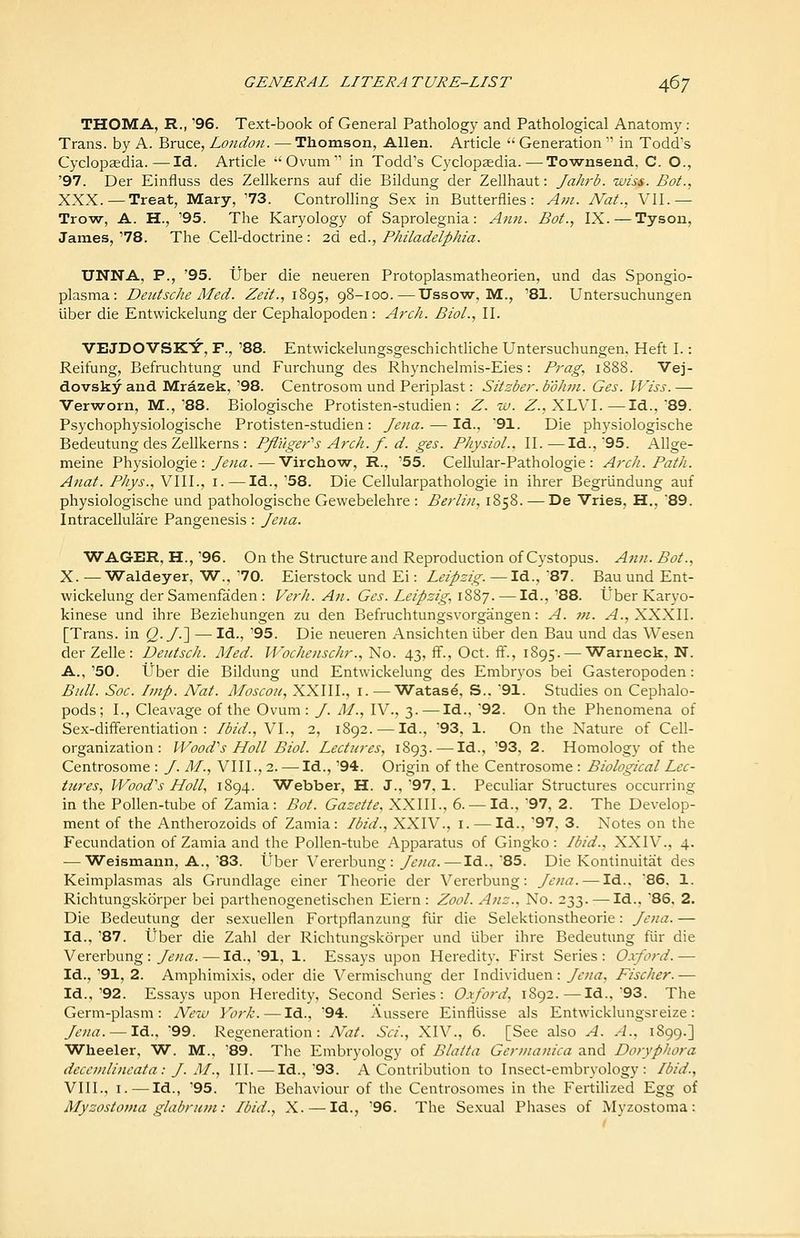 THOMA, R., '96. Text-book of General Pathology and Pathological Anatomy : Trans, by A. Bruce, London. — Thomson, Allen. Article  Generation  in Todd's Cyclopaedia.—Id. Article -'Ovum in Todd's Cyclopaedia.—Townsend. C. O., '97. Der Einfluss des Zellkerns auf die Bildung der Zellhaut: Jahrb. wiss. Bot., XXX. —Treat, Mary, '73. Controlling Sex in Butterflies: Afn. Nat., VII.— Trow, A. H., '95. The Karyology of Saprolegnia: Ann. Bot., IX. — Tyson, James, '78. The Cell-doctrine : 2d ed., Philadelphia. UNNA, P., '95. tJber die neueren Protoplasmatheorien, und das Spongio- plasma: Deutsche Med. Zeit., 1895, 98-100.—IJssow, M., '81. Untersuchungen liber die Entwickelung der Cephalopoden : Arch. Biol., II. VEJDOVSKY, F., '88. Entwickelungsgeschichtliche Untersuchungen, Heft I.: Reifung, Befruchtung und Furchung des Rhynchelmis-Eies: Prag, 1888. Vej- dovsky and Mrazek, '98. Centrosom und Periplast: Sitzber. b'dhm. Ges. Wiss. — Verworn, M.,'88. Biologische Protisten-studien : Z. w. Z., XLVI.—Id., 89. Psychophysiologische Protisten-studien: Jena. — Id., '91. Die physiologische Bedeutung des Zellkerns : Pfluger''s Arch. f. d. ges. Physiol.. II.—Id., 95. Allge- meine Physiologic :/iJ/^^.—Virchow, R., '55. Cellular-Pathologie : Arch. Path. Anat. Phys., VIII., i.—Id., '58. Die Cellularpathologie in ihrer Begrlindung auf physiologische und pathologische Gewebelehre : Berlin, 1858. — De Vries, H., 89. IntraceUulare Pangenesis: Jena. WAGER, H., '96. On the Structure and Reproduction of Cystopus. Aim. Bot., X. — Waldeyer, W., '70. Eierstock und Ei: Leipzig.—Id., 87. Bau und Ent- wickelung der Samenfaden : Verh. An. Ges. Leipzig, 1887. — Id., '88. Uber Karyo- kinese und ihre Beziehungen zu den Befruchtungsvorgangen: A. in. .-4., XXXII. [Trans, in Q- J.'\ — Id., '95. Die neueren Ansichten uber den Bau und das Wesen der Zelle : Deiitsch. Med. Wochenschr., No. 43, flF., Oct. ff., 1895. — Warneck, N. A., '50. iJber die Bildung und Entwickelung des Embryos bei Gasteropoden: Bull. Soc. Imp. Nat. Moscou, XXIII., i. —'Watas^, S., 91. Studies on Cephalo- pods; I., Cleavage of the Ovum: /. M., IV., 3. — Id., 92. On the Phenomena of Sex-difFerentiation : Ibid., VI., 2, 1892. — Id., '93, 1. On the Nature of Cell- organization: Wood''s Holl Biol. Lectures, 1893. — Id., '93, 2. Homology of the Centrosome : J. M., VIII., 2. — Id., '94. Origin of the Centrosome : Biological Lec- tures, Wood'^s Holl, 1894. Webber, H. J., 97, 1. Peculiar Structures occurring in the Pollen-tube of Zamia: Bot. Gazette, XXIII., 6. —Id., 97, 2. The Develop- ment of the Antherozoids of Zamia: Ibid., XXIV., i. — Id., 97. 3. Notes on the Fecundation of Zamia and the Pollen-tube Apjjaratus of Gingko: Ibid., XXIV., 4. — Weismann, A., '83. Uber Vererbung : Jena. — Id., 85. Die Kontinuitat des Keimplasmas als Grundlage einer Theorie der Vererbung: Jena. — Id.. 86. 1. Richtungskorper bei parthenogenetischen Eiern : Zool. Anz.. No. 233. — Id., 86, 2. Die Bedeutung der sexuellen Fortpflanzung fur die Selektionstheorie: Jena. — Id., '87. iJber die Zahl der Richtungskorper und liber ihre Bedeutung fur die Vererbung : y^wa:.—Id.,'91, 1. Essays upon Heredity. First Series: Oxford.— Id., '91, 2. Amphimixis, oder die Vermischung der Individuen: Jena, Fischer.— Id.,'92. Essays upon Heredity, Second Series: 0.\ford, 1892.—Id., 93. The Germ-plasm: New York. — Id., '94. Aussere Einfllisse als Entwicklungsreize: Jena. —Id., 99. Regeneration: Nat. Sci., XIV., 6. [See also A. A., 1899.] Wheeler, W. M., '89. The Embryology of Blaita Gernianica and DorypJiora deccndincata: J. M., III. — Id.,'93. A Contribution to Insect-embryology: Ibid., VIII., I. — Id., '95. The Behaviour of the Centrosomes in the Fertilized Egg of Myzostoina glabrum: Ibid., X. — Id., '96. The Sexual Phases of Myzostoma: