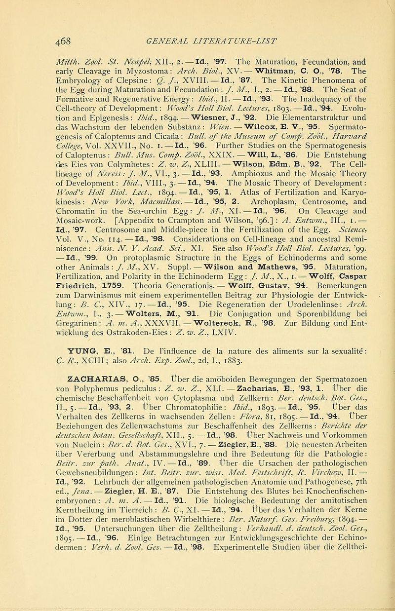 Mitth. ZooL St. NeapeljXll., 2.—^Id., '97. The Maturation, Fecundation, and early Cleavage in Myzostonia: Arch. Biol., XV. — Whitman, C. O., '78. The Embryology of Clepsine: Q. /., XVIII. — Id., '87. The Kinetic Phenomena of the Egg during Maturation and Fecundation : J. M., I., 2. — Id., '88. The Seat of Formative and Regenerative Energy: Ibid., II. —Id., '93. The Inadequacy of the Cell-theory of Development: IVooiCs Holl Biol. Ledieres, 1893. — Id.,'94. Evolu- tion and Epigenesis : Ibid., 1894.—Wiesner, J., '92. Die Elementarstruktur und das Wachstum der lebenden Substanz : Wien. — Wilcox, E. V.,'95. Spermato- genesis of Caloptenus and Cicada: Bull, of the Museum of Cotnp. ZooL, Harvard C^/Zi?^^, Vol. XXVII., No. I. — Id., '96. Further Studies on the Spermatogenesis of Caloptenus : Bull. Mus. Comp. ZooL, XXIX. —Will, L., '86. Die Entstehung des Eies von Colymbetes : Z. w. Z., XLIII. — Wilson, Edm. B., '92. The Cell- lineage of Nereis: J. M., VI., 3. —Id., '93. Amphioxus and the Mosaic Theory of Development: Ibid., VIII., 3. — Id., '94. The Mosaic Theory of Development: Wood''s Holl Biol. Led, 1894. — Id., '95, 1. Atlas of Fertilization and Karyo- kinesis: New York, Macmillan.—Id., '95, 2. Archoplasm, Centrosome, and Chromatin in the Sea-urchin Egg: /. M., XI. — Id., '96. On Cleavage and Mosaic-work. [Appendix to Crampton and Wilson, '96.] : A. Entwm., III., i.— Id., '97. Centrosome and Middle-piece in the Fertilization of the Egg. Science, Vol. v.. No. 114.— Id., '98. Considerations on Cell-Hneage and ancestral Remi- niscence: A7in. N. V. Acad. Sci., XL See also Wood''s Holl Biol. Lectures, '99. — Id., '99. On protoplasmic Structure in the Eggs of Echinoderms and some other Animals :/. yl/., XV. Suppl.—Wilson and Mathews, '95. Maturation, Fertilization, and Polarity in the Echinoderm Egg: /. AI., X., i. — Wolff, Caspar Friedrioh, 1759. Theoria Generationis. — Wolff, Gustav, '94. Bemerkungen zum Darwinismus mit einem experimentellen Beitrag zur Physiologie der Entwick- lung: B. C, XIV., 17.—Id., '95. Die Regeneration der Urodelenlinse: Arch. Entwm., I., 3. — Wolters, M., '91. Die Conjugation und Sporenbildung bei Gregarinen: A. m. A., XXXVII. — Woltereck, R., '98. Zur Bildung und Ent- wicklung des Ostrakoden-Eies : Z. w. Z., LXIV. YUNG, E., '81. De I'influence de la nature des aliments sur la sexualite: C. R., XCIII; also Arch. Exp. ZooL, 2d, I., 1883. ZACHARIAS, O., '85. Uber die amoboiden Bewegungen der Spermatozoen von Polyphemus pediculus : Z. w. Z., XLI.—Zacharias, E., '93, 1. tJber die chemische Beschaffenheit von Cytoplasma und Zellkern: Ber. deutsch. Bot. Ges., II., 5. —Id., '93, 2. Uber Chromatophilie: Ibid., 1893. —Id., '95. tJber das Verhalten des Zellkerns in wachsenden Zellen : Elora, 81, 1895. — Id.,'94. tJber Beziehungen des Zellenwachstums zur Beschaffenheit des Zellkerns: Berichte der deutschen botan. Gesellschaft, XII., 5. —Id., '98. tJber Nachweis und Vorkommen von Nuclein: Ber. d. Bot. Ges., XVI., 7. — Ziegler, E., '88. Die neuesten Arbeiten iiber Vererbung und Abstammungslehre und ihre Bedeutung fiir die Pathologic: Beiir. zur path. Anat., IV.—Id., '89. tJber die Ursachen der pathologischen Gewebsneubildungen: Itit. Beitr. zur. iviss. Med. Festschrift, R. Virchow, II.— Id., '92. Lehrbuch der allgemeinen pathologischen Anatomic und Pathogenese, 7th ed., Jena. — Ziegler, H. E., '87. Die Entstehung des Blutes bei Knocheniischen- embryonen: A. m. A. — Id., '91. Die biologische Bedeutung der amitotischen Kerntheilung im Tierreich : B. C, XI. —Id., '94. Uber das Verhalten der Kerne im Dotter der meroblastischen Wirbelthiere: Ber. Naturf. Ges. Freiburg, 1894.— Id., '95. Untersuchungen iiber die Zelltheilung: Verhandl. d. deutsch. ZooL Ges., 1895. — Id., '96. Einige Betrachtungen zur Entwicklungsgeschichte der Echino- dermen: Verh. d. ZooL Ges. — Id., '98. Experimentelle Studien iiber die Zellthei-