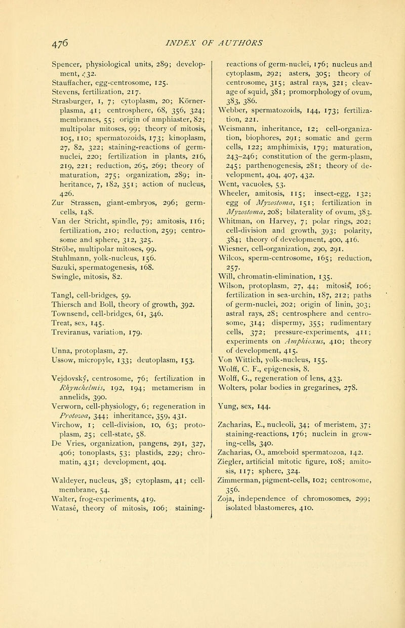 Spencer, physiological units, 289; develop- ment, /32. Stauffacher, egg-centrosome, 125. Stevens, fertilization, 217. Strasburger, i, 7; cytoplasm, 20; Korner- plasma, 41; centrosphere, 68, 356, 324; membranes, 55; origin of amphiaster, 82; multipolar mitoses, 99; theory of mitosis, 105, IIO; spermatozoids, 173; kinoplasm, 27, 82, 322; staining-reactions of germ- nuclei, 220; fertilization in plants, 216, 219, 221; reduction, 265, 269; theory of maturation, 275; organization, 289; in- heritance, 7, 182, 351; action of nucleus, 426. Zur Strassen, giant-embryos, 296; germ- cells, 148. Van der Stricht, spindle, 79; amitosis, 116; fertilization, 210; reduction, 259; centro- some and sphere, 312, 325. Strobe, multipolar mitoses, 99. Stuhlmann, yolk-nucleus, 156. Suzuki, spermatogenesis, 168. Swingle, mitosis, 82. Tangl, cell-bridges, 59. Thiersch and Boll, theory of growth, 392. Townsend, cell-bridges, 61, 346. Treat, sex, 145. Treviranus, variation, 179. Unna, protoplasm, 27. Ussow, micropyle, 133; deutoplasm, 153. Vejdovsky, centrosome, 76; fertilization in Rhynchelmis, 192, 194; metamerism in annelids, 390. Verworn, cell-physiology, 6; regeneration in Protozoa, 344; inheritance, 359, 431. Virchow, i; cell-division, 10, 63; proto- plasm, 25; cell-state, 58. De Vries, organization, pangens, 291, 327, 406; tonoplasts, 53; plastids, 229; chro- matin, 431; development, 404. Waldeyer, nucleus, 38; cytoplasm, 41; cell- membrane, 54. Walter, frog-experiments, 419. Watase, theory of mitosis, 106; staining- reactions of germ-nuclei, 176; nucleus and cytoplasm, 292; asters, 305; theory of centrosome, 315; astral rays, 321; cleav- age of squid, 381; promorphology of ovum, 2,?>3, 386. Webber, spermatozoids, 144, 173; fertiliza- tion, 221. Weismann, inheritance, 12; cell-organiza- tion, biophores, 291; somatic and germ cells, 122; amphimixis, 179; maturation, 243-246; constitution of the germ-plasm, 245; parthenogenesis, 281; theory of de- velopment, 404, 407, 432. Went, vacuoles, 53. Wheeler, amitosis, 115; insect-egg, 132; egg of Myzostoma, 151; fertilization in Afyzosioma, 208; bilaterality of ovum, 383. Whitman, on Harvey, 7; polar rings, 202; cell-division and growth, 393; polarity, 384; theory of development, 400, 416. Wiesner, cell-organization, 290, 291. Wilcox, sperm-centrosome, 165; reduction, 257- Will, chromatin-elimination, 135. Wilson, protoplasm, 27, 44; mitosis 106; fertilization in sea-urchin, 187, 212; paths of germ-nuclei, 202; origin of linin, 303; astral rays, 28; centrosphere and centro- some, 314; dispermy, 355; rudimentary cells, 372; pressure-experiments, 411; experiments on Aniphioxus, 410; theory of development, 415. Von Wittich, yolk-nucleus, 155. Wolff, C. F., epigenesis, 8. Wolff, G., regeneration of lens, 433. Wolters, polar bodies in gregarines, 278. Yung, sex, 144. Zacharias, E., nucleoli, 34; of meristem, 37; staining-reactions, 176; nuclein in grow- ing-cells, 340. Zacharias, O., amoeboid spermatozoa, 142. Ziegler, artificial mitotic figure, 108; amito- sis, 117; sphere, 324. Zimmerman, pigment-cells, 102; centrosome, 356. Zoja, independence of chromosomes, 299; isolated blastomeres, 410.