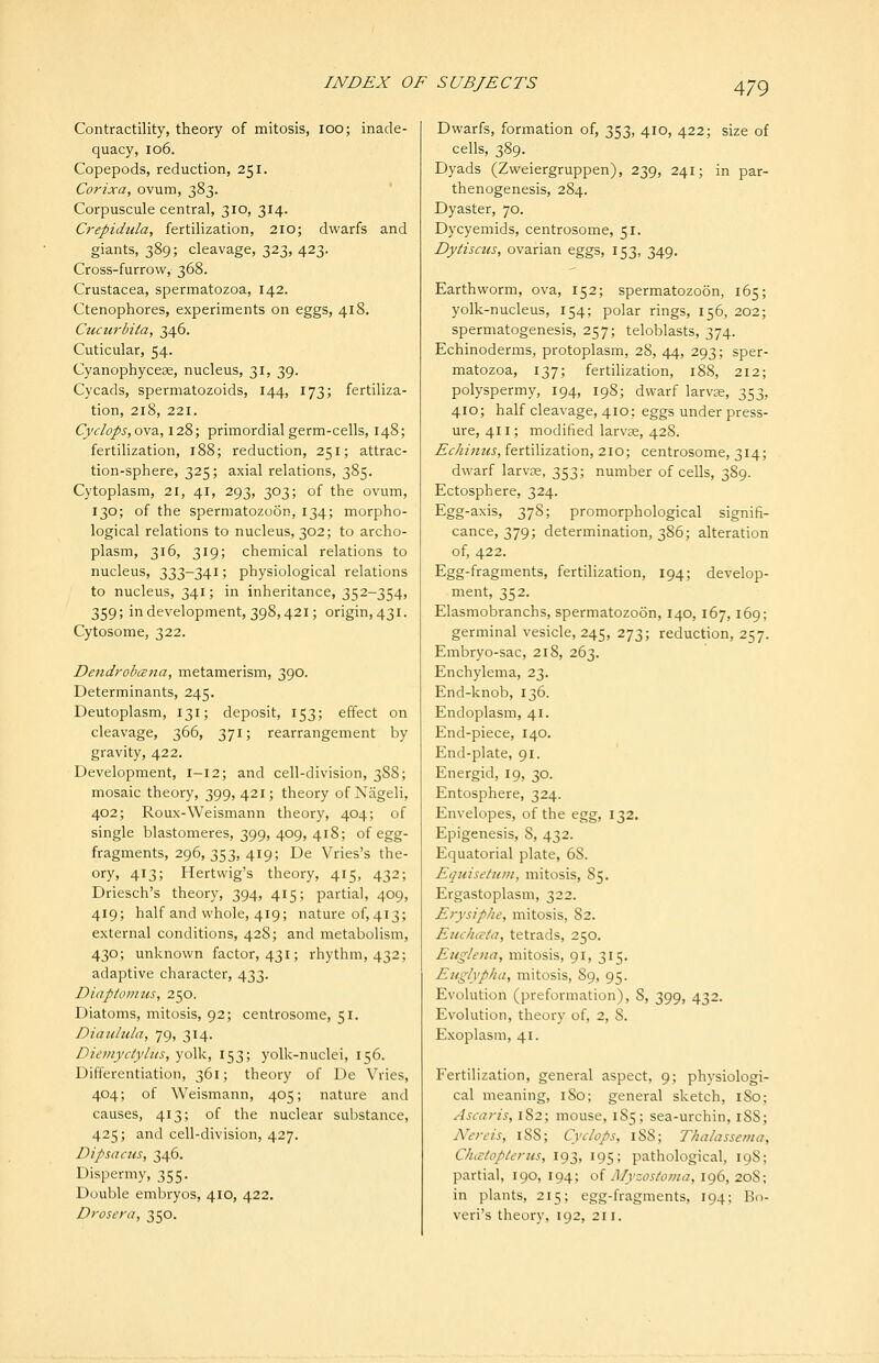 Contractility, theory of mitosis, lOO; inade- quacy, io6. Copepods, reduction, 251. Corixa, ovum, 383. Corpuscule central, 310, 314. Crepidula, fertilization, 210; dwarfs and giants, 389; cleavage, 323, 423. Cross-furrow, 368. Crustacea, spermatozoa, 142. Ctenophores, experiments on eggs, 418. Cuciirbita, 346. Cuticular, 54. Cyanophyceae, nucleus, 31, 39. Cycads, spermatozoids, 144, 173; fertiliza- tion, 218, 221. Cyclops,ov3,,\2%; primordial germ-cells, 148; fertilization, 188; reduction, 251; attrac- tion-sphere, 325; axial relations, 385. Cytoplasm, 21, 41, 293, 303; of the ovum, 130; of the spermatozoon, 134; morpho- logical relations to nucleus, 302; to archo- plasm, 316, 319; chemical relations to nucleus, 333-341; physiological relations to nucleus, 341; in inheritance, 352-354, 359; in development, 398,421; origin, 431. Cytosome, 322. Dendrobana, metamerism, 390. Determinants, 245. Deutoplasm, 131; deposit, 153; effect on cleavage, 366, 371; rearrangement by gravity, 422. Development, 1-12; and cell-division, 388; mosaic theory, 399, 421; theory of Nageli, 402; Roux-Weismann theory, 404; of single blastomeres, 399, 409, 418; of egg- fragments, 296, 353, 419; De Vries's the- ory, 413; Hertvvig's theory, 415, 432; Driesch's theory, 394, 415; partial, 409, 419; half and whole, 419; nature of, 413; external conditions, 428; and metabolism, 430; unknown factor, 431; rhythm, 432; adaptive character, 433. Diaptonius, 250. Diatoms, mitosis, 92; centrosome, 51. Diaulula, 79, 314. Diemyciyhts, yoW, 153; yolk-nuclei, 156. Differentiation, 361; theory of De Vries, 404; of Weismann, 405; nature and causes, 413; of the nuclear substance, 425; and cell-division, 427. Dipsacus, 346. Dispermy, 355. Double embryos, 410, 422. Drosera, 350. Dwarfs, formation of, 353, 410, 422; size of cells, 389. Dyads (Zweiergruppen), 239, 241; in par- thenogenesis, 284. Dyaster, 70. Dycyemids, centrosome, 51. Dytisctis, ovarian eggs, 153, 349. Earthworm, ova, 152; spermatozoon, 165; yolk-nucleus, 154; polar rings, 156, 202; spermatogenesis, 257; teloblasts, 374. Echinoderms, protoplasm, 28, 44, 293; sper- matozoa, 137; fertilization, 188, 212; polyspermy, 194, 198; dwarf larvae, 353, 410; half cleavage, 410: eggs under press- ure, 411; modified larvse, 428. Ec/iinus, fertilization, 210; centrosome, 314; dwarf larvae, 353; number of cells, 389. Ectosphere, 324. Egg-axis, 378; promorphological signifi- cance, 379; determination, 386; alteration of, 422. Egg-fragments, fertilization, 194; develop- ment, 352. Elasmobranchs, spermatozoon, 140, 167,169; germinal vesicle, 245, 273; reduction, 257. Embryo-sac, 218, 263. Enchylema, 23. End-knob, 136. Endoplasm, 41. End-piece, 140. End-plate, 91. Energid, 19, 30. Entosphere, 324. Envelopes, of the egg, 132. Epigenesis, 8, 432. Equatorial plate, 68. Equisetitni, mitosis, 85. Ergastoplasm, 322. Erysiphe, mitosis, 82. Euchietn, tetrads, 250. Euglena, mitosis, 91, 315. Euglypha, mitosis, 89, 95. Evolution (preformation), 8, 399, 432. Evolution, theory of, 2, 8. Exoplasm, 41. Fertilization, general aspect, 9; physiologi- cal meaning, iSo; general sketch, iSo; Ascaris, 182; mouse, 185; sea-urchin, i88; Nereis, 188; Cyclops, 188; Thalassema, CJuvtopterus, 193, 195; pathological, 198; partial, 190, 194; oi Myzostoma, 196, 208; in plants, 215; egg-fragments, 194; Bo- veri's theory, 192, 211.