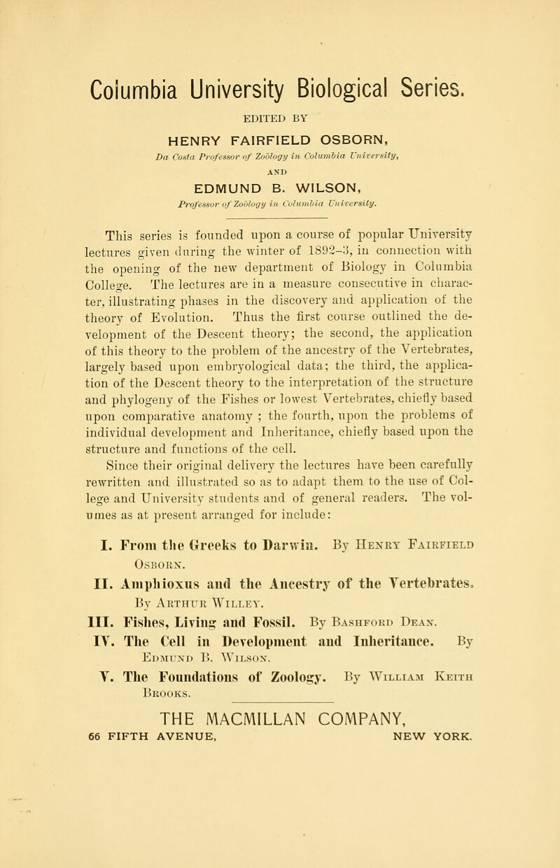 Columbia University Biological Series. EDITED BY HENRY FAIRFIELD OSBORN, Da Costa Pr-ofesnor of Zoology in Columbia Unifersity, AND EDMUND B. WILSON, Professor of Zoology ill Columbia Universily. This series is founded upon a course of popular Uniyersity lectures given during the winter of 1892-3, in connection with the opening of the new department of Biology in Columbia Colleo'e. The lectures are in a measure consecutive in charac- ter, illustrating phases in the discovery and application of the theory of Evolution. Thus the first course outlined the de- velopment of the Descent theory; the second, the application of this theory to the problem of the ancestry of the Vertebrates, largely based upon embryological data; the third, the applica- tion of the Descent theory to the interpretation of the structure and phylogeny of the Fishes or lowest Vertebrates, chiefly based upon comparative anatomy ; the fourth, upon the problems of individual development and Inheritance, chiefly based upon the structure and functions of the cell. Since their original delivery the lectures have been carefully rewritten and. illustrated so as to adapt them to the use of Col- lege and University students and of general readers. The vol- umes as at present arranged for include: I. From the Greeks to Darwin. By Henry Fairfield OSBORX. II. Amphioxus and the Ancestry of the Tertehrates, By Arthur Willey. III. Fishes, Livina^ and Fossil. By Bashford Dean. IV. The Cell in Development and Inheritance. By Edmund B. Wilson. Y. The Foundations of Zoology. By William Keith Brooks. THE MACMILLAN COMPANY, 66 FIFTH AVENUE, NEW YORK.