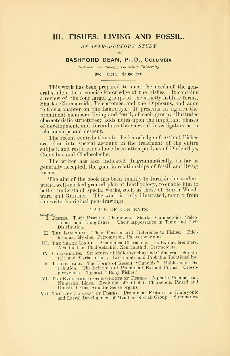AN INTBODUCTORY STUDY. BY BASHFORD DEAN, Ph.D., Columbia, Imtriictov in Biology, Columbia University. 8vo. Cloth. $2.50, net. This work has been prepared to meet the needs of the gen- eral student for a concise knowledge of the Fishes. It contains a review of the four larger groups of the strictly fishlike forms, Sharks, Chimaeroids, Teleostomes, and the Dipnoans, and adds to this a chapter on the Lampreys. It presents in figures the prominent members, living and fossil, of each group; illustrates characteristic structures; adds notes upon the important phases of development, and formulates the views of investigators as to relationships and descent. The recent contributions to the knowledge of extinct Fishes are taken into special account in the treatment of the entire subject, and restorations have been attempted, as of Dinichthys, Ctenodus, and Cladoselache. The writer has also indicated diagrammatically, as far as generally accepted, the genetic relationships of fossil and living forms. The aim of the book has been mainly to furnish the student with a well-marked ground-plan of Ichthyology, to enable him to better understand special works, such as those of Smith Wood- ward and Giinther. The work is fully illustrated, mainly from the writer's original pen-drawings. TABLE OF CONTENTS. CHAPTER I. Fishes. Their Essential Characters. Sharks, Chimaeroids, Teleo- stomes, and Luug-lishes. Their Appearance in Time and their Distribution. II. The Lampreys. Their Position with Reference to Fishes. Bdel- lostoiua, Myxine, Petromyzon, Palaeospoudylus. IIL The Shahk Group. Anatomical Characters. Its Extinct Members, Acai.thodian, Cladoselachid, Xenacanthid, Cestracionts. IV. Chimaeroids. Structures of Callorhyuchus and Chimaera. Squalo- raja and Myriacanthus. Life-habits and Probable Relationships. V. Teleostomes. The Forms of Recent  Ganoids. Habits and Dis- tribution. The Relations of Prominent Extinct Forms. Crosso- pterygiaus. Typical  Bony Fishes. VI. The Evolution op the Groups of Fishes. Aquatic Metamerism. Numerical Lines. Evolution of Gill-cleft Characters, Paired and Unpaired Fins, Aquatic Sense-organs. VII. The Development of Fishes. Prominent Features in Embryonic and Larval Development of Members of each Group. Summaries.