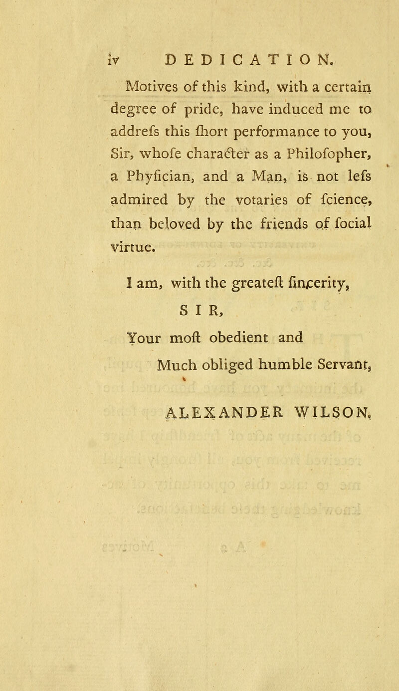 Motives of this kind, with a certain degree of pride, have induced me to addrefs this Ihort performance to you. Sir, whofe character as a Philofopher, a Phyiician, and a Man, is not lefs admired by the votaries of fcience, than beloved by the friends of focial virtue. I am, with the greateft fin^erity, S I R, Your mofl obedient and Much obliged humble Servant, ALEXANDER WILSON,