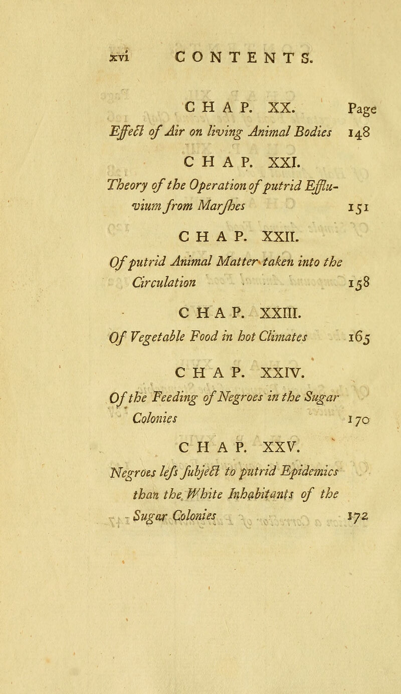 CHAP. XX. Page Effe^ of Air on living Animal Bodies 148 CHAP. XXI. Theory of the Operation of putrid EJflu- viur/ifrom Marfhes 151 CHAP. XXII. Of putrid Animal Matter- taken into the Circulation • 158 CHAP. XXIII. Of Vegetable Food in hot Climates 165 CHAP. XXIV. Of the Feeding of Negroes in the Sugar ;' Colonies 170 CHAP. XXV. Negroes lefs fuhjeB to putrid Epidemics than the^ White Inh^ihitanU of the Sugar Colonies lyz