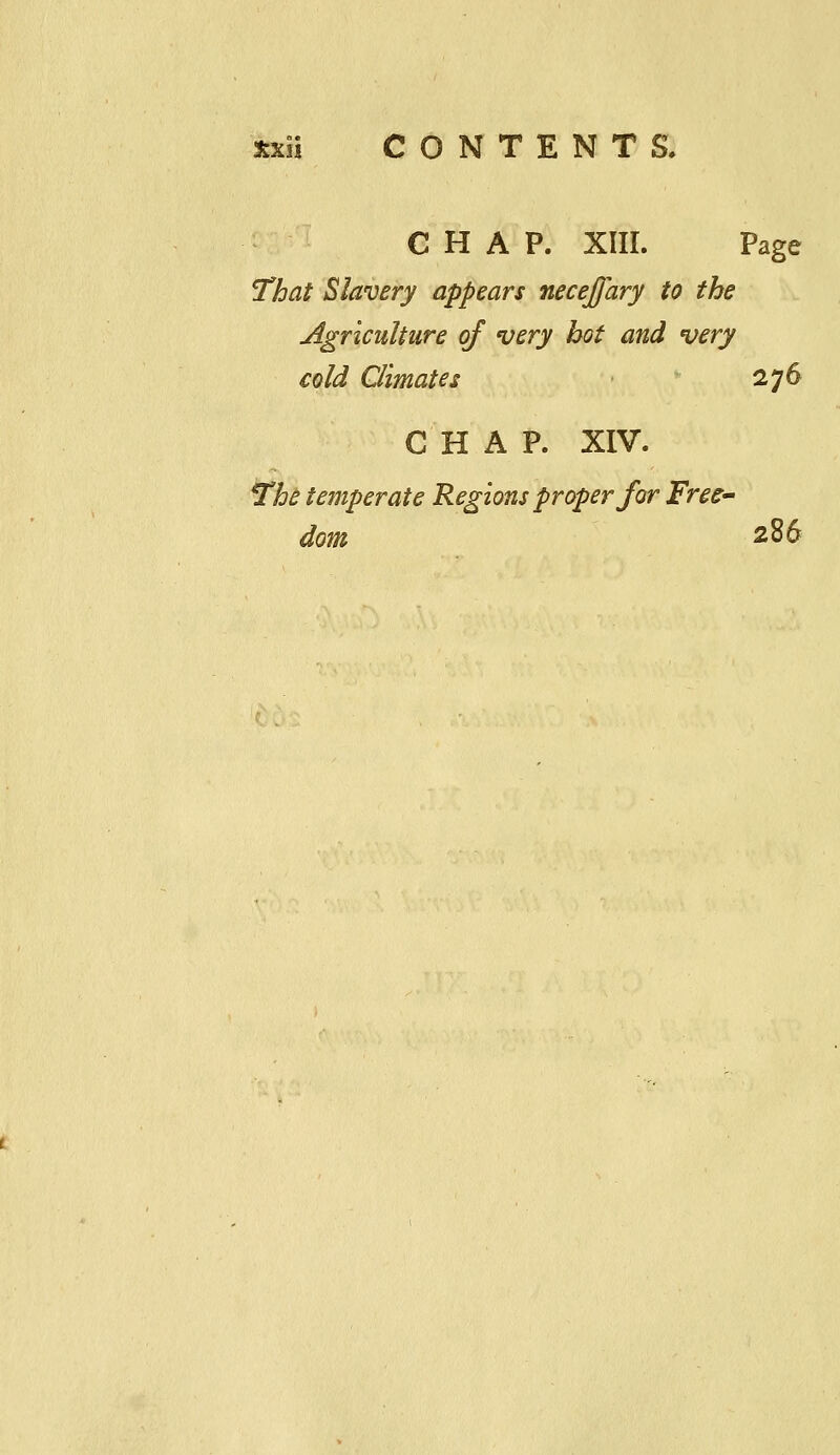 CHAP. XIII. Page That Slavery appears necejfary to the jlgrlculture of very hot and very cold Climates 276 CHAP. XIV. The temperate Regions proper for Free dom 286